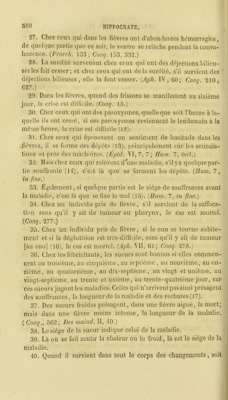 27. Chez ceux qui dans les fièvres ont d'abondantes hémorragies, de quelque partie que ce soit, le ventre se relâche pendant la conva- lescence. (Prorrh. 133; Coaq. 153, 332.) 28. La surdité survenant chez ceux qui ont des déjections bilieu- ses les fait cesser; et chez ceux qui ont delà surdité, s'il survient des déjections bilieuses, elle la font cesser. {Aph. IV, 60; Coaq. 210, G27.) 29. Dans les fièvres, quand des frissons se manifestent au sixième jour, la crise est difficile. {Coaq. 15.) 30. Chez ceux qui ont des paroxysmes, quelle que soit l'heure à la- quelle ils oui ces^é, si ces paroxysmes reviennent le lendemain à la même heure, la crise est difficile (12). 31. Chez ceux qui éprouvent un sentiment de lassitude dans les fièvres, il se formé <les dépôts (13), principalement sur les articula- tions et près des mâchoires. {Épié. VI, 7, 7; Hum. 7, init.) 32. Mais chez ceux qui relèvent d une maladie, s'il y a quelque par- tie souffrante (14), c'e^t là que se forment les dépôts. {Hum. 7, in fine.) 33. Également, si quelque partie est le siège de souffrances avant la maladie, c'est là que se fixe le mal (15). {Hum. 7, in fine.) 34. Chez un individu pris de fièvre, s'il survient de la suffoca- tion sans qu'il y ait de tumeur au pharynx, le cas est mortel. {Coaq. 277.) 35. Chez un individu pris de fièvre, si le cou se tourne subite- ment et si la déglutition est très-difficile, sans qu'il y ait de tumeur [au cou] (16), le cas est mortel. {Aph. Vil, 61 ; Coaq. 278.) 36. Chez les fébricitants, les sueurs sont bonnes si elles commen- cent au troisième, au cinquième, au septième , au neuvième, au on- zième, au quatorzième, au dix-septième, au vingt et unième, au vingt-septième, au trente et unième, au trente-quatrième jour, car ces sueurs jugent les maladies. Celles qui n'arrivent pasainsi présagent des souffrances, la longueur de la maladie et des rechutes(l7). 37. Des sueurs froides présagent, dans une fièvre aiguë, la mort; mais dans une fièvre moins intense, la longueur de la maladie. ( Coaq., 562; Des malad. Il, 40.) 38. Le siège de la sueur indique celui de la maladie. 39. Là où se fait sentir la chaleur ou le froid, là est le siège de la maladie.