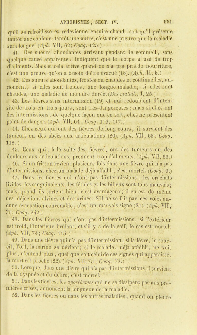 qu'il se refroidisse et redevienne ensuite chaud, soit qu'il présente tantôt une couleur, tantôt une autre, c'est une preuve que la maladie sera longue. (Aph. VII, 62; Coaq. 125.) 41. Des sueurs abondantes arrivant pendant le sommeil, sans quelque cause apparente , indiquent que le corps a usé de trop d'aliments. Mais si cela arrive quand on n'a pas pris de nourriture, c'est une preuve qu'on a besoin d'être évacué (18). (Aph. II, 8.) 42. Des sueurs abondantes, froides ou chaudes et continuelles, an- noncent, si elles sont froides, une longue maladie; si elles sont chaudes, une maladie de moindre durée. (Des malad., I, 25.) 43. Les fièvres sans intermission (19) et qui redoublent d'inten- sité de trois en trois jours, sont très-dangereuses ; mais si elles ont des intermissions, de quelque façon que ce soit, elles ne présentent point de danger. (Aph. Vil, 64 ; Coaq. 116, 117.) 44. Chez ceux qui ont des fièvres de long cours, il survient des tumeurs ou des abcès aux articulations (20). (Aph. VII, 65; Coaq. 118. ) 45. Ceux qui, à la suite des fièvres, ont des tumeurs ou des douleurs aux articulations, prennent trop d'aliments. (Aph. VII, 66.) 46. Si un frisson revient plusieurs fois dans une fièvre qui n'a pas d'intermissions, chez un malade déjà affaibli, c'est mortel. (Coaq. 9.) 47. Dans les fièvres qui n'ont pas d'intermissions , les crachats livides, les sanguinolents, les fétides et les bilieux sont tous mauvais ; mais, quand ils sortent bien, c'est avantageux; il en est de même des déjections alvines et des urines. S'il ne se fuit par ces voies au- cune évacuation convenable, c'est un mauvais signe (21). (Aph. VII, 71; Coaq. 242.) 48. Dans les fièvres qui n'ont pas d'intermissions, si l'extérieur est froid, l'intérieur brûlant, et s'il y a de la soif, le cas est mortel. (Aph. VII, 74; Coaq. 115.) 49. Dans une fièvre qui n'a pas d'intermission, si la lèvre, le sour- cil, l'œil, la narine se dévient; si le malade, déjà affaibli, ne voit plus, n'entend plus, quel que soit celui de ces signes qui apparaisse, la mort est proche (22). (Aph. VII, 75 ; Coaq. 72.) 50. Lorsque, dans une fièvre qui n'a pas d'intermissions, il survient de la dyspnée et du délire, c'est mortel. 51. Dans les fièvres, les aposlhèmes qui- ne se dissipent pas aux pre- mières crises, annoncent la longueur de la maladie. 52. Dans les fièvres ou dans les autres maladies, quand on pleure