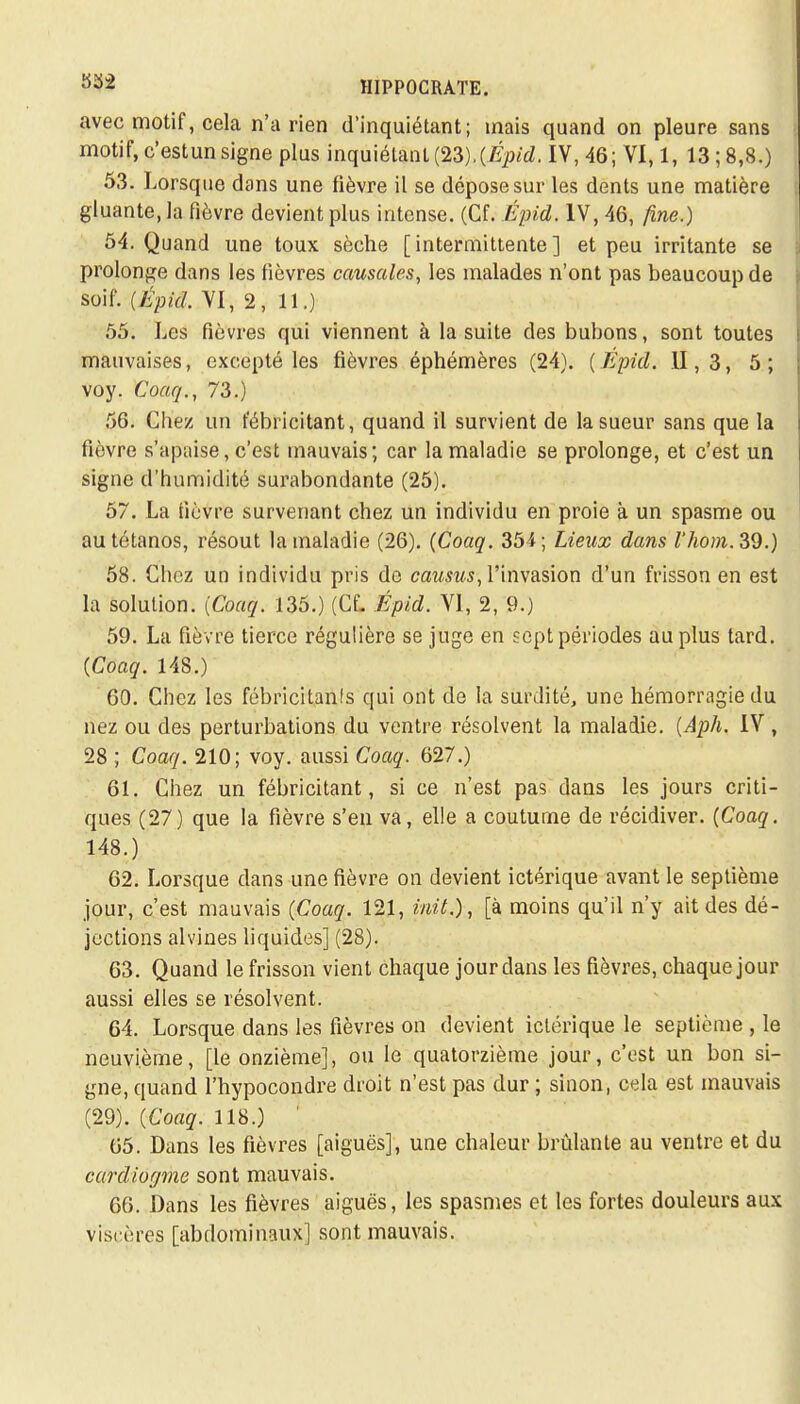 avec motif, cela n'a rien d'inquiétant; mais quand on pleure sans motif, c'estun signe plus inquiétant (23).(Épid. IV, 46; VI, 1, 13 ; 8,8.) 53. Lorsque dans une fièvre il se dépose sur les dents une matière gluante, la fièvre devient plus intense. (Cf. Épid. IV, 46, fine.) 54. Quand une toux sèche [intermittente] et peu irritante se prolonge dans les fièvres causales, les malades n'ont pas beaucoup de soif. (Épid, VI, 2, 11.) 55. Les fièvres qui viennent à la suite des bubons, sont toutes mauvaises, excepté les fièvres éphémères (24). ( Epid. II, 3, 5 ; voy. Coaq., 73.) 56. Chez un fébricitant, quand il survient de la sueur sans que la fièvre s'apaise, c'est mauvais; car la maladie se prolonge, et c'est un signe d'humidité surabondante (25). 57. La fièvre survenant chez un individu en proie à un spasme ou au tétanos, résout la maladie (26). (Coaq. 354; Lieux dans l'hom.39.) 58. Chez un individu pris de causus, l'invasion d'un frisson en est la solution. (Coaq. 135.) (Cf. Épid. VI, 2, 9.) 59. La fièvre tierce régulière se juge en sept périodes au plus tard. (Coaq. 148.) 60. Chez les fébricitanfs qui ont de la surdité, une hémorragie du nez ou des perturbations du ventre résolvent la maladie. (Aph. IV, 28 ; Coaq. 210; voy. aussi Coaq. 627.) 61. Chez un fébricitant, si ce n'est pas dans les jours criti- ques (27) que la fièvre s'en va, elle a coutume de récidiver. (Coaq. 148.) 62. Lorsque dans une fièvre on devient ictérique avant le septième jour, c'est mauvais (Coaq. 121, init.), [à moins qu'il n'y ait des dé- jections alvines liquides] (28). 63. Quand le frisson vient chaque jour dans les fièvres, chaque jour aussi elles se résolvent. 64. Lorsque dans les fièvres on devient ictérique le septième , le neuvième, [le onzième], ou le quatorzième jour, c'est un bon si- gne, quand l'hypocondre droit n'est pas dur ; sinon, cela est mauvais (29). (Coaq. 118.) ' 65. Dans les fièvres [aiguës], une chaleur brûlante au ventre et du cardiogme sont mauvais. 66. Dans les fièvres aiguës, les spasmes et les fortes douleurs aux viscères [abdominaux] sont mauvais.