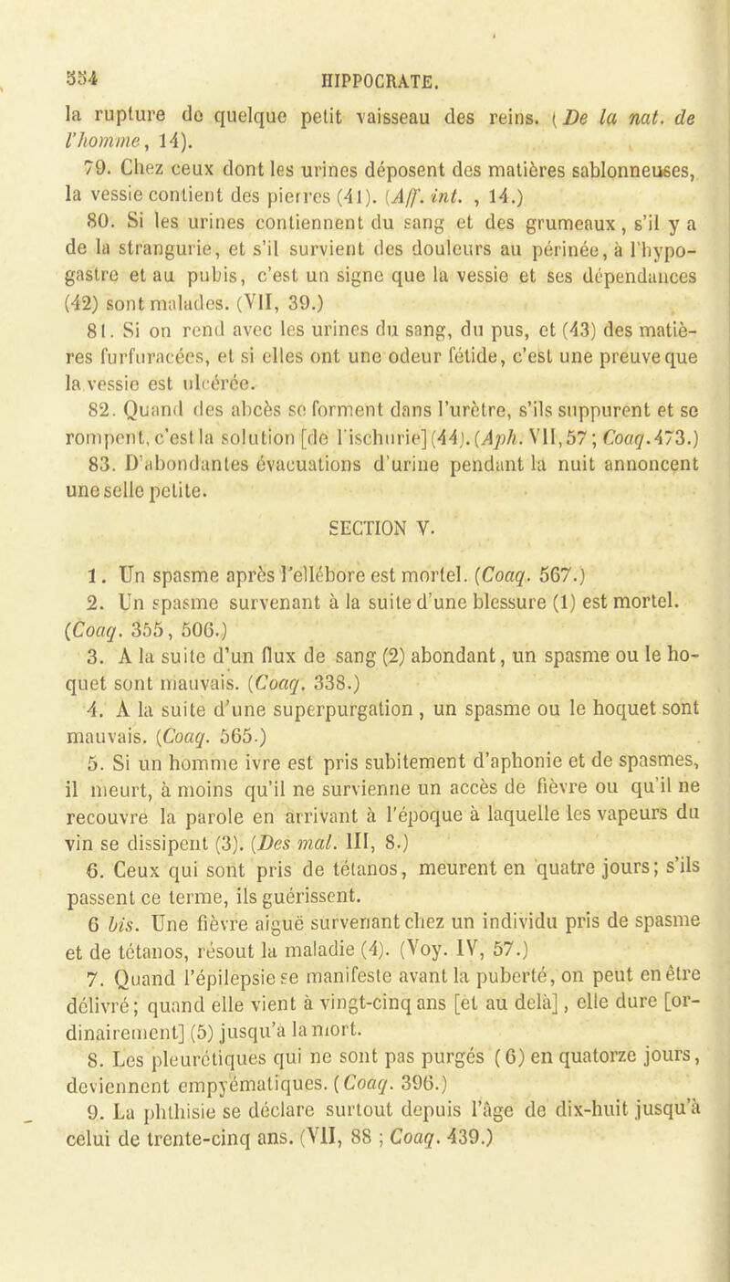 la rupture do quelque petit vaisseau des reins. (De la nat. de l'homme, 14). 79. Chez ceux dont les urines déposent des matières sablonneuses, la vessie contient des pierres (41). (Aff. int. , 14.) 80. Si les urines contiennent du sang et des grumeaux, s'il y a de la strangurie, et s'il survient des douleurs au périnée, à l'hypo- gastre et au pubis, c'est un signe que la vessie et ses dépendances (42) sont malades. (VII, 39.) 81. Si on rend avec les urines du sang, du pus, et (43) des matiè- res furfnracécs, et si elles ont une odeur fétide, c'est une preuve que la vessie est ulcérée. 82. Quand des abcès se forment dans l'urètre, s'ils suppurent et se rompent, c'est la solution [de l'ischnrie] (44;. (Aph. VII, 57; Coaq.473.) 83. D'abondantes évacuations d'urine pendant la nuit annoncent une selle petite. SECTION V. 1. Un spasme après l'ellébore est mortel. (Coaq. 567.) 2. Un spasme survenant à la suite d'une blessure (1) est mortel. (Coaq. 355, 500.) 3. À la suite d'un flux de sang (2) abondant, un spasme ou le ho- quet sont mauvais. (Coaq. 338.) 4. A la suite d'une superpurgation , un spasme ou le hoquet sont mauvais. [Coaq. 565.) 5. Si un homme ivre est pris subitement d'aphonie et de spasmes, il meurt, à moins qu'il ne survienne un accès de fièvre ou qu'il ne recouvre la parole en arrivant à l'époque à laquelle les vapeurs du vin se dissipent (3). {Des mal. III, 8.) 6. Ceux qui sont pris de tétanos, meurent en quatre jours; s'ils passent ce terme, ils guérissent. 6 bis. Une fièvre aiguë survenant chez un individu pris de spasme et de tétanos, résout la maladie (A). (Voy. IV, 57.) 7. Quand l'épilepsie se manifeste avant la puberté, on peut en être délivré; quand elle vient à vingt-cinq ans [et au delà], elle dure [or- dinairement] (5) jusqu'à la mort. 8. Les pleurétiques qui ne sont pas purgés (6) en quatorze jours, deviennent empyématiques. (Coaq. 396.) 9. La phthisie se déclare surtout depuis l'âge de dix-huit jusqu'à celui de trente-cinq ans. (VII, 88 ; Coaq. 439.)