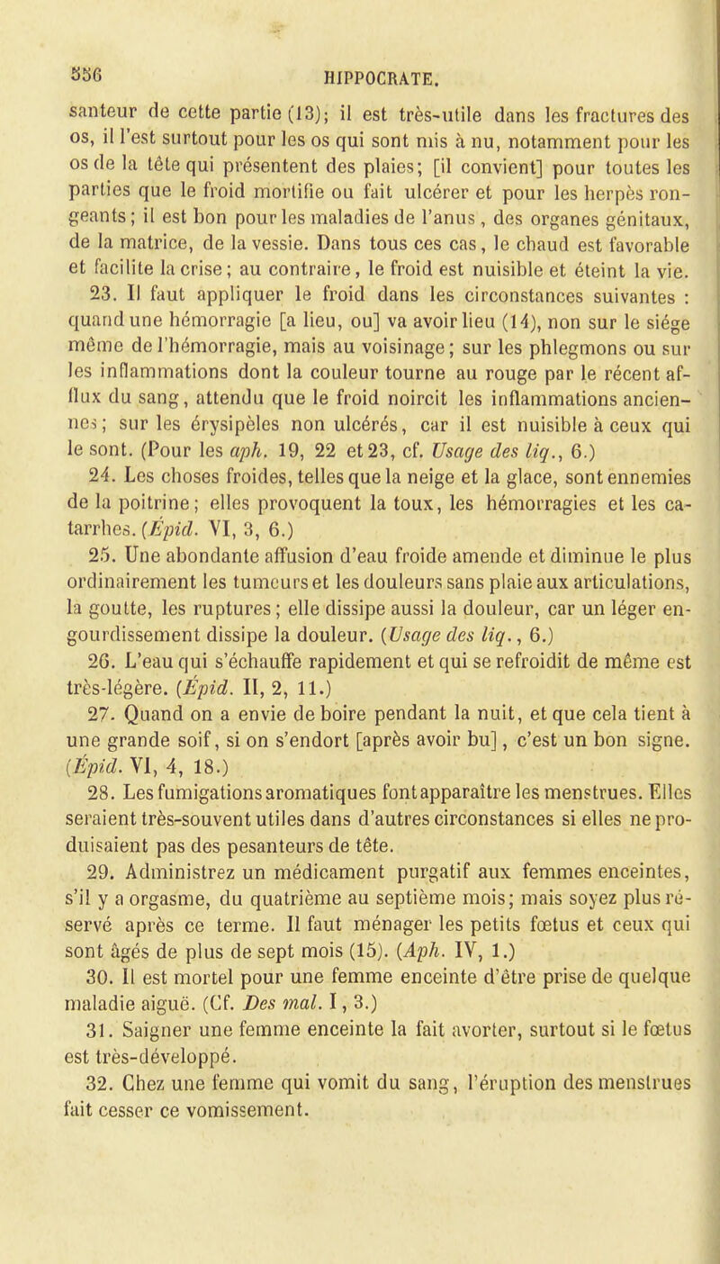 santeur de cette partie (13); il est très-utile dans les fractures des os, il l'est surtout pour les os qui sont mis à nu, notamment pour les os de la tête qui présentent des plaies; [il convient] pour toutes les parties que le froid mortifie ou fait ulcérer et pour les herpès ron- geants ; il est bon pour les maladies de l'anus, des organes génitaux, de la matrice, de la vessie. Dans tous ces cas, le chaud est favorable et facilite la crise; au contraire, le froid est nuisible et éteint la vie. 23. Il faut appliquer le froid dans les circonstances suivantes : quand une hémorragie [a lieu, ou] va avoir lieu (14), non sur le siège môme de l'hémorragie, mais au voisinage; sur les phlegmons ou sur les inflammations dont la couleur tourne au rouge par le récent af- flux du sang, attendu que le froid noircit les inflammations ancien- nes; sur les érysipèles non ulcérés, car il est nuisible à ceux qui le sont. (Pour les aph. 19, 22 et 23, cf. Usage des liq., 6.) 24. Les choses froides, telles que la neige et la glace, sont ennemies de la poitrine; elles provoquent la toux, les hémorragies et les ca- tarrhes. (Épid. VI, 3, 6.) 25. Une abondante affusion d'eau froide amende et diminue le plus ordinairement les tumeurs et les douleurs sans plaie aux articulations, la goutte, les ruptures ; elle dissipe aussi la douleur, car un léger en- gourdissement dissipe la douleur. (Usage des liq., 6.) 2G. L'eau qui s'échauffe rapidement et qui se refroidit de même est très-légère. (Épid. II, 2, 11.) 27- Quand on a envie de boire pendant la nuit, et que cela tient à une grande soif, si on s'endort [après avoir bu], c'est un bon signe. (Épid. VI, 4, 18.) 28. Les fumigations aromatiques font apparaître les menstrues. Elles seraient très-souvent utiles dans d'autres circonstances si elles ne pro- duisaient pas des pesanteurs de tête. 29. Administrez un médicament purgatif aux femmes enceintes, s'il y a orgasme, du quatrième au septième mois; mais soyez plus ré- servé après ce terme. Il faut ménager les petits fœtus et ceux qui sont âgés de plus de sept mois (15). (Aph. IV, 1.) 30. 11 est mortel pour une femme enceinte d'être prise de quelque maladie aiguë. (Cf. Des mal. 1, 3.) 31. Saigner une femme enceinte la fait avorter, surtout si le fœtus est très-développé. 32. Chez une femme qui vomit du sang, l'éruption des menstrues fait cesser ce vomissement.