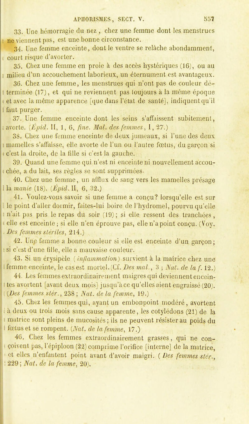 33. Une hémorragie du nez , chez une femme dont les menstrues : ne viennent pas, est une bonne circonstance. 34. Une femme enceinte, dont le ventre se relâche abondamment, court risque d'avorter. 35. Chez une femme en proie à des accès hystériques (16), ou au i milieu d'un accouchement laborieux, un éternument est avantageux. 36. Chez une femme, les menstrues qui n'ont pas de couleur dé- : terminée (17), et qui ne reviennent pas toujours à la même époque ( et avec la même apparence [que dans l'état de santé], indiquent qu'il i faut purger. 37. Une femme enceinte dont les seins s'affaissent subitemenl, i avorte. {Épid. II, 1, 6, fine. Mal. des femmes, 1, 27.) 38. Chez une femme enceinte de deux jumeaux, si l'une des deux i mamelles s'affaisse, elle avorte de l'un ou l'autre fœtus, du garçon si i c'est la droite, de la fille si c'est la gauche. 39. Quand une femme qui n'est ni enceinte ni nouvellement accou- i chée, a du lait, ses règles se sont supprimées- 40. Chez une femme, un afflux de sang vers les mamelles présage I la manie (18). {Épid. II, 6, 32.) 41. Voulez-vous savoir si une femme a conçu? lorsqu'elle est sur le point d'aller dormir, faites-lui boire de l'hydromel, pourvu qu'elle n'ait pas pris le repas du soir (19); si elle ressent des tranchées, i elle est enceinte ; si elle n'en éprouve pas, elle n'a point conçu. (Voy. . Des femmes stériles, 214.) 42. Unp femme a bonne couleur si elle est enceinte d'un garçon; :si c'est d'une fille, elle a mauvaise couleur. 43. Si un érysipèle ( inflammation,) survient à la matrice chez une I femme enceinte, le cas est mortel.(Cf. Des mal., 3 ; Nat. de la f. 12.) 44. Les femmes exlraordinairement maigres qui deviennent encein- l tes avortent [avant deux mois] jusqu'à ce qu'elles aient engraissé (20). {Des femmes stér., 238 ; Nat. de la femme, 19.) 45. Chez les femmes qui, ayant un embonpoint modéré, avortent à deux ou trois mois sans cause apparente, les cotylédons (21) de la nnitrice sont pleins de mucosités; ils ne peuvent résister au poids du I l'œluset se rompent. {Nat. de la femme, 17.) 46. Chez les femmes extraordinairement grasses, qui ne con- i çoivent pas, l'épiploon (22) comprime l'orifice [interne] de la matrice, et elles n'enfantent point avant d'avoir maigri. {Des femmes stér., ! 229 ; Nat. de la femme, 20).