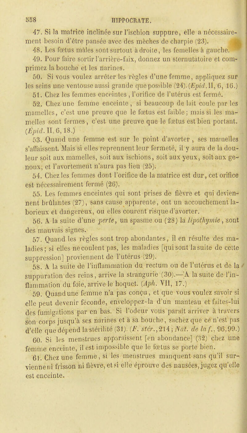 47. Si la matrice inclinée sur l'ischion suppure, elle a nécessaire- ment besoin d'être pansée avec des mèches de charpie (23). 48. Les fœtus mâles sont surtout adroite, les femelles à gauche. 49. Pour faire sortir l'arrière-faix, donnez un sternulaloire et com- primez la bouche et les narines. 50. Si vous voulez arrêter les règles d'une femme, appliquez sur les seins une ventouse aussi grande que possible {lA).{Epid. II, 6, 1G.) 51. Chez les femmes enceintes , l'orifice de l'utérus est fermé. 52. Chez une femme enceinte, si beaucoup de luit coule par les mamelles, c'est une preuve que le fœtus est faible; mais si les ma- melles sont fermes, c'est une preuve que le fœtus est bien portant. (£>/d.H,6,18.) 53. Quand une femme est sur le point d'avorter, ses mamelles s'all'aissent. Mais si elles reprennent leur fermeté, il y aura de la dou- leur soit aux mamelles, soit aux ischions, soit aux yeux, soit aux ge- noux, et Pavortemetît n'aura pas lieu (25). 54. Chez les femmes dont l'orifice de la matrice est dur, cet orifice est nécessairement fermé (26). 55. Les femmps enceintes qui sont prises de fièvre et qui devien- nent brûlantes (27), sans cause apparente, ont un accouchement la- borieux et dangereux, ou elles courent risque d'avorter. 56. A la suite d'une perle, un spasme ou (28) la lipothymie, sont des mauvais signes. 57. Quand les règles sont trop abondantes, il en résulte des ma- ladies; si elles ne coulent pas, les maladies [qui sont la suite de celte suppression] proviennent de l'utérus (29). 58. À la suite de l'inflammation du rectum ou de l'utérus et de la t suppuration des reins, arrive la strangurie (30).—'A la suite de l'in- flammation du foie, arrive le hoquet. {Aph. Vil, 17.) 59. Quand une femme n'a pas conçu, et que vous voulez savoir si elle peut devenir féconde, enveloppez-la d'un manteau et faites-lui des fumigations par en bas. Si l'odeur vous parait arriver à travers Son corps jusqu'à ses narines et à sa bouche, sachez que ce n'est pas d'elle que dépend la stérilité (31). (F. stcr.,214 ; Nat. de laf., 96,99.) 60. Si les menstrues apparaissent [en abondance] (.V2) chez une femme enceinte, il est impossible que le fœtus se porte bien. 61. Chez une femme, si les menstrues manquent sans qu'il sur- vienne ni frisson ni fièvre, et si elle éprouve des nausées, jugez qu'elle est enceinte.