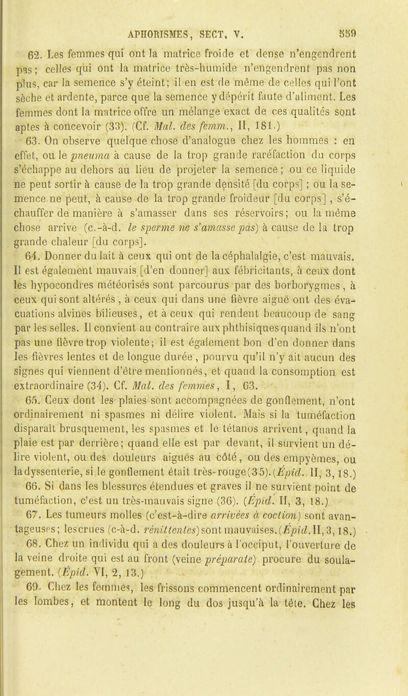 62. Les femmes qui ont la matrice froide et dense n'engendrent p is ; celles qui ont la matrice très-humide n'engendrent pas non plus, car la semence s'y éteint; il en est de même de celles qui l'ont sèche et ardente, parce que la semence y dépérit faute d'aliment. Les femmes dont la matrice offre un mélange exact de ces qualités sont apfes à concevoir (33). (Cf. Mal. des femm., II, 181.) 63. On observe quelque chose d'analogue chez les hommes : en effet, ou le pneuma à cause de la trop grande raréfaction du corps s'échappe au dehors au lieu de projeter la semence ; ou ce liquide ne peut sortir à cause de la trop grande densité [du corps] ; ou la se- mence ne peut, à cause de la trop grande froideur [du corps] , s'é- chauffer de manière à s'amasser dans ses réservoirs; ou la même chose arrive (c.-à-d. le sperme ne s'amasse pas) à cause de la trop grande chaleur [du corps]. 64. Donner du lait à ceux qui ont de la céphalalgie, c'est mauvais. Il est également mauvais [d'en donner] aux fébricitants, à ceux dont les hypocondres météorisés sont parcourus par des borborygmes , à ceux qui sont altérés , à ceux qui dans une fièvre aiguë ont des éva- cuations alvines bilieuses, et à ceux qui rendent beaucoup de sang par les selles. Il convient au contraire aux phthisiques quand ils n'ont pas une fièvre trop violente; il est également bon d'en donner dans les fièvres lentes et de longue durée , pourvu qu'il n'y ait aucun des signes qui viennent d'être mentionnés, et quand la consomption est extraordinaire (34). Cf. Mal. des femmes, I, 63. 65. Ceux dont les plaies sont accompagnées de gonflement, n'ont ordinairement ni spasmes ni délire violent. Mais si la tuméfaction disparaît brusquement, les spasmes et le tétanos arrivent, quand la plaie est par derrière; quand elle est par devant, il survient un dé- lire violent, ou des douleurs aiguës au côté, ou des empyèmes, ou ladyssenterie, si le gonflement était très-rouge(35).(Z^YZ. II, 3,18.) 66. Si dans les blessures étendues et graves il ne survient point de tuméfaction, c'est un très-mauvais signe (36). {Épid. II, 3, 18.) 67. Les tumeurs molles (c'est-à-dire arrivées à coclion) sont avan- tageuses; lescrues (c-à-d. rénitlentes)sonimauvinses.(Êpid.ll,3,18.) 68. Chez un individu qui a des douleurs à l'occiput, l'ouverture de la veine droite qui est au front (veine prêparale) procure du soula- gement. {Épid. VI, 2, 13.) 69. Chez les femmes, les frissons commencent ordinairement par les lombes, et montent le long du dos jusqu'à la tête. Chez les