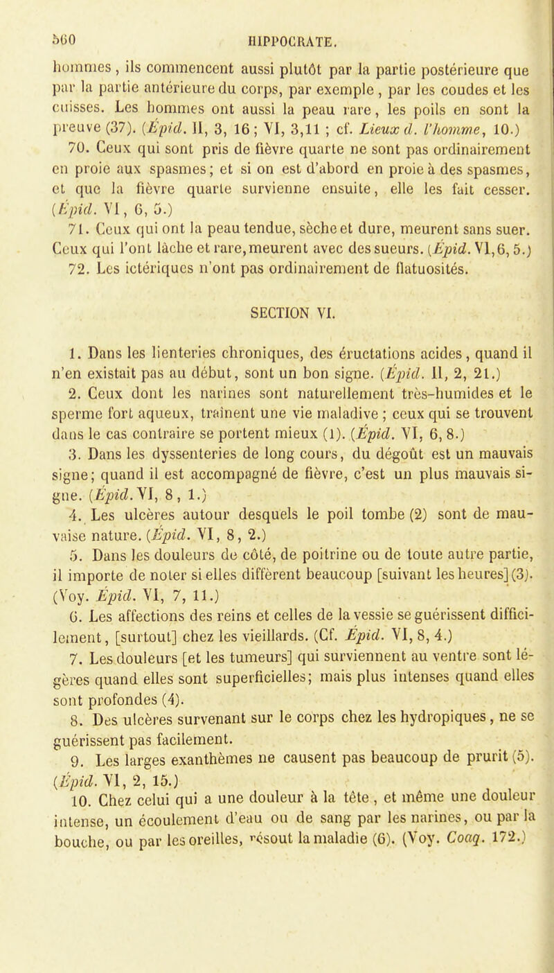 5150 I11PPOCRATE. hommes, ils commencent aussi plutôt par la partie postérieure que par la partie antérieure du corps, par exemple , par les coudes et les cuisses. Les hommes ont aussi la peau rare, les poils en sont la preuve (37). (Épid. II, 3, 16; VI, 3,11 ; cf. Lieux d. l'homme, 10.) 70. Ceux qui sont pris de fièvre quarte ne sont pas ordinairement en proie aux spasmes; et si on est d'abord en proie à des spasmes, et que la fièvre quarte survienne ensuite, elle les fait cesser. {Épid. VI, 6, 5.) 71. Ceux qui ont la peau tendue, sèche et dure, meurent sans suer. Ceux qui l'ont lâche et rare,meurent avec des sueurs. [Épid. VI,6,5.) 72. Les ictériques n'ont pas ordinairement de flatuosités. SECTION VI. 1. Dans les lienteries chroniques, des éructations acides, quand il n'en existait pas au début, sont un bon signe. {Épid. Il, 2, 21.) 2. Ceux dont les narines sont naturellement très-humides et le sperme fort aqueux, traînent une vie maladive ; ceux qui se trouvent dans le cas contraire se portent mieux (l). [Épid. VI, 6, 8.) 3. Dans les dyssenteries de long cours, du dégoût est un mauvais signe; quand il est accompagné de fièvre, c'est un plus mauvais si- gne. {Épid.YI, 8,1.) 4. Les ulcères autour desquels le poil tombe (2) sont de mau- vaise nature. {Épid. VI, 8, 2.) 5. Dans les douleurs de côté, de poitrine ou de toute autre partie, il importe de noler si elles diffèrent beaucoup [suivant les heures] (3). (Voy. Épid. VI, 7, 11.) G. Les affections des reins et celles de la vessie se guérissent diffici- lement , [surtout] chez les vieillards. (Cf. Épid. VI, 8, 4.) 7. Les douleurs [et les tumeurs] qui surviennent au ventre sont lé- gères quand elles sont superficielles; mais plus intenses quand elles sont profondes (4). 8. Des ulcères survenant sur le corps chez les hydropiques, ne se guérissent pas facilement. 9. Les larges exanthèmes ne causent pas beaucoup de prurit (5). {Épid. VI, 2, 15.) 10. Chez celui qui a une douleur à la tète , et même une douleur intense, un écoulement d'eau ou de sang par les narines, ou par la