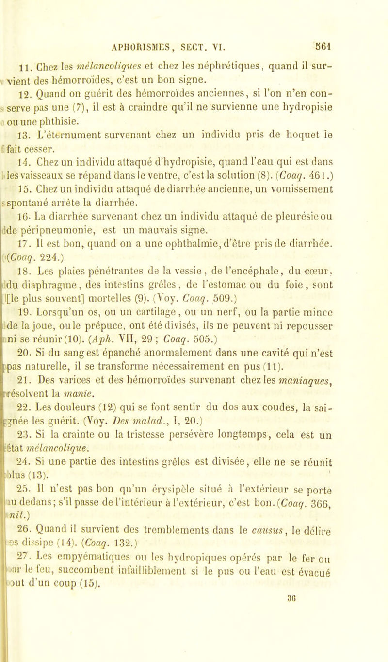 11. Chez les mélancoliques et chez les néphrétiques, quand il sur- vient des hémorroïdes, c'est un bon signe. 12. Quand on guérit des hémorroïdes anciennes, si l'on n'en con- s serve pas une (7), il est à craindre qu'il ne survienne une hydropisie ouunephthisie. 13. L'étbrnument survenant chez un individu pris de hoquet ie fait cesser. 14. Chez un individu attaqué d'hydropisie, quand l'eau qui est dans i les vaisseaux se répand dans le ventre, c'est la solution (8). (Coaq. 461.) 15. Chez un individu attaqué de diarrhée ancienne, un vomissement s spontané arrête la diarrhée. 16- La diarrhée survenant chez un individu attaqué de pleurésie ou ilde péri pneumonie, est un mauvais signe. 17. II est bon, quand on a une ophthalmie, d'être pris de diarrhée. iCoaq. 224.) 18. Les plaies pénétrantes de la vessie , de l'encéphale, du cœur, du diaphragme, des intestins grêles, de l'estomac ou du foie , sont l[le plus souvent] mortelles (9). (Voy. Coaq. 509.) 19. Lorsqu'un os, ou un cartilage, ou un nerf, ou la partie mince de la joue, ou le prépuce, ont été divisés, ils ne peuvent ni repousser ni se réunir (10). (Aph. VII, 29 ; Coaq. 505.) 20. Si du sang est épanché anormalement dans une cavité qui n'est pas naturelle, il se transforme nécessairement en pus (11). 21. Des varices et des hémorroïdes survenant chez les maniaques, résolvent la manie. 22. Les douleurs (12) qui se font sentir du dos aux coudes, la sai- gnée les guérit. (Voy. Des malad., I, 20.) 23. Si la crainte ou la tristesse persévère longtemps, cela est un ïétat mélancolique. 24. Si une partie des intestins grêles est divisée, elle ne se réunit blus (13). 25. 11 n'est pas bon qu'un érysipèle situé à l'extérieur se porte m dedans ; s'il passe de l'intérieur à l'extérieur, c'est bon. {Coaq. 366, - ni t.) 26. Quand il survient des tremblements dans le causus, le délire ES dissipe (14). {Coaq. 132.) 27. Les empyématiques ou les hydropiques opérés par le fer ou •ar le l'eu, succombent infailliblement si le pus ou l'eau est évacué out d'un coup (15). 3fi