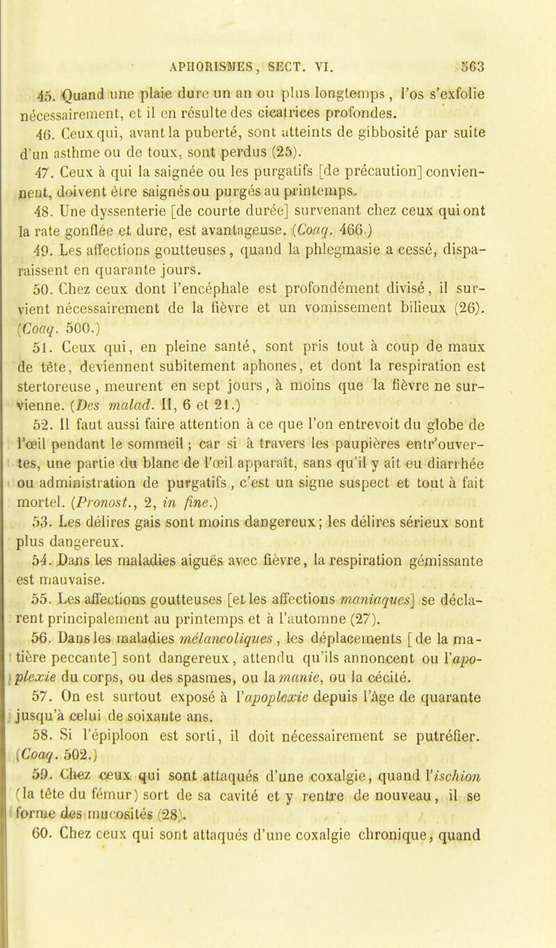 APII0RISÎ1ES, SfiCT. VI. 5C3 46, -Quand une plaie dure un an ou plus longtemps, l'os s'exfolie nécessairement, et il en résulte des cicatrices profondes. 46. Ceux qui, avant la puberté, sont atteints de gibbosité par suite d'un asthme ou de toux, sont perdus (25). 47. Ceux à qui la saignée ou les purgatifs [de précaution] convien- nent, doivent être saignésou purgés au printemps. 48. Une dyssenterie [de courte durée] survenant chez ceux qui ont la rate gonflée et dure, est avantageuse. (Coaq. 466.) 40. Les affections goutteuses, quand la phlegmasie a cessé, dispa- raissent en quarante jours. 50. Chez ceux dont l'encéphale est profondément divisé, il sur- vient nécessairement de la fièvre et un vomissement bilieux (26). (Coaq. 500.) 51. Ceux qui, en pleine santé, sont pris tout à coup de maux de tête, deviennent subitement aphones, et dont la respiration est stertoreuse, meurent en sept jours, à moins que la fièvre ne sur- vienne. (Des malad. Il, 6 et 21.) 52. Il faut aussi faire attention à ce que l'on entrevoit du globe de l'œil pendant le sommeil ; car si à travers les paupières entr'ouver- tes, une partie du blanc de l'œil apparaît, sans qu'il y ait eu diarrhée ■ ou administration de purgatifs , c'est un signe suspect et tout à fait mortel. (Pronost., 2, in fine.) 53. Les délires gais sont moins dangereux; les délires sérieux sont plus dangereux. 54. Dans Les maladies aiguës avec fièvre, la respiration gémissante est mauvaise. 55. Les affections goutteuses [elles affections maniaques] se décla- rent principalement au printemps et à l'automne (27). 56. Dans les maladies mélancoliques, les déplacements [de la ma- t tière peccante] sont dangereux, attendu qu'ils annoncent ou ïapo- \plexie du corps, ou des spasmes, ou la manie, ou la cécité. 57. On est surtout exposé à l'apoplexie depuis l'âge de quarante jusqu'à celui de soixante ans. 58. Si l'épiploon est sorti, il doit nécessairement se putréfier. (Coaq. 502.) 59. Chez ceux qui sont attaqués d'une coxalgie, quand l'ischion (la tête du fémur) sort de sa cavité et y rentre de nouveau, il se forme des mucosités (28)- 60. Chez ceux qui sont attaqués d'une coxalgie chronique, quand