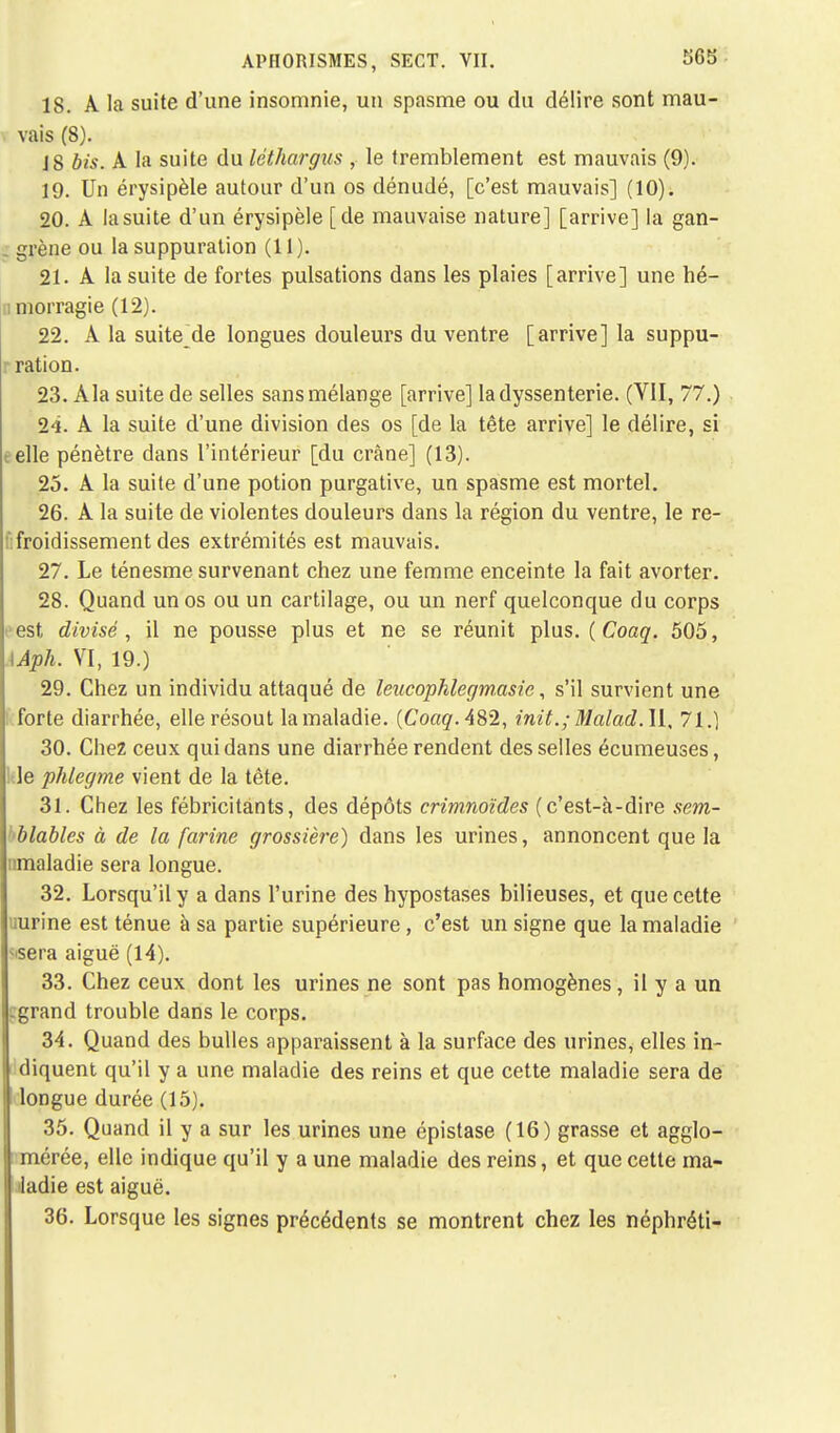 18. A la suite d'une insomnie, un spasme ou du délire sont mau- vais (8). JS bis. A la suite du léthargus , le tremblement est mauvais (9). 19. Un érysipèle autour d'un os dénudé, [c'est mauvais] (10). 20. A la suite d'un érysipèle [de mauvaise nature] [arrive] la gan- . grène ou la suppuration (11). 21. A la suite de fortes pulsations dans les plaies [arrive] une hé- morragie (12). 22. A la suite de longues douleurs du ventre [arrive] la suppu- ration. 23. Ala suite de selles sans mélange [arrive] ladyssenterie. (VII, 77.) 24. A la suite d'une division des os [de la tête arrive] le délire, si telle pénètre dans l'intérieur [du crâne] (13). 25. A la suite d'une potion purgative, un spasme est mortel. 26. A la suite de violentes douleurs dans la région du ventre, le re- froidissement des extrémités est mauvais. 27. Le ténesme survenant chez une femme enceinte la fait avorter. 28. Quand un os ou un cartilage, ou un nerf quelconque du corps est divisé , il ne pousse plus et ne se réunit plus. (Coaq. 505, \Aph. VI, 19.) 29. Chez un individu attaqué de leucophlegmasie, s'il survient une forte diarrhée, elle résout la maladie. {Coaq. 482, init.; Malad.W, 71.) 30. Chez ceux qui dans une diarrhée rendent desselles écumeuses, le phlegme vient de la tête. 31. Chez les fébricitants, des dépôts crimnoïdes (c'est-à-dire sem- blables à de la farine grossière) dans les urines, annoncent que la nmaladie sera longue. 32. Lorsqu'il y a dans l'urine des hypostases bilieuses, et que cette urine est ténue à sa partie supérieure , c'est un signe que la maladie ^sera aiguë (14). 33. Chez ceux dont les urines ne sont pas homogènes, il y a un -grand trouble dans le corps. 34. Quand des bulles apparaissent à la surface des urines, elles in- diquent qu'il y a une maladie des reins et que cette maladie sera de longue durée (15). 35. Quand il y a sur les urines une épistase (16) grasse et agglo- mérée, elle indique qu'il y a une maladie des reins, et que cette ma- ladie est aiguë. 36. Lorsque les signes précédents se montrent chez les néphréti-