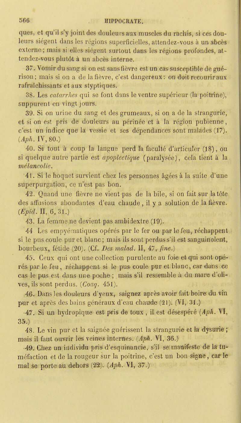 ques, et qu'il s'y joint des douleurs aux muscles du rachis, si ces dou- leurs siègent dans les régions superficielles, attendez-vous à un abcès externe; mais si elles siègent surtout dans les régions profondes, at- tendez-vous plutôt à un abcès interne. 37. Vomir du sang si on est sans fièvre est un cas susceptible de gué- rison; mais si on a de la fièvre, c'est dangereux: on doit recourir aux rafraîchissants et aux styptiques. 38. Les catarrhes qui se font dans le ventre supérieur (la poitrine), suppurent en vingt jours. 39. Si on urine du sang et des grumeaux, si on a de la strangurie, et si on est pris de douleurs au périnée et à la région pubienne, c'est un indice que la vessie et ses dépendances sont malades (17). (Aph. IV, 80.) 40. Si tout à coup la langue perd la faculté d'articuler (18), ou si quelque autre partie est apoplectique (paralysée), cela tient à la mélancolie. 41. Si le hoquet survient chez les personnes âgées à la suite d'une superpurgation, ce n'est pas bon. 42. Quand une fièvre ne vient pas de la bile, si on fait sur la tête des affusions abondantes d'eau chaude , il y a solution de la fièvre. (Epid. II, G, 31.) 43. La femme ne devient pas ambidextre (19). 44 Les empyéniatiques opérés par le fer ou par le feu, réchappent si le pus coule pur et blanc; mais ils sont perdus s'il est sanguinolent, bourbeux, fétide (20). (Cf. Des malad. II, 47, fine.) 45. Ceux qui ont une collection purulente au foie et qui sont opé- rés par le feu, réchappent si le pus coule pur et blanc, car dans ce cas le pus est dans une poche ; mais s'il ressemble à du mare d'oli- ves, ils sont perdus. (Coaq. 451). 46. Dans les douleurs d'yeux, saignez après avoir fait boire du vin pur et après des bains généraux d'eau chaude (21). (VI, 31.) 47. Si un hydropique est pris de toux , il est désespéré (Aph. VI, 35.) 48. Le vin pur et la saignée guérissent la strangurie et la dysurie ; mais il faut ouvrir les veines internes. (Apiï. VI, 36.) 49. Chez un individu pris d'esquinancie, s'il se manifeste de la tu- méfaction et de la rougeur sur la poitrine, c'est un bon signe, car le