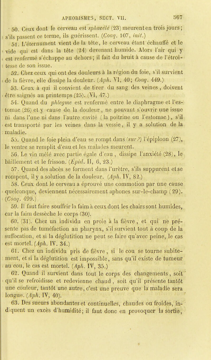 • 50. Ceux dont le cerveau est sphacélé (23) mcurenten trois jours; s'ils passent ce terme, ils guérissent. (Coaq. 107, mit.) 51. L'éternument vient de la tête, le cerveau étant échauffé et le vide qui est dans la tête (24) devenant humide. Alors l'air qui y est renfermé s'échappe au dehors; il fait du bruit à cause de l'étroi- tesse de son issue. 52. Chez ceux qui ont des douleurs à la région du foie, s'il survient de la fièvre, elle dissipe la douleur. (Aph* VI, 40; Coaq. 449.) 53. Ceux à qui il convient de tirer du sang des veines , doivent être saignés au printemps (25). (VI, 47.) 54. Quand du phlegme est renfermé entre le diaphragme et l'es- tomac (26) et y cause de la douleur, ne pouvant s'ouvrir une issue ni dans l'une ni dans l'autre cavité ( la poitrine ou l'estomac), s'il est transporté par les veines dans la vessie, il y a solution de la maladie. 55. Quand le foie plein d'eau se rompt dans (sî«/-?) l'épiploon (27), le ventre se remplit d'eau et les malades meurent. 56. Le vin mêlé avec partie égale d'eau , dissipe l'anxiété (28), le bâillement et le frisson. (Épid. Il, 6, 23.) 57. Quand des abcès se forment dans l'urètre, s'ils suppurent et se rompent, il y a solution de la douleur. (Aph. IV, 82.) 58. Ceux dont le cerveau a éprouvé une commotion par une cause quelconque, deviennent nécessairement aphones sur-le-champ (29). (Coaq. 499.) 59. II faut faire souffrir la faim à ceux dont les chairs sont humides, car la faim dessèche le corps C30). 60. (31). Chez un individu en proie à la fièvre , et qui ne pré- sente pas de tuméfaction au pharynx, s'il survient tout à coup de la suffocation, et si la déglutition ne peut se faire qu'avec peine, le cas est mortel. (Aph. IV. 34.) 61. Chez un individu pris de fièvre , si le cou se tourne subite- ment, et si la déglutition est impossible, sans qu'il existe de tumeur au cou, le cas est mortel. (Aph. IV, 35.) 62. Quand il survient dans tout le corps des changements, soit qu'il se refroidisse et redevienne chaud , soit qu'il présente tantôt une couleur, tantôt une autre, c'est une preuve que la maladie sera longue. (Aph. IV, 40). 63. Des sueurs abondantes et continuelles, chaudes ou froides, in- diquent un excès d'humidité; il faut donc en provoquer la sortie,