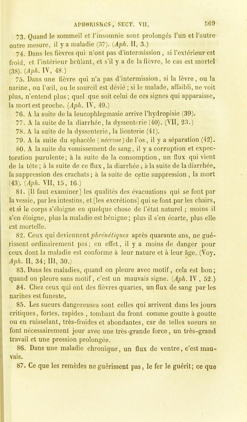 73. Quand le sommeil et l'insomnie sont prolongés l'un et l'autre outre mesure, il y a maladie (37). {Aph. II, 3.) 74. Dans les fièvres qui n'ont pas d'interrnission , si l'extérieur est froid, et l'intérieur brûlant, et s'il y a de la fièvre, le cas est mortel (38). (Aph. IV, 48.) 75. Dans une fièvre qui n'a pas d'interrnission, si la lèvre, ou la narine, ou l'oeil, ou le sourcil est dévié ; si le malade, affaibli, ne voit plus, n'entend plus ; quel que soit celui de ces signes qui apparaisse, la mort est proche. (Aph. IV, 49.) 76. A la suite de la leucophlegmasie arrive l'hydropisie (39). 77. A la suite de la diarrhée, la dyssenterie (40). (VII, 23.) 78. À la suite de la dyssenterie, la lienterie (41). 79. A la suite du sphacèle ( nécrose) de l'os, il y a séparation (42). 80. A la suite du vomissement de sang, il y a corruption et expec- toration purulente; à la suite de la consomption, un flux qui vient de la tète ; à la suite de ce flux, la diarrhée ; à la suite de la diarrhée, la suppression des crachats ; à la suite de cette suppression , la mort (43). (Aph. VII, 15, 16.) 81. [Il faut examiner] les qualités des évacuations qui se font par la vessie, par les intestins, et [les excrétions] qui se font par les chairs, et si le corps s'éloigne en quelque chose de l'état naturel ; moins il s'en éloigne, plus la maladie est bénigne ; plus il s'en écarte, plus elle est mortelle. 82. Ceux qui deviennent phrénétiques après quarante ans, ne gué- rissent ordinairement pas; en effet, il y a moins de danger pour ceux dont la maladie est conforme à leur nature et à leur âge. (Voy. Aph. II, 34; III, 30.) 83. Dans les maladies, quand on pleure avec motif, cela est bon; quand on pleure sans motif, c'est un mauvais signe. (Aph. IV , 52.) 84. Chez ceux qui ont des fièvres quartes, un flux de sang par les narines est funeste. 85. Les sueurs dangereuses sont celles qui arrivent dans les jours critiques, fortes, rapides , tombant du front comme goutte à goutte ou en ruisselant, très-froides et abondantes, car de telles sueurs se font nécessairement jour avec une très-grande force, un très-grand travail et une pression prolongée. 86. Dans une maladie chronique, un flux de ventre, c'est mau- vais. 87. Ce que les remèdes ne guérissent pas, le fer le guérit; ce que