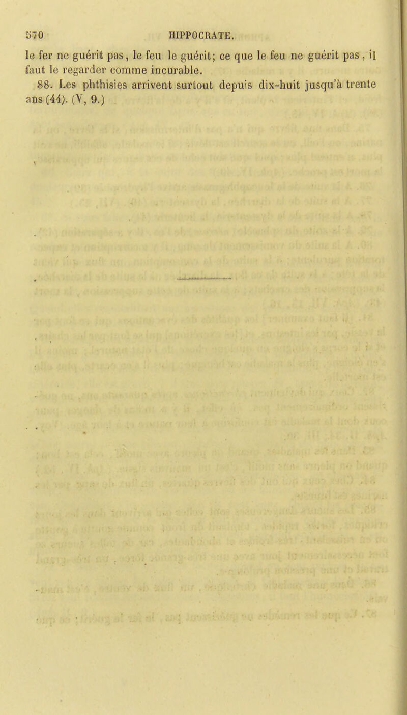 le fer ne guérit pas, le feu le guérit; ce que le feu ne guérit pas , il faut le regarder comme incurable. 88. Les phthisies arrivent surtout depuis dix-huit jusqu'à trente ans (44). (V, 9.)