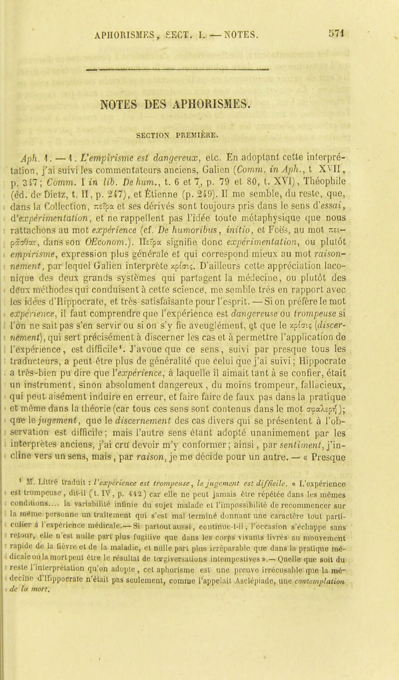 un NOTES DES APHORISMES. SECTION PREMIÈRE, Âph. f: — 4. L'e7npirisme est dangereux, etc. En adoptant cette interpré- tation, j'ai suivi les commentateurs anciens, Galien (Comm. in Aph., t XVII, p. 347 ; Comm. I in lib. De hum., t. 6 et 7, p. 79 et 80, t. XVI), Théophile (éd. de Dietz, t. II, p. 247), et Étienne (p. 249). Il me semble, du reste, que, dans la Collection, -sîpa et ses dérivés sont toujours pris dans le sens d'essai, d'expérimentation, et ne rappellent pas l'idée toute métaphysique que nous i rattachons au mot expérience (cf. De humoribus, initio, et Foè's, au mot tîei- p&tfsar, dans son OEconom.). ïïsîpa signifie donc expérimentation, ou plutôt • empirisme, expression plus générale et qui correspond mieux au mot raison- nement, par lequel Galien interprète zpfoiç. D'ailleurs cette appréciation laco- nique des deux grands systèmes qui partagent la médecine, ou plutôt des i dëux méthodes qui conduisent à cette science, me semble très en rapport avec les idées d'Hippocrate, et très-satisfaisante pour l'esprit. — Si on préfère le mot expérience, il faut comprendre que l'expérience est dangereuse ou trompeuse si l'on ne sait pas s'en servir ou si on s'y fie aveuglément, et que le xpfatç (discer- nement), qui sert précisément à discerner les cas et à permettre l'application de l'expérience, est difficile'. J'avoue que ce sens, suivi par presque tous les traducteurs, a peut être plus de généralité que celui que j'ai suivi ; Hippocrale a très-bien pu dire que l'expérience, à laquelle il aimait tant à se confier, était un instrument, sinon absolument dangereux , du moins trompeur, fallacieux, i qui peut aisément induire en erreur, et faire faire de faux pas dans la pratique et môme dans la théorie (car tous ces sens sont contenus dans le mot ocpalsp^ ); que le jugement, que le discernement des cas divers qui se présentent à l'ob- : servation est difficile ; mais l'autre sens étant adopté unanimement par les i interprètes anciens, j'ai cru devoir m'y conformer; ainsi, par sentiment, j'in- cline vers un sens, mais, par raison, je me décide pour un autre. — « Presque 1 Sf. Litlré traduit : / 'expérience est trompeuse, le jugement est difficile. « L'expérience est trompeuse , dit-il (t. IV, p. 442) car elle ne peut jamais être répétée dans les mômes conditions.... la variabilité infinie du sujet malade et l'impossibilité de recommencer sur : la même personne un traitement qui s'est mal terminé donnant une caractère tout parti- culier à l'expérience médicale.—Si partout aussi, coiilinuc-l-il, l'occasion s'échappe sans l retour, elle n'est nulle part plus fugitive que dans les corps vivants livrés au mouvement rapide de la fièvre ot de la maladie, et nulle part plus irréparable que dans la pratique mé- dicale où la mort peut être le résultat de tergiversations intempestives».—Qnclle que soit du • reste l'interprétation qu'on adopte, cet aphorisme est une preuve irrécusable que la mé- decine d'Mippocrale n'était pas seulement, comme l'appelait Asclépiade, une contemplation de lu mort.