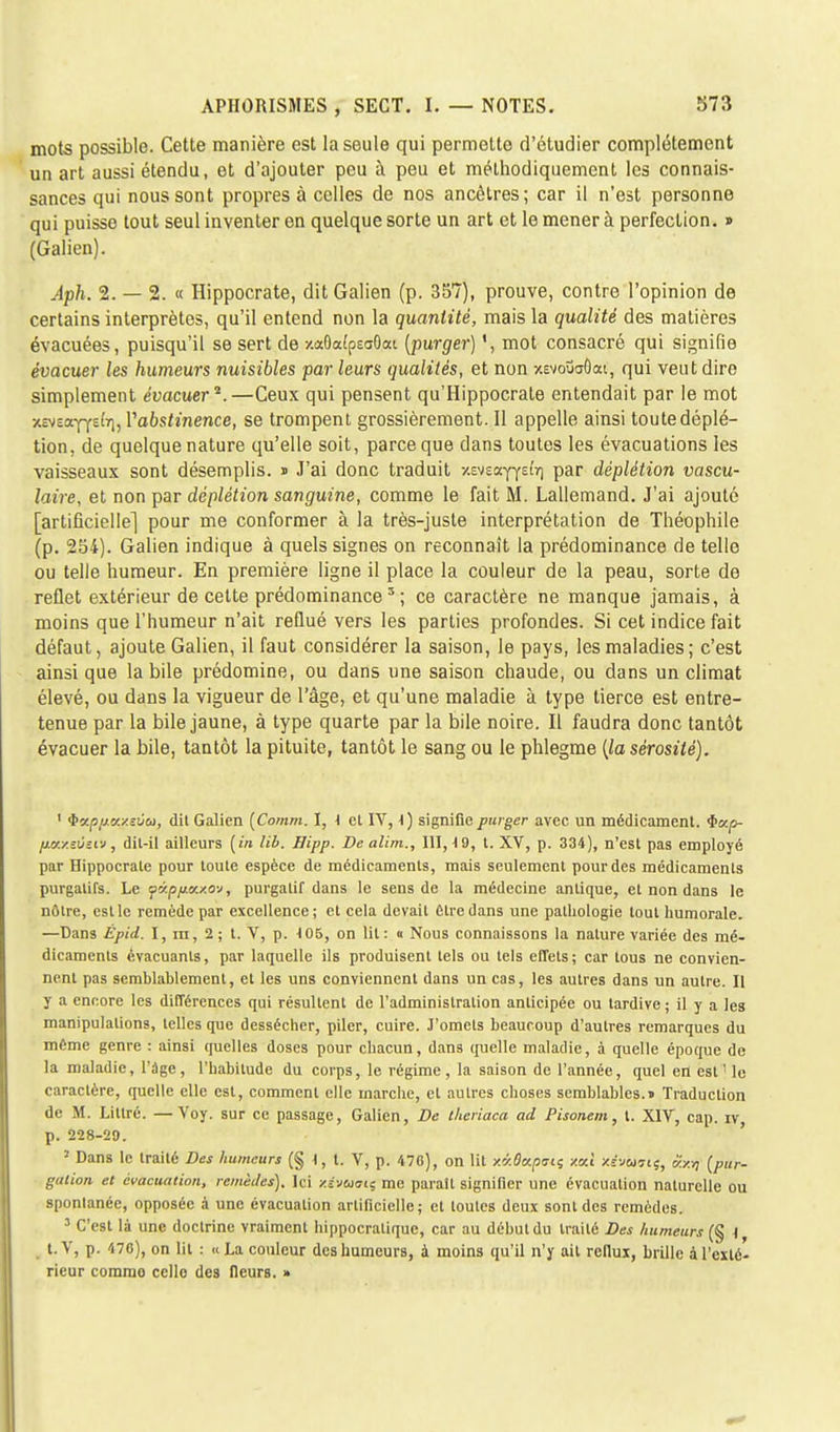 mots possible. Cette manière est la seule qui permette d'étudier complètement un art aussi étendu, et d'ajouter peu à peu et méthodiquement les connais- sances qui nous sont propres à celles de nos ancêtres; car il n'est personne qui puisse tout seul inventer en quelque sorte un art et le mener à perfection. » (Galien). Aph. 2. — 2. « Hippocrate, dit Galien (p. 357), prouve, contre l'opinion de certains interprètes, qu'il entend non la quantité, mais la qualité des matières évacuées, puisqu'il se sert de xaGafpEoOat (purger) ', mot consacré qui signifie évacuer les humeurs nuisibles par leurs qualités, et non xevouaOai, qui veut dire simplement évacuer2.—Ceux qui pensent qu'Hippocrate entendait par le mot xEveoe^Ysftjj Vabstinence, se trompent grossièrement. Il appelle ainsi toute déplé- tion. de quelque nature qu'elle soit, parce que dans toutes les évacuations les vaisseaux sont désemplis. « J'ai donc traduit ■/.Mza.yydrl par déplétion vascu- laire, et non par déplétion sanguine, comme le fait M. Lallemand. J'ai ajouté [artificielle] pour me conformer à la très-juste interprétation de Théophile (p. 254). Galien indique à quels signes on reconnaît la prédominance de telle ou telle humeur. En première ligne il place la couleur de la peau, sorte de reflet extérieur de celte prédominances ; ce caractère ne manque jamais, à moins que l'humeur n'ait reflué vers les parties profondes. Si cet indice fait défaut, ajoute Galien, il faut considérer la saison, le pays, les maladies; c'est ainsi que la bile prédomine, ou dans une saison chaude, ou dans un climat élevé, ou dans la vigueur de l'âge, et qu'une maladie à type tierce est entre- tenue par la bile jaune, à type quarte par la bile noire. Il faudra donc tantôt évacuer la bile, tantôt la pituite, tantôt le sang ou le phlegme (la sérosité). ' $xp/j.u/.eûu, dit Galien (Comm. I, i et IV, 1) signifie purger avec un médicament, ic/.p- fjLi/./.z6zrj, dit-il ailleurs (in lib. Hipp. De alirn., 111,49, t. XV, p. 334), n'est pas employé par Hippocrate pour toute espèce de médicaments, mais seulement pour des médicaments purgatifs. Le f(xpfia./.ov, purgatif dans le sens de la médecine antique, et non dans le nôtre, est le remède par excellence ; et cela devait être dans une pathologie tout humorale. —Dans Épid. I, m, 2 ; t. V, p. 105, on lit: « Nous connaissons la nature variée des mé- dicaments évacuants, par laquelle ils produisent tels ou tels effets; car tous ne convien- nent pas semblablemenl, et les uns conviennent dans un cas, les autres dans un autre. Il y a encore les différences qui résultent de l'administration anticipée ou tardive ; il y a les manipulations, telles que dessécher, piler, cuire. J'omets beaucoup d'autres remarques du même genre : ainsi quelles doses pour chacun, dans (ruelle maladie, à quelle époque de la maladie, l'âge, l'habitude du corps, le régime, la saison de l'année, quel en est ' le caractère, quelle elle est, comment elle marche, et autres choses semblables.» Traduction de M. Lillré. —Voy. sur ce passage, Galien, De theriaca ad Pisonem, t. XIV, cap. iv p. 228-20. 2 Dans le traité Des humeurs (§1,1. V, p. 476), on lit xaflapo-tj y.a.1 x-r'v&jjtç, «xrç (pur- galion et évacuation, remèdes). Ici y.évoiaii me paraît signifier une évacuation naturelle ou spontanée, opposée à une évacuation artificielle; et toutes deux sont des remèdes. 3 C'est là une doctrine vraiment hippocralique, car au début du traité Des humeurs (§ \ t.V, p. 470), on lit : «La couleur des humeurs, à moins qu'il n'y ait reflux, brille à l'exté- rieur commo celle des fleurs. »