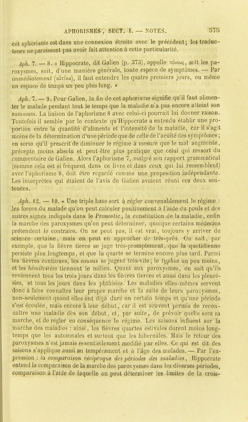 îfTîJ cet aphorisme est dans une connexion étroite avec le précédent; les traduc- teurs ne paraissent pas avoir fait attention à cette particularité. Aph. 7. —- 8. « Hippocrate, dit Galien (p. 373), appelle -6vouç, soit les pa- roxysmes, soit, d'une manière générale, toute espèce de symptômes. — Par immédiatement (aWxa), il faut entendre les quatre premiers jours, ou même un espace de temps un peu plus long. » Aph. 7. — 9. Pour Galien, la fin de cet aphorisme signiGe qu'il faut alimen- ter le malade pendant tout le temps que la maladie n'a pas encore atteint son summum. La liaison de l'aphorisme 8 avec celui-ci pourrait lui donner raison. Toutefois il semble par le contexte qu'Hippocrate a entendu établir une pro- portion entre la quantité d'aliments et l'intensité de la maladie, car il s'agit moins de la détermination d'une période que de celle de l'acuité des symptômes ; en sorte qu'il prescrit de diminuer le régime à mesure que le mal augmente, précepte moins absolu et peut-être plus pratique que celui qui ressort du commentaire de Galien. Alors l'aphorisme 7, malgré son rapport grammatical (comme cela est si fréquent dans ce livre et dans ceux qui lui ressemblent) avec l'aphorisme 8, doit être regardé comme une proposition indépendante. Les interprètes qui étaient de l'avis de Galien avaient réuni ces deux sen- tences. Aph. 42. — 10. « Une triple base sert à régler convenablement le régime : les forces du malade qu'on peut calculer positivement à l'aide du pouls et des autres signes indiqués dans le Pronostic, la constitution de la maladie, enfin la marche des paroxysmes qu'on peut déterminer, quoique certains médecins prétendent le contraire. On ne peut pas, il est vrai, toujours y arriver de science certaine, mais on peut en approcher de très-près. On sait, par exemple, que la fièvre tierce se juge très-promptement, que la quotidienne persiste plus longtemps, et que la quarte se termine encore plus tard. Parmi les fièvTes continues, les causus se jugent très-vite; le typhus un peu moins, et les hémitritées tiennent le milieu. Quant aux paroxysmes, on sait qu'ils reviennent tous les trois jours dans les fièvres tierces et aussi dans les pleuré- sies, et tous les jours dans les phthisies. Les maladies elles-mêmes servent donc à faire connaître leur propre marche et la suite de leurs paroxysmes, non-seulement quand elles ont déjà duré un certain temps et qu'une période s'est écoulée, mais encore à leur début, car il est souvent permis de recon- naître une maladie dès son début, et, par suite, de prévoir quelle sera sa marche, et de régler en conséquence le régime. Les saisons influent sur la marche des maladies : ainsi, les fièvres quartes estivales durent moins long- temps que les automnales et surtout que les hibernales. Mais le retour des paroxysmes n'est jamais essentiellement modifié par elles. Ce qui est dit des saisons s'applique aussi au tempérament et à l'âge des malades. — Par l'ex- pression : la comparaison réciproque des périodes des maladies, Hippocrate entend la comparaison delà marche des paroxysmes dans les diverses périodes, comparaison à l'aide de laquelle on peut déterminer les limites de la crois-