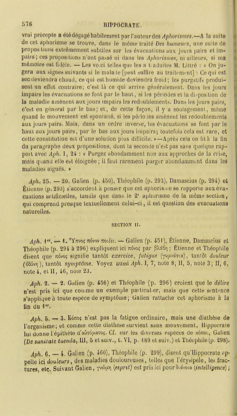 vrai précepte a été dégagé habilement parl'autcurdes Aphorismes.—A la suite de cet aphorisme se trouve, dans le môme traité Des humeurs, une suite de proposition* extrêmement subtiles sur les évacuations aux jours pairs et im- pairs; ces propositions n'ont passé ni dans les Aphorismes, ni ailleurs, si ma mémoire est fidèle. — Les vo.ci telles que les a taduites M. Littré : « On ju- gera aux signes suivants si lo malade [peut suffire au traitement] : Ce qui est sec deviendra chaud, ce qui est humide deviendra froid; les purgatifs produi- sent un effet contraire; c'est là ce qui arrive généralement. Dans les jours impairs les évacuations so font par le haut, si les périodes et la disposition de la maladie amènent aux jours impairs les redoublements. Dans les jours pairs, c'est en général par le bas; et, de cette façon, il y a soulagement, même quand le mouvement est sponiané, si les péi io les amènent les redoublements aux jours pairs. Mais, dans un ordre inverse, les évacuations se font par le haut aux jours pairs, par le bas aux jours impairs; toutefois cela est rare, et cette constitution est d'une solution plus difficile. »—Après cela on ht à la fin du paragraphe deux propositions, dont la seconde n'est pas sans quelque rap- port avec Aph. 1, 24 : « Purgez abondamment non aux approches de la crise, mais quand elle est éloignée ; il faut rarement purger abondamment dans les maladies aiguës. » Aph. 25. —20. Galien (p. 450), Théophile (p. 293), Damascius (p. 294) et Étienne (p. 293) s'accordent à penser que cet aphorisme se l'apporte aux. éva- cuations ai tificielles, tandis que dans le 2° aphorisme de la môme section, qui comprend presque textuellement celui-ci, il est question des évacuations naturelles. SECTION II. ^p/t. I*, — \, Yjwoç ro5vov ïtbt&t. — Galien (p. 451), Étienne, Damascius et Théophile (p. 294 à 296) expliquent ici rafooç par (ftiSr) ; Étienne et Théophile disent que rohoç signifie tantôt exercice, fatigue (YUfr/ctata), tantôt douleur (tôûvT)), tantôt symptôme. Voyez aussi Aph. I, 7, note 8; 11, 5, note 3; II, 6, note 4, et II, 46, note 23. Aph. 2. — 2. Galien (p. 456) et Théophile (p. 296) croient que le délire n'est pris ici que comme un exemple particulier, mais que cette sentence s'applique à toute espèce de symptôme ; Galien rattache cet aphorisme à la fin du \. Aph. 5. — 3. Kfoos n'est pas la fatigue ordinaire, mais une diathèse de l'organisme; et comme cette diathèse survient sans mouvement, Hippocrate lui donne l'épithète d'aùi6|j.aioç. Cf. sur les diverses espèces de -/<j-oi, Galien (Desunilale tuenda, 111, 5 etsuiv., t. VI, p. 189 et suiv.) et Théophile (p. 298). Aph. 6. 4. Galien (p. 460), Théophile (p. 299), disent qu'Hippocrate ap- pelle ici douleurs, des maladies douloureuses, telles que lerysipèle, les frac- tures, etc. Suivant Galien, f^Fl {esprit) est pris ici pourS'.a'vota [intelligence) ;