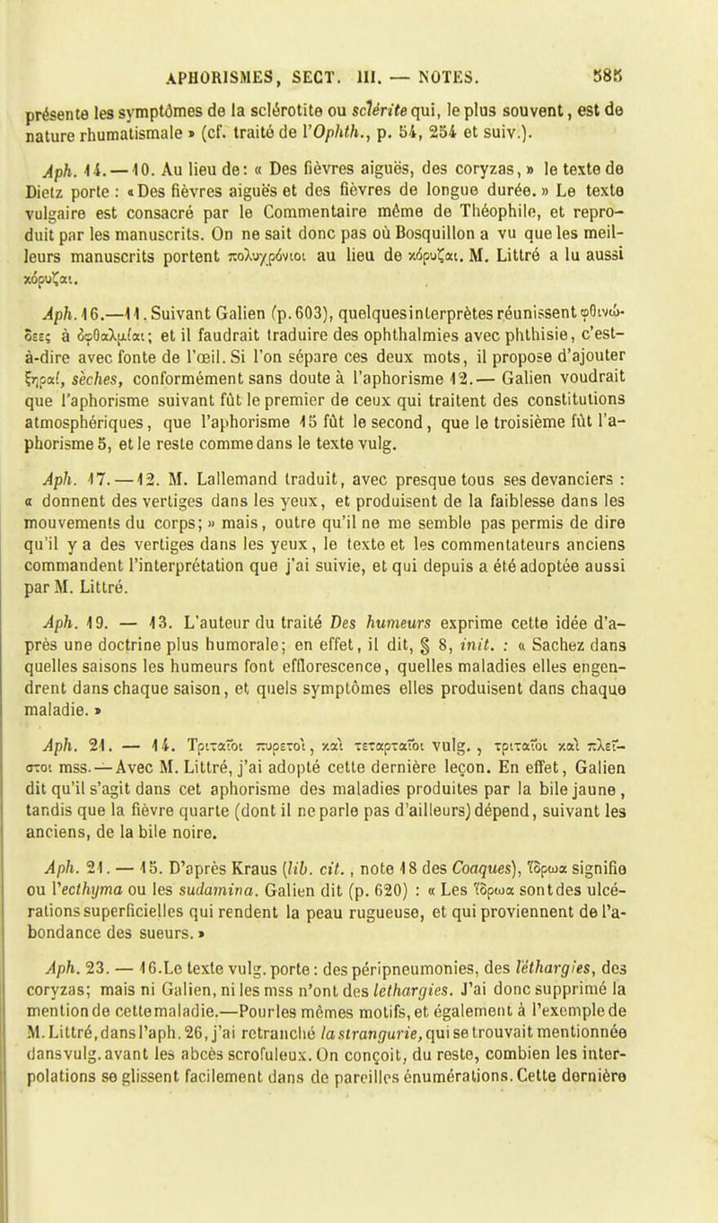 présente les symptômes de la sclérotite ou sclérite qui, le plus souvent, est de nature rhumatismale » (cf. traité de YOphth., p. 54, 254 et suiv.). Aph. 14.—10. Au lieu de: « Des fièvres aiguës, des coryzas, » le texte de Dielz porte : «Des fièvres aiguës et des fièvres de longue durée. » Le texte vulgaire est consacré par le Commentaire même de Théophile, et repro- duit par les manuscrits. On ne sait donc pas où Bosquillon a vu que les meil- leurs manuscrits portent j:oXuyp6vioi au lieu de »5puÇai. M. Littré a lu aussi Aph. 16.—11. Suivant Galien (p. 603), quelques interprètes réunissent «p8ivi£>- 8se; à 6o8aX(j.(ai; et il faudrait traduire des ophthalmies avec phthisie, c'est- à-dire avec fonte de l'œil. Si l'on sépare ces deux mots, il propose d'ajouter Çïjpaf, sèches, conformément sans doute à l'aphorisme 12.— Galien voudrait que l'aphorisme suivant fût le premier de ceux qui traitent des constitutions atmosphériques, que l'aphorisme 15 fût le second, que le troisième fût l'a- phorisme 5, et le reste comme dans le texte vulg. Aph. 17. —12. M. Lallemand traduit, avec presque tous ses devanciers : o donnent des vertiges dans les yeux, et produisent de la faiblesse dans les mouvements du corps; » mais, outre qu'il ne me semble pas permis de dire qu'il y a des vertiges dans les yeux, le texte et les commentateurs anciens commandent l'interprétation que j'ai suivie, et qui depuis a été adoptée aussi par M. Littré. Aph. 19. — 13. L'auteur du traité Des humeurs exprime cette idée d'a- près une doctrine plus humorale; en effet, il dit, § 8, init. : « Sachez dans quelles saisons les humeurs font efflorescence, quelles maladies elles engen- drent dans chaque saison, et quels symptômes elles produisent dans chaque maladie. » Aph. 21. — 14. Tpt-aîbi TOpExoi, -/al TetapTaîbi vulg. , Tpnaîbi v.txl tzXzT- <rcoi mss. —Avec M. Littré, j'ai adopté cette dernière leçon. En effet, Galien dit qu'il s'agit dans cet aphorisme des maladies produites par la bile jaune, tandis que la fièvre quarte (dont il ne parle pas d'ailleurs) dépend, suivant les anciens, de la bile noire. Aph. 21. — 15. D'après Kraus [lib. cit., note 18 des Coaques), 'fôpwa signifie ou Yeclhijma ou les sudamina. Galien dit (p. 620) : « Les ïopwa sont des ulcé- rations superficielles qui rendent la peau rugueuse, et qui proviennent de l'a- bondance des sueurs. » Aph. 23. — 16.Le texte vulg. porte : despéripneumonies, des léthargies, des coryzas; mais ni Galien, ni les mss n'ont des léthargies. J'ai donc supprimé la mention de cettemaladie.—Pourles mêmes motifs, et également à l'exemple de M.Littré,dans l'aph. 26, j'ai retranché la strangurie, qui se trouvait mentionnée dansvulg. avant les abcès scrofuleux. On conçoit, du reste, combien les inter- polations se glissent facilement dans de pareilles énumérations. Cette dernière