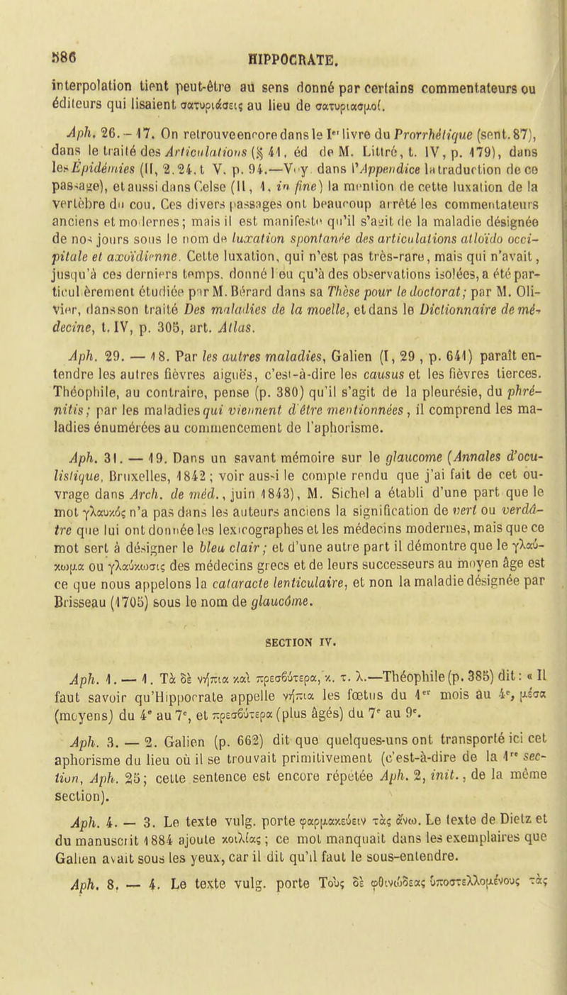 «86 interpolation tient peut-être au sens donné par certains commentateurs ou éditeurs qui lisaient oaTopidtOEiç au lieu de a<mipia<ï|j.o(. Aph, 26. -17. On relrouveenroredansle Ie' livre du Prorrhèlique (sent.87), dans le traité des Articulations (% 41, éd rie M. Littr6,t. IV, p. 179), dans les Epidémies (II, 2. 24. t V. p. 94.—VV dans f Appendice latradurlion de co pas-^e), et aussi duns Celse (II, 1. in fine) la mention rie cette luxation de la vertèbre du cou. Ces divers passages ont beauroup arrêté les commentateurs anciens et modernes; mais il est manifesta qu'il s'agit de la maladie désignée de nos jours sous le nom du luxation spontanée des articulations atloïdo occi- pitale et axoïdicnne. Celte luxation, qui n'est pas très-rare, mais qui n'avait, jusqu'à ces derniers temps, donné l eu qu'à des observations isolées, a été par- ticul èrement étudiée p'tr M. Bérard dans sa TVièse pour le doctorat; par M. Oli- vier, dansson traité Des maladies de la moelle, etdans le Dictionnaire demè-> decine, t. IV, p. 305, art. Atlas. Aph. 29. — 18. Par les autres maladies, Galien (I, 29 , p. 641) paraît en- tendre les autres fièvres aiguës, c'est-à-dire les causus et les fièvres tierces. Théophile, au contraire, pense (p. 380) qu'il s'agit de la pleurésie, du phré- nitis; par les maladies qui viennent d'être mentionnées, il comprend les ma- ladies énumérées au commencement de l'aphorisme. Aph. 31. — 19. Dans un savant mémoire sur le glaucome (Annales d'ocu- lislitjue, Bruxelles, 1842 ; voir aus-i le compte rendu que j'ai fait de cet ou- vrage dans Arch. de méd., juin 1843), M. Sichel a établi d'une part que le mot •{Xa.vy.6i n'a pas dans les auteurs anciens la signification de vert ou verdâ- tre que lui ont donnée les lexicographes et les médecins modernes, mais que ce mot sert à désigner le bleu clair; et d'une autre part il démontre que le fXaû- xi»p.a ou Y^aixwartç des médecins grecs et de leurs successeurs au moyen âge est ce que nous appelons la cataracte lenticulaire, et non la maladie désignée par Brisseau (1705) sous le nom de glaucôme. SECTION IV. Aph. 1. — 1. Ta ZI vrfria v.oà zpe<r6uTEpa, •/.. t. X.—Théophile (p. 385) dit : « Il faut savoir qu'Hipporrate appelle v^ta les fœtus du \ mois au 4e, \iim (moyens) du 4e au 7% et *p£a6ÔTepa (plus âgés) du 1' au 9e. Aph. 3. 2. Galien (p. 662) dit que quelques-uns ont transporté ici cet. aphorisme du lieu où il se trouvait primitivement (c'est-à-dire de la 1 sec- tion, Aph. 25; celte sentence est encore répétée Aph. 2, init., de la même section). Aph. 4. — 3. Le texte vulg. porte (pappaeiEiv xctç àveo. Le texte de Dietz et du manuscrit 1884 ajoute xotîJaç ; ce mol manquait dans les exemplaires que Galien avait sous les yeux, car il dit qu'il faut le sous-entendre.