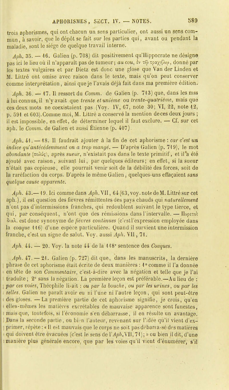 trois aphorismes, qui ont chacun un sens particulier, ont aussi un sons com- mun, à savoir, que le dépôt se fait sur les parties qui, avant ou pendant la maladie, sont le siège de quelque travail interne. Aph. 35. — 46. Galien (p. 708) dit positivement qu'Hippocrate ne désigne pas ici le lieu où il n'apparait pas de tumeur; au cou, èv tw tpa/^Aw, donné par les textes vulgaires et par Dietz est donc une glose que Van der Linden et M. Littré ont omise avec raison dans le texte, mais qu'on peut conserver comme interprétation, ainsi que je l'avais déjà fait dans ma première édition. Aph. 36. — 47. Il ressort du Comm. de Galien (p. 713) que, dans les mss à lui connus, il n'y avait que trente et unième ou trente-quatrième, mais que ces deux mots ne coexistaient pas (Voy. IV, 67, note 30; VI, 22, note 4,2, p. 591 et 603).Comme moi, M. Littré a conservé la mention deces deux jours ; il est impossible, en effet, de déterminer lequel il faut exclure. — Cf. sur cet aph. le Comm. de Galien et aussi Étienne (p. 407) Aph. 41. — 4 8. Il faudrait ajouter à la fin de cet aphorisme : car c'est un indice qu antécédemment on a trop mangé. — D'après Galien (p. 719), le mot abondante (jraXtSç), après sueur, n'existait pas dans le texte primitif, et il a été ajouté avec raison, suivant lui, par quelques éditeurs; en effet, si la sueur n'était pas copieuse, elle pourrait venir soit de la débilité des forces, soit de la raréfaction du corps. D'après le même Galien, quelques-uns effaçaient sans quelque cause apparente. Aph. 43.—19. Ici commedans Aph.VU, 64(63,voy.notedeM.Littrésur cet aph.), il est question des fièvres rémittentes des pays chauds qui tiaturellement n'ont pas d'intermissions franches, qui redoublent suivant le type tierce, et qui, par conséquent, n'ont que des rémissions dans l'intervalle.—lIupsTcA SiaX. est donc synonyme de fièvres continues (c'estl'expression employée dans la coaque 116) d'une espèce particulière. Quand il survient une intermission franche, c'est un signe de salut. Voy. aussi Aph. VII, 71. Aph. 44. — 20. Voy. la note 44 de la 118' sentence des Coaques. Aph. 47. — 21. Galien (p. 727) dit que, dans les manuscrits, la dernière phrase de cet aphorisme était écrite de deux manières : 40 comme il l'a donnée i en tète de son Commentaire, c'est-à-dire avec la négation et telle que je l'ai : traduite; 2° sans la négation. La première leçon est préférable.—Au lieu de : | par ces voies, Théophile li.-ait : ou par la bouche, ou par les urines, ou par les selles. Galien ne paraît avoir eu ni l'une ni l'autre leçon, qui sont peut-être i des gloses. —La première partie de cet aphorisme signifie, je crois, qu'en i elles-mêmes les matières excrétables de mauvaise apparence sont funestes, i mais que, toutefois, si l'économie s'en débarrasse, il en résulte un avantage. Dans la seconde partie, ou bln l'auteur, revenant sur l'idée qu'il vient d'ex- ] primer, i épète : « Il e.-t mauvais que le corps ne soit pas débarrassé des matières ' qui doivent être évacuées (c'est lo sens de l'Aph.\l\,11); » ou bien il dit, d'une : manière plus générale encore, que par les voies qu'il vient d'énumérer, s'il