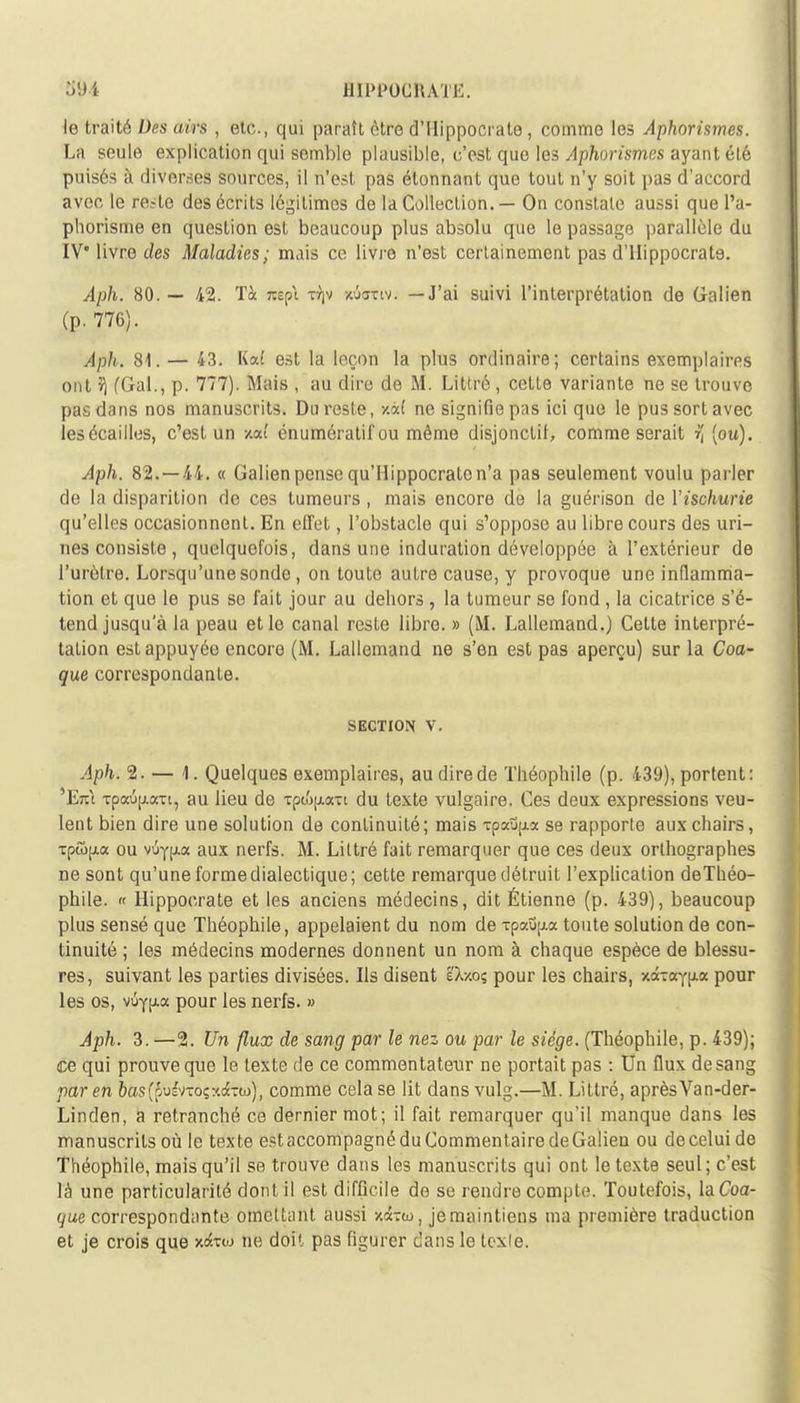 1111'1'OCltATH le traité Des airs , etc., qui paraît être d'IIippocrate , comme les Aphorisrnes. La seule explication qui semble plausible, c'est que les Aphorisrnes ayant été puisés à dïVôraeâ sources, il n'est pas étonnant que tout n'y soit pas d'accord avec le re.-te des écrits légitimes de la Collection. — On constate aussi que l'a- phorisme en question est beaucoup plus absolu que le passage parallèle du IV* livre des Maladies; mais ce livre n'est certainement pas d'Hippocrat9. Aph. 80. — 42. Tà nspi tijv wSuttv; —J'ai suivi l'interprétation de Galien (p. 776). Aph. 81. — 43. Ka( est la leçon la plus ordinaire; certains exemplaires ont ?j (G-al., p. 777). Mais , au dire de M. Litlré, cette variante ne se trouve pas dans nos manuscrits. Du reste, y.a( ne signifie p;is ici que le pus sort avec les écailles, c'est un xoc! énumératif ou même disjonclif, comme serait r (ou). Aph. 82.-44. « Galien pense qu'Hippocrato n'a pas seulement voulu parler de la disparition de ces tumeurs, mais encore de la guérison de Yischurie qu'elles occasionnent. En effet, l'obstacle qui s'oppose au libre cours des uri- nes consiste , quelquefois, dans une induration développée à l'extérieur de l'urètre. Lorsqu'une sonde, on toute autre cause, y provoque une inflamma- tion et que le pus se fait jour au dehors , la tumeur se fond, la cicatrice s'é- tend jusqu'à la peau et le canal reste libre. » (M. Lallemand.) Cette interpré- tation est appuyée encore (M. Lallemand ne s'en est pas aperçu) sur la Coa- que correspondante. SECTION V. Aph. 2. — 1. Quelques exemplaires, au dire de Théophile (p. 439), portent: 'Etù tpaup.att, au lieu de ■zp&u.a-i du texte vulgaire. Ces deux expressions veu- lent bien dire une solution de continuité; mais Tpaup.» se rapporte aux chairs, Tpûpia ou viiypLoc aux nerfs. M. Liltré fait remarquer que ces deux orthographes ne sont qu'une forme dialectique; cette remarque détruit l'explication deThéo- phile. « Hippocrate et les anciens médecins, dit Étienne (p. 439), beaucoup plus sensé que Théophile, appelaient du nom de xpau^a toute solution de con- tinuité ; les médecins modernes donnent un nom à chaque espèce de blessu- res, suivant les parties divisées. Ils disent ëXx.o? pour les chairs, zâTayixa pour les os, vûypia pour les nerfs. » Aph. 3. —2. Un flux de sang par le nez ou par le siège. (Théophile, p. 439); ce qui prouve que le texte de ce commentateur ne portait pas : Un flux desang par en oas(puivTo;:<dc-w), comme cela se lit dans vulg.—M. Littré, aprèsVan-der- Linden, a retranché ce dernier mot; il fait remarquer qu'il manque dans les manuscrits où le texte estaccompagné du Commentaire deGalien ou deceluide Théophile, mais qu'il se trouve dans les manuscrits qui ont le texte seul ; c'est là une particularité dont il est difficile de se rendre compte. Toutefois, la Coa- que correspondante omettant aussi xcbw, je maintiens ma première traduction et je crois que xdbw ne doit pas figurer dans le texle.