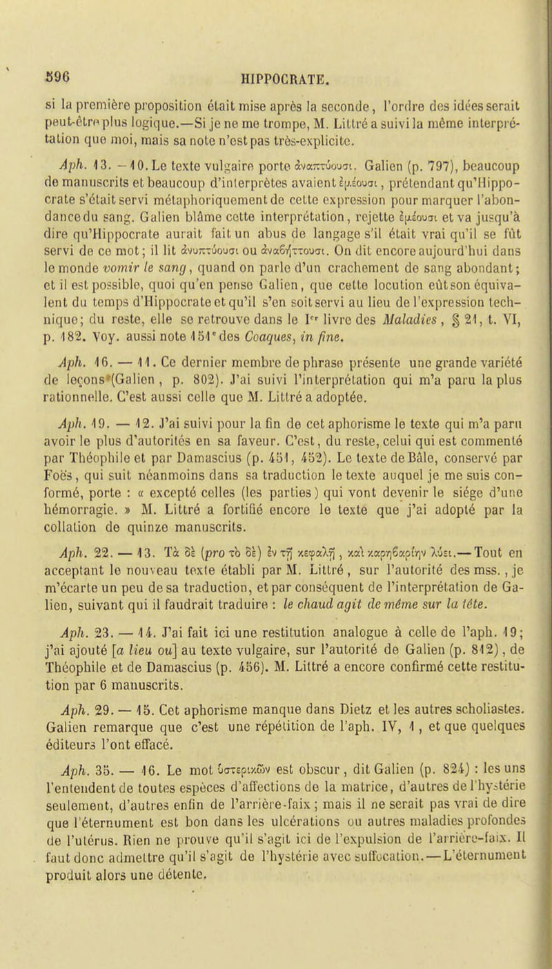 si la première proposition était mise après la seconde, l'ordre des idées serait peut-êtm plus logique.—Si je ne me trompe, M. Littré a suivi la même interpré- tation que moi, mais sa note n'est pas très-explicite. Aph. 13. -10.Le texte vulgaire porte Svarcrioum. Galien (p. 797), beaucoup de manuscrits et beaucoup d'interprètes avaient l\>.éouai, prétendant qu'Hippo- crate s'était servi métaphoriquement do cette expression pour marquer l'abon- dancedu sang. Galien blâme cette interprétation, rejette èjjiouat et va jusqu'à dire qu'Hippocrate aurait fait un abus de langage s'il était vrai qu'il se fût servi de ce mot ; il lit àvuKTÛouat ou àvaS^xTouai. On dit encore aujourd'hui dans le monde vomir le sang, quand on parle d'un crachement de sang abondant; et il est possible, quoi qu'en pense Galien, que cette locution eût son équiva- lent du temps d'Hippocrate et qu'il s'en soit servi au lieu de l'expression tech- nique; du reste, elle se retrouve dans le Ier livre des Maladies , § 21, t. VI, p. 182. Yoy. aussi note 451 des Coaques, in fine. Aph. 16. — 41. Ce dernier membre de phrase présente une grande variété de leçonsr(Galien , p. 802). J'ai suivi l'interprétation qui m'a paru la plus rationnelle. C'est aussi celle que M. Littré a adoptée. Aph. 19. — 12. J'ai suivi pour la fin de cet aphorisme le texte qui m'a paru avoir le plus d'autorités en sa faveur. C'est, du reste, celui qui est commenté par Théophile et par Damascius (p. 451, 452). Le texte deBâle, conservé par Foës, qui suit néanmoins dans sa traduction le texte auquel je me suis con- formé, porte : « excepté celles (les parties) qui vont devenir le siège d'une bémorragie. » M. Littré a fortifié encore le texte que j'ai adopté par la collation de quinze manuscrits. Aph. 22. — 13. Tà oï [pro to oè) 2vrfj y.ecpaXîj, x.a\ -/.ap^Sap^v Xûsi.— Tout en acceptant le nouveau texte établi par M. Littré , sur l'autorité des mss., je m'écarte un peu de sa traduction, et par conséquent de l'interprétation de Ga- lien, suivant qui il faudrait traduire : le chaud agit de même sur la tête. Aph. 23. — 14. J'ai fait ici une restitution analogue à celle de l'aph. 19; j'ai ajouté [a lieu ou] au texte vulgaire, sur l'autorité de Galien (p. 812), de Théophile et de Damascius (p. 456). M. Littré a encore confirmé cette restitu- tion par 6 manuscrits. Aph. 29. — 15. Cet aphorisme manque dans Dietz et les autres scholiastes. Galien remarque que c'est une répétition de l'aph. IV, 1, et que quelques éditeurs l'ont effacé. Aph. 35. — 16. Le mot uaiepi/wv est obscur, dit Galien (p. 824) : les uns l'entendent de toutes espèces d'affections de la matrice, d'autres de l'hystérie seulement, d'autres enfin de l'arrière-faix ; mais il ne serait pas vrai de dire que l'éternument est bon dans les ulcérations ou autres maladies profondes de l'utérus. Rien ne prouve qu'il s'agit ici de l'expulsion de l'arriè're-fai?. Il faut donc admettre qu'il s'agit de l'hystérie avec suffocation. — L'éternument produit alors une détente.