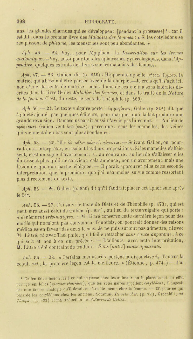 uns, les glandes charnues qui se développent [pendant la grossesse] ' ; car il est dit, dans le premier livre des Maladies des femmes : * Si les cotylédons se remplissent de phlegme, les menstrues sont peu abondantes. » Aph. 46. — 22. Voy., pour l'épiploon, la Dissertation sur les termes anatomiques.—Voy. aussi pour tous les aphorismes gynécologiques, dans l'Ap- pendice, quelques extraits des livres sur les maladies des femmes. Aph. 47. — 2.3. Galien dit (p. 840) : Ilippocrate appelle p{tpa\i %10-cov la matrice qui abesoin d'être pansée avec de la charpie.—Je crois qu'il s'agit iri, non d'une descente de matrice , mais d'une de ces inclinaisons latérales dé- crites dans le livre fï» des Maladies des femmes, et dans le traité de la Nature de la femme. C'est, du reste, le sens de Théophile (p. 469). Aph. 50. — 24. Le texte vulgaire porte : &$ ixe^Ig^, Galien (p. 842) dit que &ç a été ajouté, par quelques éditeurs, pour marquer qu'il fallait produire une grande révulsion. Damasciusparaît aussi n'avoir pas lu ce mot. — Au lieu de 7tp6ç (sur), Galien veut bfcé (sous), parce que , sous les mamelles, les veines qui viennent d'en bas sont plus abondantes. Aph. 53. — 25. Hv os nilw a/)>r,po\ ysvwvTai. — Suivant Galien, on pour- rait aussi interpréter, en isolant les deux propositions: Si les mamelles s'affais- sent, c'est un signe d'avortement; si. au contraire, au lieu de s'affaisser elles durcissent plus qu'il ne convient, cela annonce, non un avortement, mais une lésion de quelque partie éloignée.— Il paraît approuver plus cette seconde interprétation que la première , que j'ai néanmoins suivie comme ressortant plus directement du texte. Aph. 54. —26. Galien (p. 850) dit qu'il faudrait placer cet aphorisme après le 51e. Aph. 55. — 27. J'ai suivi le texte de Dietz et de Théophile (p. 473), qui est peut être aussi celui de Galien (p. 851), au lieu du texte vulgaire qui porte : a deviennent très-maigres. » M. Littré conserve cette dernière leçon pour des motifs qui ne m'ont pas convaincu. Toutefois, on pourrait donner des raisons médicales en faveur des deux leçons. Je ne puis surtout pas admettre, ni avec M. Littré, ni avec Théophile, qu'il faille rattacher sans cause apparente, à ce qui suit et non à ce qui précède. — D'ailleurs, avec cette interprétation, M. Littré a été contraint de traduire : Sans [autre] cause apparente. Aph. 56. — 28. « Cerfains manuscrits portent la disjonctive rj, d'autres la copul. ml; la première leçon est la meilleure. » (Étienne, p. 474.)— J'ai 1 Galien fnil allusion ici à ce qui se passe chez les animaux où le placenta est en eïïet partagé en lobes (glandes charnues), que les vétérinaires appellent cotylédons; il jugeait par une fausse analogie qu'il devait en être de même chez la remme. — Cf. pour ce qui repavde les cotylédons chez les anciens, Soranu», De arte ohst. (p. 72), Greenhill, ad Theavh. (p. 333) cl ma traduction des OEmicsde Galien.