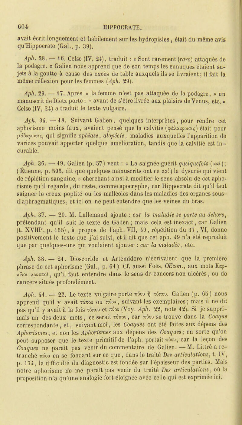 avait écrit longuement et habilement sur les hydropisies, était du même avis qu'Hippocrate (Gai., p. 39). Aph. 28.-46. Celse (IV, 24), traduit : « Sont rarement {raro) attaqués de la podagre. » Galien nous apprend que de son temps les eunuques étaient su- jets à la goutte à cause des excès de table auxquels ils se livraient; il fait la môme réflexion pour les femmes (Aph. 29). Aph. 29. — 17. Après « la femme n'est pas attaquée de la podagre, » un manuscrit do Dietz porte : « avant de s'être livrée aux plaisirs de Vénus, etc. » Celse (IV, 24) a traduit le texte vulgaire. Aph, 34. — 18. Suivant Galien, quelques interprètes, pour rendre cet aphorisme moins faux, avaient pensé que la calvitie (<p<$Xay.f>cuaiç) élait pour |j.4Saptufft?, qui signifie ophiase, alopécie, maladies auxquelles l'apparition de varices pouvait apporter quelque amélioration, tandis que la calvitie est in- curable. Àph. 36. — 49. Galien (p. 57) veut : « La saignée guérit quelquefois (v-al); ( Étienne, p. 505, dit que quelques manuscrits ont ce xaf ) la dysurie qui vient de réplétion sanguine, » cherchant ainsi à modifier le sens absolu de cet apho- risme qu'il regarde, du reste, comme apocryphe, car Hippocrate dit qu'il faut saigner le creux poplité ou les malléoles dans les maladies des organes sous- diaphragmatiques, et ici on ne peut entendre que les veines du bras. Aph. 37. — 20. M. Lallemand ajoute : car la maladie se porte au dehors, prétendant qu'il suit le texte de Galien; mais cela est inexact, car Galien (t. XVIII', p. 155), à propos de l'aph. VII, 49, répétition du 37 , VI, donne positivement le texte que j'ai suivi, et il dit que cet aph. 49 n'a été reproduit que par quelques-uns qui voulaient ajouter : car la maladie, etc. Aph. 38. — 21. Dioscoride et Artémidore n'écrivaient que la première phrase de cet aphorisme (Gai., p. 61 ). Cf. aussi Foê's, OEcon., aux mots Kap- xfvoi 7.pum:o(, qu'il faut entendre dans le sens de cancers non ulcérés, ou de cancers situés profondément. Aph. 41. — 22. Le texte vulgaire porte tojou 5} t6-ou. Galien (p. 65) nous apprend qu'il y avait -nkou ou roiou, suivant les exemplaires; mais il ne dit pas qu'il y avait à la fois t<kou et mou (Voy. Aph. 22, note 12). Si je suppri- mais un des deux mots, ce serait t6tou, car mou se trouve dans la Coaque correspondante, et, suivant moi, les Coaques ont été faites aux dépens des Aphorismes, et non les Aphorismes aux dépens des Coaques; en sorte qu'on peut supposer que le texte primitif de l'aph. portait twou, car la leçon des Coaques ne paraît pas venir du commentaire de Galien.—M. Litiré a re- tranché tojou en se fondant sur ce que, dans le traité Des articulations, t. IV, p. 174, la difficulté du diagnostic est fondée sur l'épaisseur des parties. Mais notre aphorisme ne me paraît pas venir du traité Des articulations, où la proposition n'a qu'une analogie fort éloignée avec celle qui est exprimée ici.