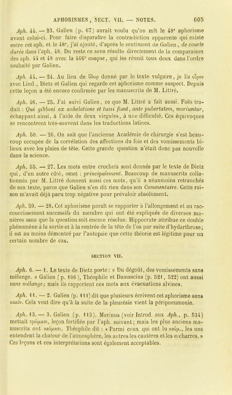 Aph. 44.— 23. Galien (p. 67) aurait voulu qu'on mît le 48' aphorisme avant celui-ci. Pour faire disparaître la contradiction apparente qui existe entre cet aph. et le 48% j'ai ajouté, d'après le sentiment de Galien, de courte durée dans l'aph. 48. Du reste ce sens résulte directement de la comparaison des aph. 44 et 48 avec la 466e coaque, qui les réunit tous deux dans l'ordre souhaité par Galien. Aph 44. — 24. Au lieu de îiowp donné par le texte vulgaire, je lis oupov avec Lind., Dietz et Galien qui regarde cet aphorisme comme suspect. Depuis cette leçon a été encore confirmée par les manuscrits de M. Littré. Aph. 46. —25. J'ai suivi Galien, ce que M. Littré a fait aussi. Foë's tra- duit : Qui gibbosi ex anhelatione et tussi punt, ante pubertatem, moriunlur, échappant ainsi, à l'aide de deux virgules, à une difficulté. Ces équivoques se rencontrent très-souvent dans les traductions latines. Aph. 50. — 26. On sait que l'ancienne Académie de chirurgie s'est beau- coup occupée de la corrélation des affections du foie et des vomissements bi- lieux avec les plaies de tète. Cette grande question n'était donc pas nouvelle dans la science. Aph. 55. — 27. Les mots entre crochets sont donnés par le texte de Dietz qui, d'un autre côté, omet : principalement. Beaucoup de manuscrits colla- tionnés par M. Littré donnent aussi ces mots, qu'il a néanmoins retranchés de son texte, parce que Galien n'en dit rien dans son Commentaire. Cette rai- son m'avait déjà paru trop négative pour prévaloir absolument. Aph. 59. — 28. Cet aphorisme paraît se rapporter à l'allongement et au rac- courcissement successifs du membre qui ont été expliqués de diverses ma- nières sans que la question soit encore résolue. Hippocrate attribue ce double phénomène à la sortie et à la rentrée de la tête de l'os par suite d'hydarthrose ; il est au moins démontré par l'autopsie que cette théorie est légitime pour un certain nombre de cas. section vu. Aph. 6. — 1. Le texte de Dietz porte : « Du dégoût, des vomissements sans mélange. » Galien (p. 406), Théophile et Damascius (p. 521, 522) ont aussi sans mélange; mais ils rapportent ces mots aux évacuations alvines. Aph. M. — 2. Galien (p. 111) dit que plusieurs écrivent cet aphorisme sans xa/.ôv. Cela veut dire qu'à la suite de la pleurésie vient la péripneumonie. Aph. 13. — 3. Galien (p. 413). Marinus (voir Inlrod. aux Aph., p. 534) mettait Tpc&pooi, leçon fortifiée par l'aph. suivant; mais les plus anciens ma- nuscrits ont xocûpaai. Théophile dit : « Parmi ceux qui ont lu xotûjx., les uns entendent la chaleur de l'atmosphère, les autres les cautères et les e.;charrcs. » Ces Wons et ces interprétations sont également acceptables.