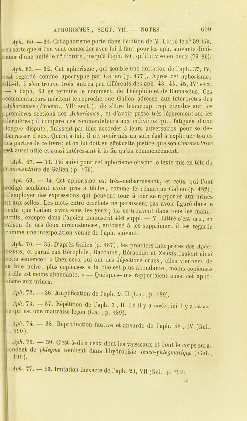 Aph. 60. —31. Cet aphorisme porte dans l'édition de M. Littré le n° 59 bis, en sorte que si l'on veut concorder avec lui il faut pour les aph. suivants dimi- nuer d'une unité le n° d'ordre, jusqu'à i'aph. 80, qu'il divise eu deux (79-80). Aph. 63.— 32. Cet aphorisme , qui semble une imitation de l'aph. 37, IV, est regardé comme apocryphe par Galien (p. 177). Après cet aphorisme, dit-il, il s'en trouve trois autres peu différents des aph. 43, 44, 45, IV°sect. — A l'aph. 63 se termine le comment de Théophile et de Damascius. Ces commentateurs méritent le reproche que Galien adresse aux interprètes des Aphorismes (Proœm., VIIe sect.), de s'être beaucoup trop étendus sur les premières sections des Aphorismes , et d'avoir passé très-légèrement sur les dernières; il compare ces commentateurs aux individus qui, fatigués d'une longue dispute, finissent par tout accorder à leurs adversaires pour se dé- barrasser d'eux. Quant à lui, il dit avoir mis un soin égal à expliquer toutes les parties de ce livre ; et on lui doit en effet cette justice que son Commentaire ■est aussi utile et aussi intéressant à la fin qu'au commencement. Aph. 67. — 33. J'ai suivi pour cet aphorisme obscur le texte mis en tête du Commentaire de Galien (p. 179). Aph. 69. — 34. Cet aphorisme est très-embarrassant, et ceux qui l'ont trédigé semblent avoir pris à tâche, comme le remarque Galien (p. 182), i l'employer des expressions qui peuvent tour à tour se rapporter aux urines ;3t aux selles. Les mots entre crochets ne paraissent pas avoir figuré dans le .exte que Galien avait sous les yeux ; ils se trouvent dans tous les manu- scrits, excepté dans l'ancien manuscrit 446 suppl. — M. Littré s'est cru, en a-aison de ces deux circonstances, autorisé à les supprimer ; il les regarde ;omme une interpolation venue de l'aph. suivant. Aph. 70. — 35. D'après Galien (p. 187), les premiers interprètes des Apho- nsmes, et parmi eux Hérophile, Bacchius, Héraclide et Zeuxis lisaient ainsi '■ette sentence : « Chez ceux qui ont des déjections crues, elles viennent de •a bile noire; plus copieuses si la bile est plus abondante, moins copieuses i elle est moins abondante. » — Quelques-uns rapportaient aussi cet apho- •ismc aux urines. Aph. 72. — 36. Amplification de l'aph. 9, Il (Gai., p. 189). Aph. 73. — 37. Répétition de l'aph. 3 , II. Là il y a -/.«x6v ; ici il y a votiaoç. 16 qui est une mauvaise leçon (Gai., p. 189). Aph. 74. — 38. Reproduction fautive et absurde de l'aph. 48, IV (Gai . 190). ' v Aph. 76. — 39. C'est-à-dire ceux dont les vaisseaux et dont le corps sura- jndent de phlegme tombent dans l'hydropisie leuco-phlegmatique (Gai., . 191 ). Aph. 77. — 40. Imitation inexacte de l'aph. 23, Vil (Gai., p. 192\