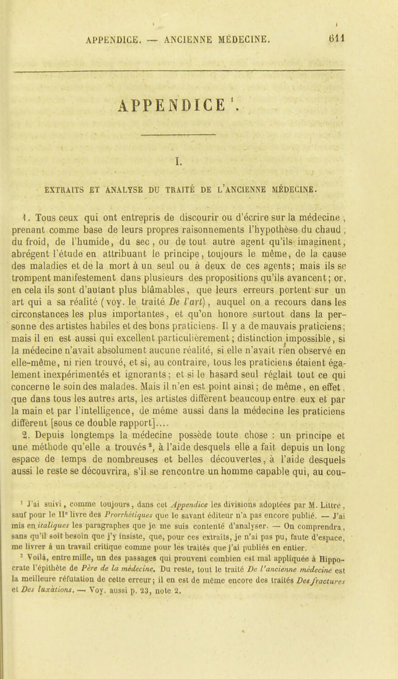 APPENDICE i. EXTRAITS ET ANALYSE DU TRAITÉ DE L'ANCIENNE MÉDECINE. 1. Tous ceux qui ont entrepris de discourir ou d'écrire sur la médecine , prenant comme base de leurs propres raisonnements l'hypothèse du chaud , du froid, de l'humide, du sec, ou de tout autre agent qu'ils imaginent, abrègent l'étude en attribuant le principe, toujours le même, de la cause des maladies et de la mort à un seul ou à deux de ces agents; mais ils se trompent manifestement dans plusieurs des propositions qu'ils avancent; or, en cela ils sont d'autant plus blâmables, que leurs erreurs portent sur un art qui a sa réalité (voy. le traité De l'art), auquel on a recours dans les circonstances les plus importantes, et qu'on honore surtout dans la per- sonne des artistes habiles et des bons praticiens. Il y a de mauvais praticiens; mais il en est aussi qui excellent particulièrement ; distinction impossible, si la médecine n'avait absolument aucune réalité, si elle n'avait rien observé en elle-même, ni rien trouvé, et si, au contraire, tous les praticiens étaient éga- lement inexpérimentés et ignorants; et si le hasard seul réglait tout ce qui concerne le soin des malades. Mais il n'en est point ainsi ; de même, en effet. que dans tous les autres arts, les artistes diffèrent beaucoup entre eux et par la main et par l'intelligence, de même aussi dans la médecine les praticiens diffèrent [sous ce double rapport].... 2. Depuis longtemps la médecine possède toute chose : un principe et une méthode qu'elle a trouvés *, à l'aide desquels elle a fait depuis un long espace de temps de nombreuses et belles découvertes, à l'aide desquels aussi le reste se découvrira, s'il se rencontre un homme capable qui, au cou- 1 J'ai suivi, comme toujours, dans cet Appendice les divisions adoptées par M. Littre , sauf pour le IIe livre des Prorrhétiques que le savant éditeur n'a pas encore publié. — J'ai mis en italiques les paragraphes que je me suis contenté d'analyser. — On comprendra, sans qu'il soit besoin que j'y insiste, que, pour ces extraits, je n'ai pas pu, faute d'espace, me livrer à un travail critique comme pour les traités que j'ai publiés en entier. 5 Voilà, entre mille, un des passages qui prouvent combien est mal appliquée à Hippo- crate l'épithète de Père de la médecine. Du reste, tout le traité De l'ancienne médecine est la meilleure réfutation de cette erreur ; il en est de même encore des traités Des fractura et Des luxations. — Voy. aussi p. 23, noie 2.