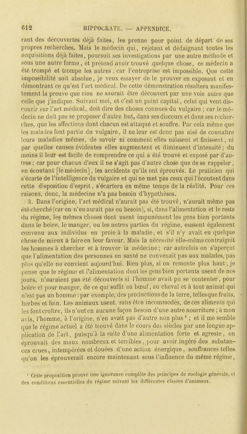 rant des découvertes déjà faites, les prenne pour point de départ dn ses propres recherches. Mais le médecin qui, rejetant et dédaignant toutes les acquisitions déjà faites, poursuit ses investigations par une autre méthode et sous une autre forme, et prétend avoir trouvé quelque chose, ce médecin a été trompé et trompe les autres, car l'entreprise est impossible. Que cette impossibilité soit absolue, je veux essayer de le prouver en exposant et en démontrant ce qu'est l'art médical. De cette démonstration résultera manifes- tement la preuve que rien ne saurait être découvert par une voie autre que celle que j'indique. Suivant moi, et c'est un point capital, celui qui veut dis- courir sur l'art médical, doit dire des choses connues du vulgaire ; car le mé- decin ne doit pas se proposer d'autre but, dans ses discours et dans ses recher- ches, que les affections dont chacun est attaqué et souffre. Par cela même que les malades font partie du vulgaire, il ne leur est donc pas aisé de connaître leurs maladies mômes, de savoir ni comment elles naissent et finissent, ni par quelles causes évidentes elles augmentent et diminuent d'intensité ; du moins il leur est facile de comprendre ce qui a été trouvé et exposé par d'au- ires ; car pour chacun d'eux il ne s'agit pas d'autre chose que de se rappeler , en écoutant [lemédecin], les accidents qu'ils ont éprouvés. Le praticien qui s'écarte de l'intelligence du vulgaire et qui ne met pas ceux qui l'écoutentdans cette disposition d'esprit, s'écartera en môme temps de la réalité. Pour ces raisons, donc, la médecine n'a pas besoin d'hypothèses. 3. Dans l'origine, l'art médical n'aurait pas été trouvé, n'aurait même pas été cherché (car on n'en aurait pas eu besoin), si, dans l'alimentation et le reste du régime, les mêmes choses dont usent impunément les gens bien portants dans le boire, le manger, ou les autres parties du régime, eussent également convenu aux individus en proie à la maladie, et s'il n'y avait eu quelque chosede mieux à faire en leur faveur. Mais la nécessité elle-mêmecontraignit les hommes à chercher et à trouver la médecine; car autrefois on s'aperçut que l'alimentation des personnes en santé ne convenait pas aux malades, pas plus qu'elle ne convient aujourd'hui. Bien plus, si on remonte plus haut, je pense que le régime et l'alimentation dont les gens bien portants usent de nos jours, n'auraient pas été découverts si l'homme avait pu se contenter, pour boire et pour manger, de ce qui suffit au bœuf, au cheval et à tout animal qui n'est pas un homme : par exemple, des productionsde la terre, tellesque fruits, herbes et foin. Les animaux usent, sans être incommodés, de ces alimenls qui les fontcroître, ils n'ont en aucune façon besoin d'une autre nourriture ; à mon avis, l'homme, à l'origine, n'en avait pas d'autre non plus ' ; et il me semble que le régime actuel a été trouvé dans le cours des siècles par une longue ap- plication de l'art, puisqu'à la suite d'une alimentation forte et agreste , on éprouvait des maux nombreux et terribles, pour avoir ingéré des substan- ces crues, intempérées et douées d'une action énergique, souffrances telles qu'on les éprouverait encore maintenant sous l'influence du même régime, ' Celle proposition prouve une ignorance romplèle des principes de zoologie générale, el des conditions essentielles du régime suivant les différentes classes d'animaux.