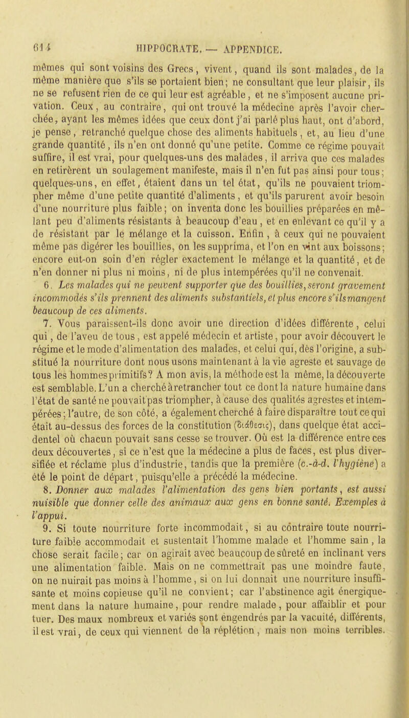 mômes qui sont voisins dos Grecs, vivent, quand ils sont malades, de la môme manière que s'ils se portaient bien; ne consultant que leur plaisir, ils ne se refusent rien de ce qui leur est agréable, et ne s'imposent aucune pri- vation. Ceux, au contraire, qui ont trouvé la médecine après l'avoir cher- chée, ayant les mêmes idées que ceux dont j'ai parlé plus haut, ont d'abord, je pense , retranché quelque chose des aliments habituels , et, au lieu d'une grande quantité, ils n'en ont donné qu'une petite. Comme ce régime pouvait suffire, il est vrai, pour quelques-uns des malades, il arriva que ces malades en retirèrent un soulagement manifeste, mais il n'en fut pas ainsi pour tous; quelques-uns, en effet, étaient dans un tel état, qu'ils ne pouvaient triom- pher môme d'une petite quantité d'aliments , et qu'ils parurent avoir besoin d'une nourriture plus faible ; on inventa donc les bouillies préparées en mê- lant peu d'aliments résistants à beaucoup d'eau , et en enlevant ce qu'il y a de résistant par le mélange et la cuisson. Enfin , à ceux qui ne pouvaient même pas digérer les bouillies, on les supprima, et l'on en vint aux boissons; encore eut-on soin d'en régler exactement le mélange et la quantité, et de n'en donner ni plus ni moins, ni de plus intempérées qu'il ne convenait. 6. Les malades qui ne peuvent supporter que des bouillies, seront gravement incommodés s'ils prennent des aliments substantiels, et plus encore s'ils mangent beaucoup de ces aliments. 7. Vous paraissent-ils donc avoir une direction d'idées différente, celui qui, de l'aveu de tous, est appelé médecin et artiste, pour avoir découvert le régime et le mode d'alimentation des malades, et celui qui, dès l'origine, a sub- stitué la nourriture dont nous usons maintenant à la vie agreste et sauvage de tous les hommesprimitifs? A mon avis, la méthode est la même, la découverte est semblable. L'un a cherché à retrancher tout ce dont la nature humaine dans l'état de santé ne pouvait pas triompher, à cause des qualités agrestes et intem- pérées ; l'autre, de son côté, a également cherché à faire disparaître tout ce qui était au-dessus des forces de la constitution (Si^Oeau), dans quelque état acci- dentel où chacun pouvait sans cesse se trouver. Où est la différence entre ces deux découvertes, si ce n'est que la médecine a plus de faces, est plus diver- sifiée et réclame plus d'industrie, tandis que la première (c.-d-d. l'hygiène) a été le point de départ, puisqu'elle a précédé la médecine. 8. Donner aux malades l'alimentation des gens bien portants, est aussi nuisible que donner celle des animaux aux gens en bonne santé. Exemples à l'appui. 9. Si toute nourriture forte incommodait, si au contraire toute nourri- ture faible accommodait et sustentait l'homme malade et l'homme sain, la chose serait facile; car on agirait avec beaucoup de sûreté en inclinant vers une alimentation faible. Mais on ne commettrait pas une moindre faute, on ne nuirait pas moins à l'homme, si on lui donnait une nourriture insuffi- sante et moins copieuse qu'il ne convient; car l'abstinence agit énergique- ment dans la nature humaine, pour rendre malade, pour affaiblir et pour tuer. Des maux nombreux et variés sont engendrés par la vacuité, différents, il est vrai, de ceux qui viennent de la réplétinn , mais non moins terribles.