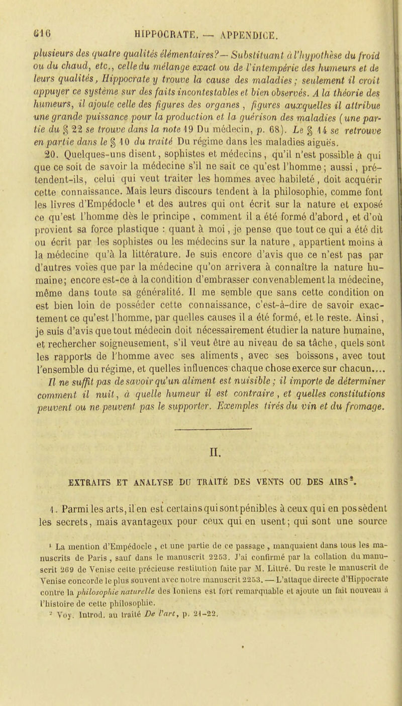 plusieurs des quatre qualités élémentaires?— Substituant a l'hypothèse du froid ou du chaud, etc., celle du mélange exact ou de l'intempérie des humeurs et de leurs qualités, Ilippocratey trouve la cause des maladies; seulement il croit appuyer ce système sur des faits incontestables et bien observés. A la théorie des humeurs, il ajoute celle des figures des organes, figures auxquelles il attribue une grande puissance pour la production et la guérison des maladies (une par- tie du % 22 se trouve dans la note 19 Du médecin, p. 68). Le § 14 se retrouve en partie dans le % 10 du traité Du régime dans les maladies aiguës. 20. Quelques-uns disent, sophistes et médecins, qu'il n'est possible à qui que ce soit de savoir la médecine s'il ne sait ce qu'est l'homme; aussi, pré- tendent-ils, celui qui veut traiter les hommes avec habileté, doit acquérir cette connaissance. Mais leurs discours tendent à la philosophie, comme font les livres d'Empédocle' et des autres qui ont écrit sur la nature et exposé ce qu'est l'homme dès le principe , comment il a été formé d'abord , et d'où provient sa force plastique : quant à moi, je pense que tout ce qui a été dit ou écrit par les sophistes ou les médecins sur la nature , appartient moins à la médecine qu'à la littérature. Je suis encore d'avis que ce n'est pas par d'autres voies que par la médecine qu'on arrivera à connaître la nature hu- maine; encore est-ce à la condition d'embrasser convenablement la médecine, môme dans toute sa généralité. Il me semble que sans cette condition on est bien loin de posséder cette connaissance, c'est-à-dire de savoir exac- tement ce qu'est l'homme, par quelles causes il a été formé, et le reste. Ainsi, je suis d'avis que tout médecin doit nécessairement étudier la nature humaine, et rechercher soigneusement, s'il veut être au niveau de sa tâche, quels sont les rapports de l'homme avec ses aliments, avec ses boissons, avec tout l'ensemble du régime, et quelles influences chaque chose exerce sur chacun.... Il ne suffit pas desavoir qu'un aliment est nuisible ; il importe de déterminer comment il nuit, à quelle humeur il est contraire, et quelles constitutions peuvent ou ne peuvent pas le supporter. Exemples tirés du vin et du fromage. II. EXTRAITS ET ANALYSE DU TRAITÉ DES VENTS OU DES A1RS!. 1. Parmi les arts, il en est certains qui sont pénibles à ceux qui en possèdent les secrets, mais avantageux pour ceux qui en usent; qui sont une source 1 La menlion d'Empédocle , et une partie de ce passage , mandaient dans tous les ma- nuscrits de Paris , sauf dans le manuscrit 2253. J'ai confirmé par la collation du manu- scrit 2G9 de Venise celte précieuse restitution faite par M. Liltré. Du reste le manuscrit de Venise concorde le plus souvent avec notre manuscrit 2253. — L'attaque directe d'Hippocrate contre la philosophie naturelle des Ioniens est fort remarquable et ajoute un fait nouveau a l'histoire de cette philosophie. » Voy. Introd. au traité De Vart, p. 2<-22.