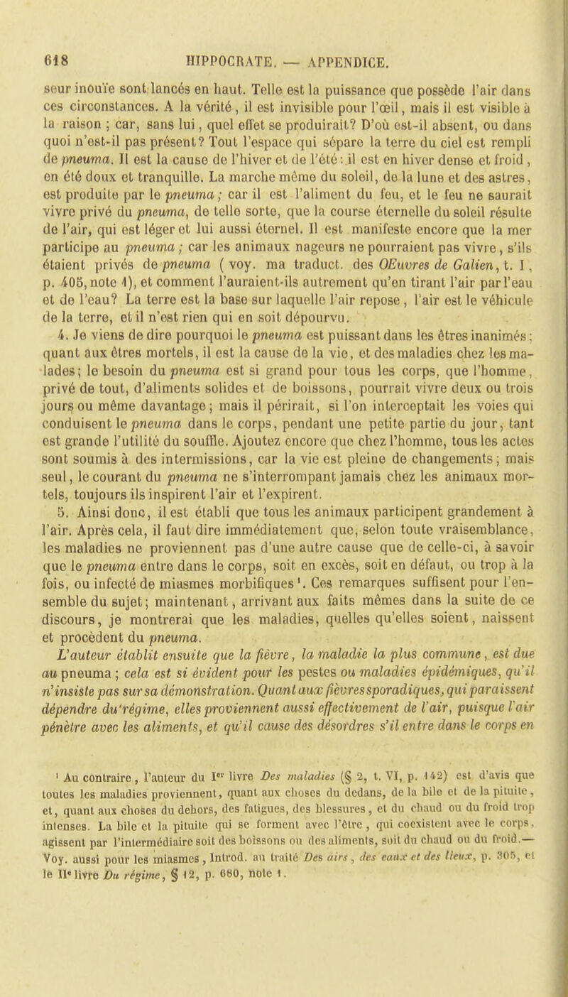 seur inouïe sont lancés en haut. Telle est la puissance que possède l'air dans ces circonstances. A la vérité, il est invisible pour l'œil, mais il est visible à la raison ; car, san9 lui, quel effet se produirait? D'où est-il absent, ou dans quoi n'est-il pas présent? tout l'espace qui sépare la terre du ciel est rempli de pneuma. Il est la cause de l'hiver et de l'été : il est en hiver dense et froid , en été doux et tranquille. La marche môme du soleil, do la lune et des astres, est produite par le pneuma; car il est l'aliment du feu, et le feu ne saurait vivre privé du pneuma, de telle sorte, que la course éternelle du soleil résulte de l'air, qui est léger et lui aussi éternel. Il est manifeste encore que la mer participe au pneuma ; car les animaux nageurs ne pourraient pas vivre, s'ils étaient privés de pneuma ( voy. ma traduct. des OEuvres de Galien, t. I. p. 405, note 4), et comment l'auraient-ils autrement qu'en tirant l'air par l'eau et de l'eau? La terre est la base sur laquelle l'air repose, l'air est le véhicule de la terre, et il n'est rien qui en soit dépourvu. 4. Je viens de dire pourquoi le pneuma est puissant dans les êtres inanimés : quant aux êtres mortels, il est la cause de la vie, et des maladies chez les ma- lades; le besoin du pneuma est si grand pour tous les corps, que l'homme, privé de tout, d'aliments solides et de boissons, pourrait vivre deux ou trois jours ou même davantage; mais il périrait, si l'on interceptait les voies qui conduisent le pneuma dans le corps, pendant une petite partie du jour, tant est grande l'utilité du souille. Ajoutez encore que chez l'homme, tous les actes sont soumis à des intermissions, car la vie est pleine de changements ; mai? seul, le courant du pneuma ne s'interrompant jamais chez les animaux mor- tels, toujours ils inspirent l'air et l'expirent. 5. Ainsi donc, il est établi que tous les animaux participent grandement à l'air. Après cela, il faut dire immédiatement que, selon toute vraisemblance, les maladies ne proviennent pas d'une autre cause que de celle-ci, à savoir que le pneuma entre dans le corps, soit en excès, soit en défaut, ou trop à la fois, ou infecté de miasmes morbifiques Ces remarques suffisent pour l'en- semble du sujet; maintenant, arrivant aux faits mêmes dans la suite ri e discours, je montrerai que les maladies, quelles qu'elles soient, naissent et procèdent du pneuma. L'auteur établit ensuite que la fièvre, la maladie la plus commune, est due au pneuma ; cela est si évident pour les pestes ou maladies épidèmiques, qu'il n'insiste pas sur sa démonstration. Quant aux fièvres sporadiques, qui paraissent dépendre du'régime, elles proviennent aussi effectivement de l'air, puisque l'air pénètre avec les aliments, et qu'il cause des désordres s'il entre dans le corps en ' Au contraire, l'auleur du I livre Des maladies (§ 2, (. VI, p. 4 42) est d'avis que toutes les maladies proviennent, quant aux choses du dedans, de la bile cl de la pituite , et, quant aux choses du dehors, des fatigues, des blessures, et du chaud ou du froid trop intenses. La bile et la pituite qui se forment avec l'être , qui coexistent avec le corps. agissent par l'intermédiaire soit des boissons ou des alimenls, soit du chaud ou du froid.— Voy. aussi pour les miasmes , Introd. au traité Des airs, des eaux et des lieux, p. 805, cl le II»livre Du régime, § 12, p. 060, noie I.