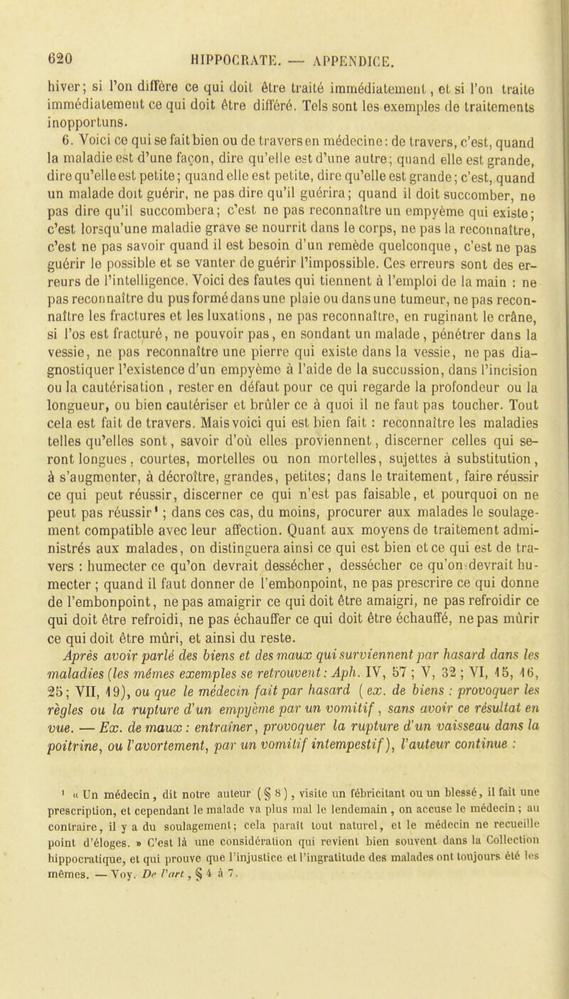 hiver; si l'on diffère ce qui doit être traité immédiatement, et si l'on traite immédiatement ce qui doit être différé. Tels sont les exemples de traitements inopportuns. 6. Voici ce qui se fait bien ou de travers en médecine: de travers, c'est, quand la maladie est d'une façon, dire qu'elle est d'une autre ; quand elle est grande, dire qu'elle est petite ; quand elle est petite, dire qu'elle est grande ; c'est, quand un malade doit guérir, ne pas dire qu'il guérira; quand il doit succomber, ne pas dire qu'il succombera; c'est ne pas reconnaître un empyème qui existe; c'est lorsqu'une maladie grave se nourrit dans le corps, ne pas la reconnaître, c'est ne pas savoir quand il est besoin d'un remède quelconque, c'est ne pas guérir le possible et se vanter de guérir l'impossible. Ces erreurs sont des er- reurs de l'intelligence. Voici des fautes qui tiennent à l'emploi de la main : ne pas reconnaître du pus formé dans une plaie ou dans une tumeur, ne pas recon- naître les fractures et les luxations, ne pas reconnaître, en ruginant le crâne, si l'os est fracturé, ne pouvoir pas, en sondant un malade , pénétrer dans la vessie, ne pas reconnaître une pierre qui existe dans la vessie, ne pas dia- gnostiquer l'existence d'un empyème à l'aide de la succussion, dans l'incision ou la cautérisation , rester en défaut pour ce qui regarde la profondeur ou la longueur, ou bien cautériser et brûler ce à quoi il ne faut pas toucher. Tout cela est fait de travers. Mais voici qui est bien fait : reconnaître les maladies telles qu'elles sont, savoir d'où elles proviennent, discerner celles qui se- ront longues, courtes, mortelles ou non mortelles, sujettes à substitution, à s'augmenter, à décroître, grandes, petites; dans le traitement, faire réussir ce qui peut réussir, discerner ce qui n'est pas faisable, et pourquoi on ne peut pas réussir1 ; dans ces cas, du moins, procurer aux malades le soulage- ment compatible avec leur affection. Quant aux moyens de traitement admi- nistrés aux malades, on distinguera ainsi ce qui est bien et ce qui est de tra- vers : humecter ce qu'on devrait dessécher, dessécher ce qu'ondevrait hu- mecter ; quand il faut donner de l'embonpoint, ne pas prescrire ce qui donne de l'embonpoint, ne pas amaigrir ce qui doit être amaigri, ne pas refroidir ce qui doit être refroidi, ne pas échauffer ce qui doit être échauffé, ne pas mûrir ce qui doit être mûri, et ainsi du reste. Après avoir parlé des biens et des maux qui surviennent par hasard dans les maladies (les mêmes exemples se retrouvent: Aph. IV, 57 ; V, 32 ; VI, 15, 1(5, 25; VII, 19), ou que le médecin fait par hasard ( ex. de biens : provoquer les règles ou la rupture d'un empyème par un vomitif, sans avoir ce résultat en vue. — Ex. de maux : entraîner, provoquer la rupture d'un vaisseau dans la poitrine, oul'avortement, par un vomitif intempestif ), l'auteur continue : 1 « Un médecin, dit notre auteur ( § 8 ), visite un fébricilant ou un blessé, il fait une prescription, et cependant le malade va plus mal le lendemain , on accuse le médecin ; au contraire, il y a du soulagement; cela parait tout naturel, et le médecin ne recueille point d'éloges. » C'est là une considération qui revient bien souvent dans la Collection hippocrutique, et qui prouve que l'injustice et l'ingratitude des malades ont toujours été les mêmes. — Voy. De l'art, § 4 à 7.