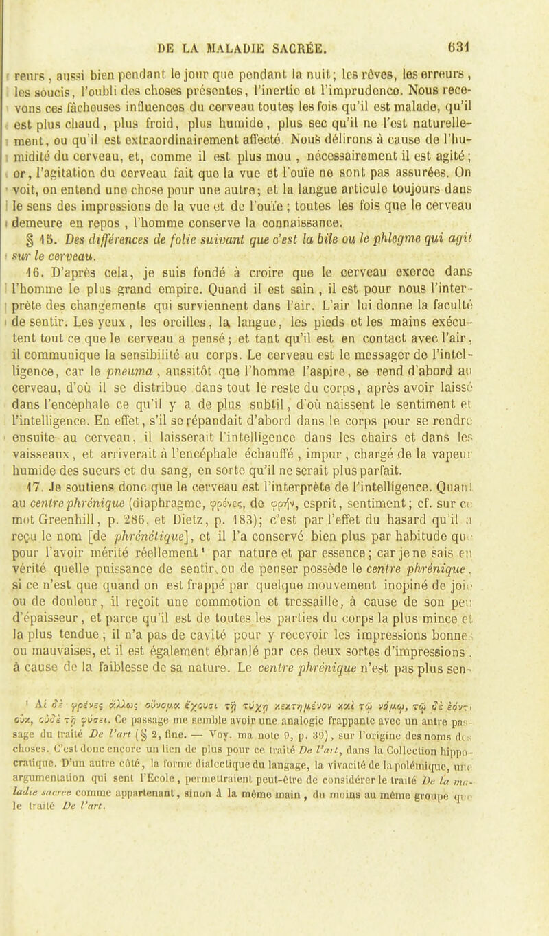 rouis , aussi bien pendant le jour que pondant la nuit; les rôveB, les erreurs , les soucis, l'oubli des choses présentes, l'inertie et l'imprudence. Nous recc- i vons ces fâcheuses influences du cerveau toutes les fois qu'il est malade, qu'il est plus chaud, plus froid, plus humide, plus sec qu'il ne l'est naturelle- i ment, ou qu'il est extraordinairement affecté. Nous délirons à cause de l'hu- ; midité du cerveau, et, comme il est plus mou , nécessairement il est agité ; or, l'agitation du cerveau fait que la vue et l'ouïe ne sont pas assurées. On ■ voit, on entend une chose pour une autre; et la langue articule toujours dans I le sens des impressions de la vue et de l'ouïe ; toutes les fois que le cerveau i demeure en repos , l'homme conserve la connaissance. § 15. Des différences de folie suivant que c'est la bile ou le phlegme qui agit ' sur le cerveau. 46. D'après cela, je suis fondé à croire que le cerveau exerce dans l'homme le plus grand empire. Quand il est sain , il est pour nous l'inter- prète des changements qui surviennent dans l'air. L'air lui donne la faculté i de sentir. Les yeux , les oreilles, la, langue, les pieds et les mains exécu- tent tout ce que le cerveau a pensé ; et tant qu'il est en contact avec l'air. il communique la sensibilité au corps. Le cerveau est le messager de l'intel- ligence, car le pneuma , aussitôt que l'homme l'aspire, se rend d'abord au cerveau, d'où il se distribue dans tout le reste du corps, après avoir laissé dans l'encéphale ce qu'il y a de plus subtil, d'où naissent le sentiment et l'intelligence. En effet, s'il se répandait d'abord dans le corps pour se rendre ensuite au cerveau, il laisserait l'intelligence dans les chairs et dans les vaisseaux, et arriverait à l'encéphale échauffé , impur , chargé de la vapeur humide des sueurs et du sang, en sorte qu'il ne serait plus parfait. M. Je soutiens donc que le cerveau est l'interprète de l'intelligence. Quan! au centre phr inique (diaphragme, (p'pivgs, de <ppijv, esprit, sentiment; cf. sur ce mot Greenhill, p. 286, et Dietz, p. 183); c'est par l'effet du hasard qu'il a reçu le nom [de phrénétique], et il l'a conservé bien plus par habitude qu pour l'avoir mérité réellement1 par nature et par essence; car je ne sais en vérité quelle puissance de sentir^ ou de penser possède le centre phrènique . si ce n'est que quand on est frappé par quelque mouvement inopiné de joie ou de douleur, il reçoit une commotion et tressaille, à cause de son pe;; d'épaisseur, et parce qu'il est de toutes les parties du corps la plus mince ci la plus tendue ; il n'a pas de cavité pour y recevoir les impressions bonne ■ ou mauvaises, et il est également ébranlé par ces deux sortes d'impressions . à cause do la faiblesse de sa nature. Le centre phrènique n'est pas plus sen- 1 At cfr ypivei k/).ù)$ owofj.u. ëy/jjtsi t>7 tv;^ xsxr/j fiévov xxi Tfii vo/jlu, toi $è èo-j-i etx, oiîJg Tji sùo-£(. Ce passage me semble avoir une analogie frappante avec un autre pas; • sage du traité De l'art (§ 2, fine. — Voy. ma note 9, p. 39), sur l'origine des noms dis choses. C'est donc encore un lien de plus pour ce traité De l'art, dans la Collection hippo- cratique. D'un autre côté, la forme dialectique du langage, la vivacité de la polémique, ur.c argumentation qui sent l'École, permettraient peut-Cire de considérer le traité De l'a ma- ladie sacrée comme appartenant, sinon à la mémo main , du moins au môme groupe que le traité De l'art.