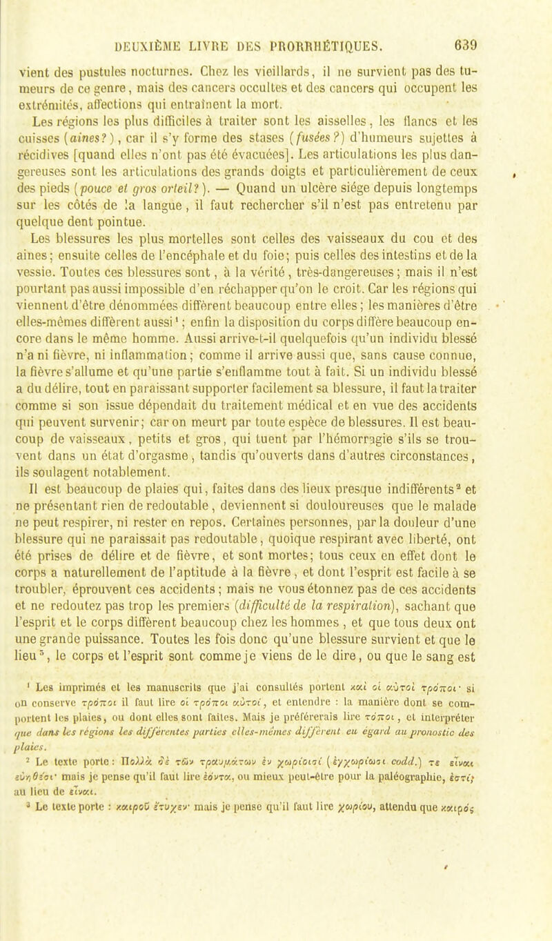 vient des pustules nocturnes. Chez les vieillards, il ne survient pas des tu- meurs de ce genre, mais des cancers occultes et des cancers qui occupent les extrémités, affections qui entraînent la mort. Les régions les plus difficiles à traiter sont les aisselles, les flancs et les cuisses {aines?), car il s'y forme des stases (fusées?) d'humeurs sujettes à récidives [quand elles n'ont pas été évacuées]. Les articulations les plus dan- gereuses sont les articulations des grands doigts et particulièrement de ceux des pieds {pouce et gros orteil? ). — Quand un ulcère siège depuis longtemps sur les côtés de la langue, il faut rechercher s'il n'est pas entretenu par quelque dent pointue. Les blessures les plus mortelles sont celles des vaisseaux du cou et des aines; ensuite celles de l'encéphale et du foie; puis celles des intestins et de la vessie. Toutes ces blessures sont, à la vérité , très-dangereuses ; mais il n'est pourtant pas aussi impossible d'en réchapper qu'on le croit. Car les régions qui viennent d'être dénommées diffèrent beaucoup entre elles ; les manières d'être elles-mêmes diffèrent aussi1 ; enfin la disposition du corps diffère beaucoup en- core dans le même homme. Aussi arrive-l-il quelquefois qu'un individu blessé n'a ni fièvre, ni inflammation; comme il arrive aussi que, sans cause connue, la fièvre s'allume et qu'une partie s'enflamme tout à fait. Si un individu blessé a du délire, tout en paraissant supporter facilement sa blessure, il faut la traiter comme si son issue dépendait du traitement médical et en vue des accidents qui peuvent survenir; car on meurt par toute espèce de blessures. Il est beau- coup de vaisseaux, petits et gros, qui tuent par l'hémorragie s'ils se trou- vent dans un état d'orgasme , tandis qu'ouverts dans d'autres circonstances, ils soulagent notablement. Il est beaucoup de plaies qui, faites dans des lieux presque indifférents2 et ne présentant rien de redoutable, deviennent si douloureuses que le malade ne peut respirer, ni rester en repos. Certaines personnes, parla douleur d'une blessure qui ne paraissait pas redoutable, quoique respirant avec liberté, ont été prises de délire et de fièvre, et sont mortes; tous ceux en effet dont le corps a naturellement de l'aptitude à la fièvre, et dont l'esprit est facile à se troubler, éprouvent ces accidents ; mais ne vous étonnez pas de ces accidents et ne redoutez pas trop les premiers {difficulté de la respiration), sachant que l'esprit et le corps diffèrent beaucoup chez les hommes , et que tous deux ont une grande puissance. Toutes les fois donc qu'une blessure survient et que le lieu3, le corps et l'esprit sont comme je viens de le dire, ou que le sang est 1 Les imprimés et les manuscrits que j'ai consultés portent xou ol eUjal rponot - si on conserve rpoTtoi il faut lire ai rpoTtoi o-.ù-oi, et entendre : la manière dont se com- portent les plaies, ou dont elles sont faites. Mais je préférerais lire to'îtoi , et interpréter t/ue dans les régions les différentes parties elles-mêmes diffèrent en égard au pronostic des plaies. 2 Le texte porte: Xlo).)ù àè r&v TpctJ/j.<i.7uv iv ytapioiii {kyywpiuii codd.) tî sivxt ïùr,6i'cim mais je pense qu'il faut lire èovra, ou mieux peut-être pour la paléographie, iaTi; au lieu de elvKt. 3 Le texte porte : xaipeO ïw/e-j- mais je pense qu'il faut lire ^w/si'ou, attendu que xaipo'j