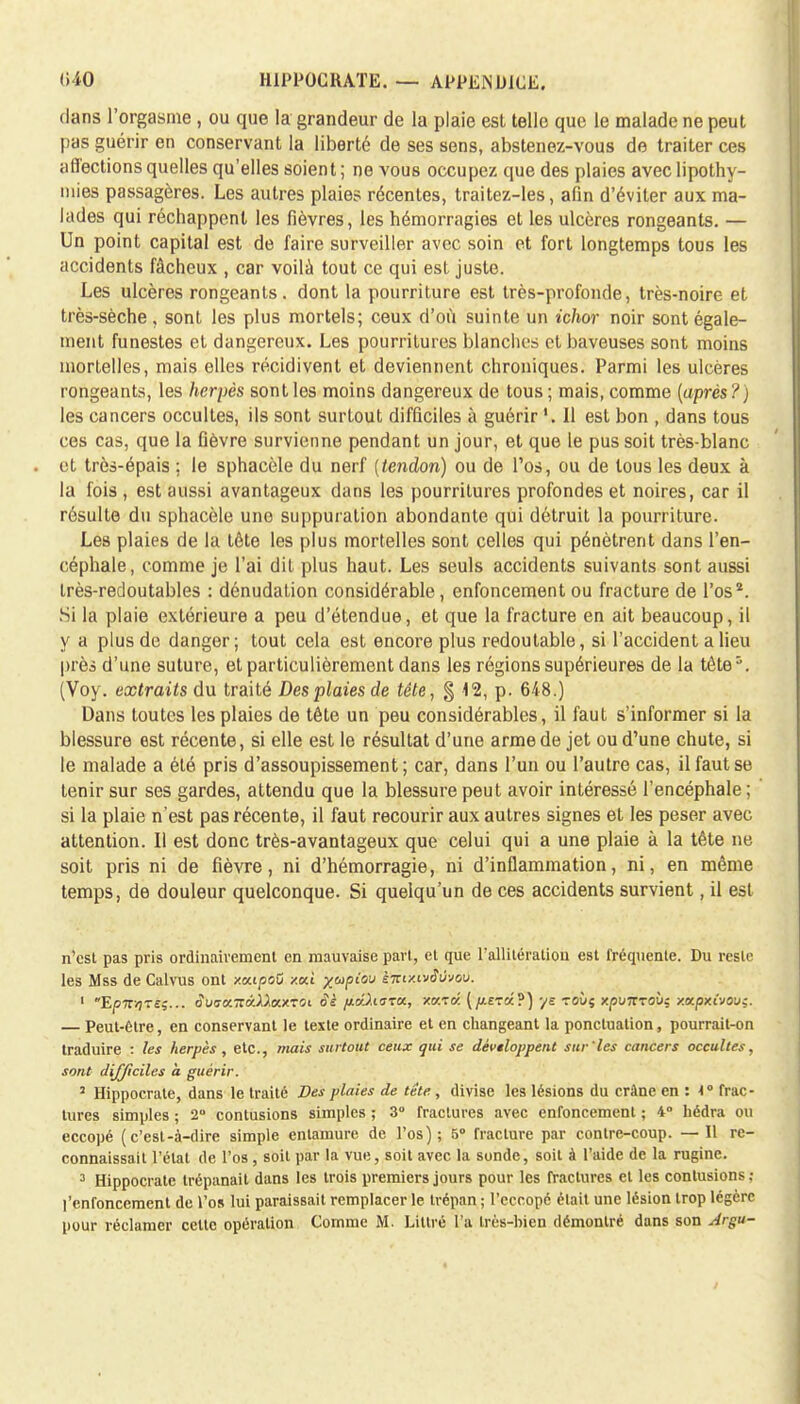 dans l'orgasme , ou que la grandeur de la plaie est telle que le malade ne peut pas guérir en conservant la liberté de ses sens, abstenez-vous de traiter ces affections quelles qu'elles soient; ne vous occupez que des plaies avec lipothy- mies passagères. Les autres plaies récentes, traitez-les, afin d'éviter aux ma- lades qui réchappent les fièvres, les hémorragies et les ulcères rongeants. — Un point capital est de faire surveiller avec soin et fort longtemps tous les accidents fâcheux , car voilà tout ce qui est juste. Les ulcères rongeants, dont la pourriture est très-profonde, très-noire et très-sèche, sont les plus mortels; ceux d'où suinte un ichor noir sont égale- ment funestes et dangereux. Les pourritures blanches et baveuses sont moins mortelles, mais elles récidivent et deviennent chroniques. Parmi les ulcères rongeants, les herpès sont les moins dangereux de tous ; mais, comme (après?) les cancers occultes, ils sont surtout difficiles à guérir 11 est bon , dans tous ces cas, que la fièvre survienne pendant un jour, et que le pus soit très-blanc et très-épais ; le sphacèle du nerf (tendon) ou de l'os, ou de tous les deux à la fois , est aussi avantageux dans les pourritures profondes et noires, car il résulte du sphacèle une suppuration abondante qui détruit la pourriture. Les plaies de la tôte les plus mortelles sont celles qui pénètrent dans l'en- céphale, comme je l'ai dit plus haut. Les seuls accidents suivants sont aussi très-redoutables : dénudation considérable, enfoncement ou fracture de l'os*. Si la plaie extérieure a peu d'étendue, et que la fracture en ait beaucoup, il y a plus de danger; tout cela est encore plus redoutable, si l'accident a lieu près d'une suture, et particulièrement dans les régions supérieures de la tête5. (Voy. extraits du traité Des plaies de tête, $ 12, p. 648.) Dans toutes les plaies de tête un peu considérables, il faut s'informer si la blessure est récente, si elle est le résultat d'une arme de jet ou d'une chute, si le malade a été pris d'assoupissement; car, dans l'un ou l'autre cas, il faut se tenir sur ses gardes, attendu que la blessure peut avoir intéressé l'encéphale ; si la plaie n'est pas récente, il faut recourir aux autres signes et les peser avec attention. Il est donc très-avantageux que celui qui a une plaie à la tête ne soit pris ni de fièvre, ni d'hémorragie, ni d'inflammation, ni, en même temps, de douleur quelconque. Si quelqu'un de ces accidents survient, il est n'est pas pris ordinairement en mauvaise part, et que l'allitération est fréquente. Du reste les Mss de Calvus ont xatpoO xa.i xapiou èizixivâùvov. 1 E/57TV7T£î... 3uaa.-7Zvjla.XTOi oè /xcrliara,, xa.râ. (/AE-ra?) •/£ TOÙç xpvTZTOÙ: xxp'KiVOVç. — Peut-être, en conservant le texte ordinaire et en changeant la ponctuation, pourrait-on traduire : les herpès , etc., mais surtout ceux qui se dèvtloppent sur'les cancers occultes, sont difficiles à guérir. 2 Hippocrate, dans le traité Des plaies de tête., divise les lésions du crâne en : i° frac- tures simples ; 2 contusions simples ; 3° fractures avec enfoncement ; 4° hédra ou eccopé (c'est-à-dire simple entamure de l'os); 5° fracture par contre-coup. — Il re- connaissait l'état de l'os , soit par la vue, soit avec la sonde, soit à l'aide de la rugine. 3 Hippocrate trépanait dans les trois premiers jours pour les fractures et les contusions ,• l'enroncement de l'os lui paraissait remplacer le trépan ; l'eccopé était une lésion trop légère pour réclamer celte opération Comme M. Liltré l'a très-bien démontré dans son Argu-