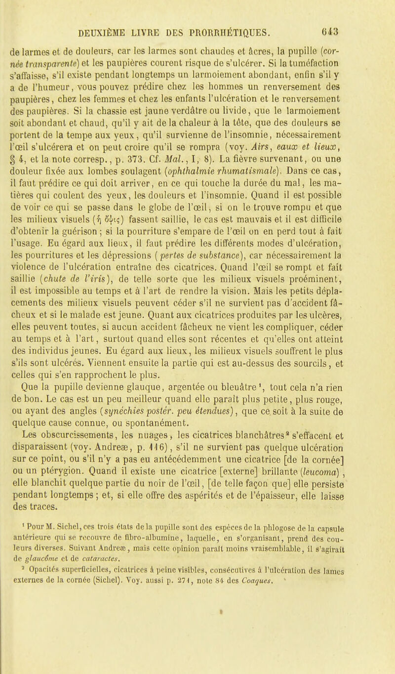 de larmes et de douleurs, car les larmes sont chaudes et âcres, la pupille (cor- née transparente) et les paupières courent risque de s'ulcérer. Si la tuméfaction s'affaisse, s'il existe pendant longtemps un larmoiement abondant, enfin s'il y a de l'humeur, vous pouvez prédire chez les hommes un renversement des paupières, chez les femmes et chez les enfants l'ulcération et le renversement des paupières. Si la chassie est jaune verdâtre ou livide, que le larmoiement soit abondant et chaud, qu'il y ait de la chaleur à la tête, que des douleurs se portent de la tempe aux yeux, qu'il survienne de l'insomnie, nécessairement l'œil s'ulcérera et on peut croire qu'il se rompra (voy. Airs, eaux et lieux, § 4, et la note corresp., p. 373. Cf. Mal. , I, 8). La fièvre survenant, ou une douleur fixée aux lombes soulagent (ophthalmie rhumatismale). Dans ce cas, il faut prédire ce qui doit arriver, en ce qui touche la durée du mal, les ma- tières qui coulent des yeux, les douleurs et l'insomnie. Quand il est possible de voir ce qui se passe dans le globe de l'œil, si on le trouve rompu et que les milieux visuels (rj ftjuç) fassent saillie, le cas est mauvais et il est difficile d'obtenir la guérison ; si la pourriture s'empare de l'œil on en perd tout à fait l'usage. Eu égard aux lieux, il faut prédire les différents modes d'ulcération, les pourritures et les dépressions ( pertes de substance), car nécessairement la violence de l'ulcération entraîne des cicatrices. Quand l'œil se rompt et fait saillie (chute de l'iris), de telle sorte que les milieux visuels proéminent, il est impossible au temps et à l'art de rendre la vision. Mais les petits dépla- cements des milieux visuels peuvent céder s'il ne survient pas d'accident fâ- cheux et si le malade est jeune. Quant aux cicatrices produites par les ulcères, elles peuvent toutes, si aucun accident fâcheux ne vient les compliquer, céder au temps et à l'art, surtout quand elles sont récentes et qu'elles ont atteint des individus jeunes. Eu égard aux lieux, les milieux visuels souffrent le plus s'ils sont ulcérés. Viennent ensuite la partie qui est au-dessus des sourcils, et celles qui s'en rapprochent le plus. Que la pupille devienne glauque, argentée ou bleuâtre1, tout cela n'a rien de bon. Le cas est un peu meilleur quand ello paraît plus petite, plus rouge, ou ayant des angles (synéchies poster, peu étendues), que ce soit à la suite de quelque cause connue, ou spontanément. Les obscurcissements, les nuages, les cicatrices blanchâtres* s'effacent et disparaissent (voy. Andreae, p. 416), s'il ne survient pas quelque ulcération sur ce point, ou s'il n'y a pas eu antécédemment une cicatrice [de la cornée] ou un ptérygion. Quand il existe une cicatrice [externe] brillante (leucoma) , elle blanchit quelque partie du noir de l'œil, [de telle façon que] elle persiste pendant longtemps ; et, si elle offre des aspérités et de l'épaisseur, elle laisse des traces. 1 Pour M. Sichel,ees trois états delà pupille sont des espèces de la phlogose de la capsule antérieure qui se recouvre de fibro-albumine, laquelle, en s'organisant, prend des cou- leurs diverses. Suivant Andréa;, mais celte opinion parait moins vraisemblable, il s'agirait de glaucôme et de cataractes. 2 Opacités superficielles, cicatrices à peine visibles, consécutives à l'ulcération des lames externes de la cornée (Siebel). Voy. aussi p. 271, note 84 des Coaques. 1