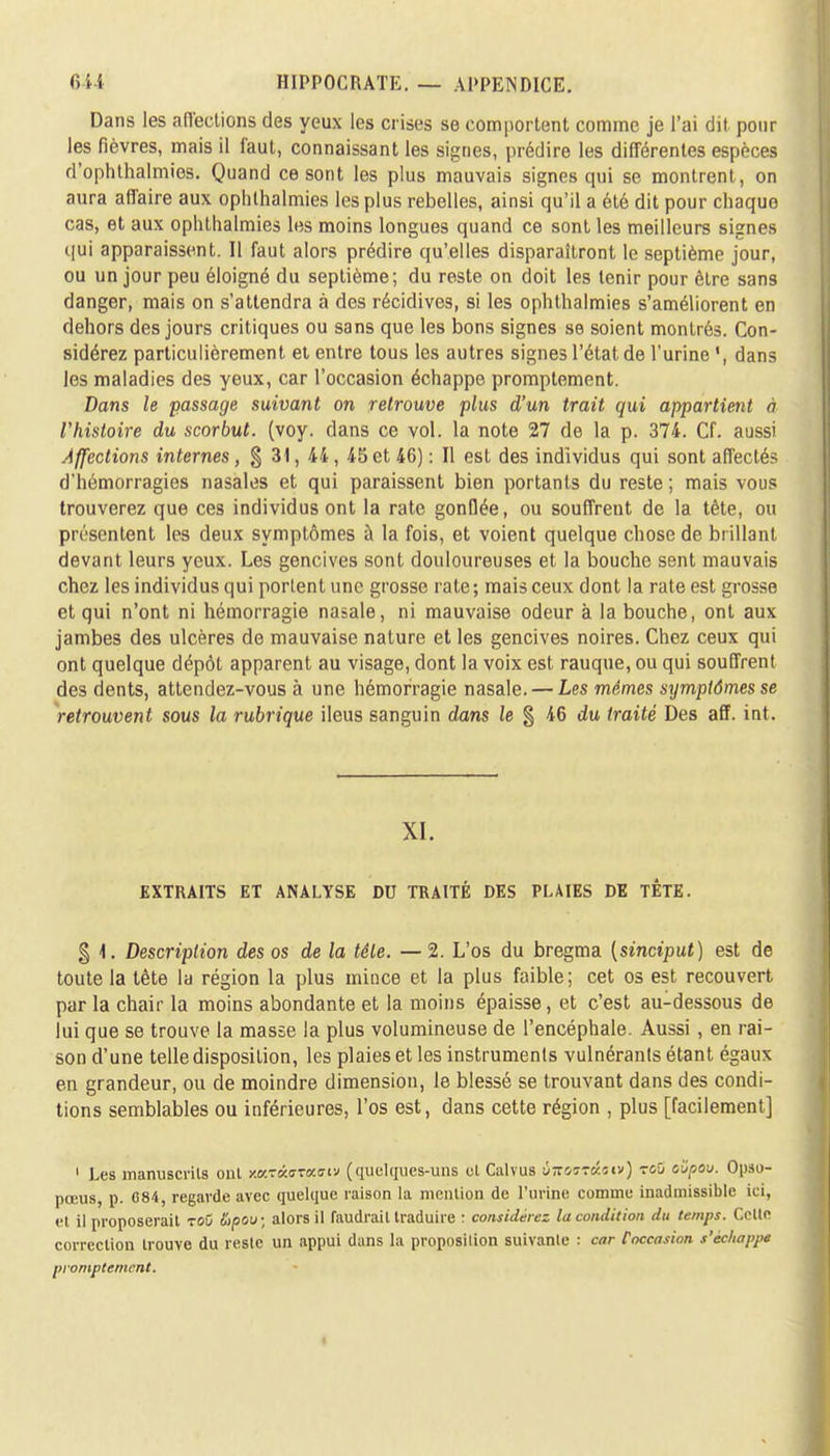 Dans les affections des yeux les crises se comportent comme je l'ai dit pour les fièvres, mais il faut, connaissant les signes, prédire les différentes espèces d'ophthalmies. Quand ce sont les plus mauvais signes qui se montrent, on aura affaire aux ophthalmies les plus rebelles, ainsi qu'il a été dit pour chaque cas, et aux ophthalmies les moins longues quand ce sont les meilleurs signes qui apparaissent. Il faut alors prédire qu'elles disparaîtront le septième jour, ou un jour peu éloigné du septième; du reste on doit les tenir pour être sans danger, mais on s'attendra à des récidives, si les ophthalmies s'améliorent en dehors des jours critiques ou sans que les bons signes se soient montrés. Con- sidérez particulièrement et entre tous les autres signes l'état de l'urine dans les maladies des yeux, car l'occasion échappe promptement. Dans le passage suivant on retrouve plus d'un trait qui appartient à l'histoire du scorbut, (voy. dans ce vol. la note 27 de la p. 374. Cf. aussi Affections internes, § 31, 44, 45 et 46) : Il est des individus qui sont affectés d'hémorragies nasales et qui paraissent bien portants du reste ; mais vous trouverez que ces individus ont la rate gonflée, ou souffrent de la tète, ou présentent les deux symptômes à la fois, et voient quelque chose de brillant devant leurs yeux. Les gencives sont douloureuses et la bouche sent mauvais chez les individus qui portent une grosse rate; mais ceux dont la rate est grosse et qui n'ont ni hémorragie nasale, ni mauvaise odeur à la bouche, ont aux jambes des ulcères de mauvaise nature et les gencives noires. Chez ceux qui ont quelque dépôt apparent au visage, dont la voix est rauque, ou qui souffrent des dents, attendez-vous à une hémorragie nasale. — Les mêmes symptômes se retrouvent sous la rubrique iléus sanguin dans le § 46 du traité Des aff. int. XI. EXTRAITS ET ANALYSE DU TRAITÉ DES PLAIES DE TÊTE. § 4. Description des os de la tête. — 2. L'os du bregma {sinciput) est de toute la tête la région la plus mince et la plus faible; cet os est recouvert par la chair la moins abondante et la moins épaisse, et c'est au-dessous de lui que se trouve la masse la plus volumineuse de l'encéphale. Aussi, en rai- son d'une telle disposition, les plaies et les instruments vulnéranls étant égaux en grandeur, ou de moindre dimension, le blessé se trouvant dans des condi- tions semblables ou inférieures, l'os est, dans cette région , plus [facilement] 1 Les manuscrits ont xKTctJWiiv (quelques-uns el Calvus ùtïoïtûiiv) toû oiïpou. Opso- pœus, p. 084, regavde avec quelque raison la mention de l'urine comme inadmissible ici, et il proposerait voû Sipou; alors il faudrait traduire r considérez la condition du temps. Celte correction trouve du reste un appui dans la proposilion suivante : car l'occasion s'échappe promptemcnt.