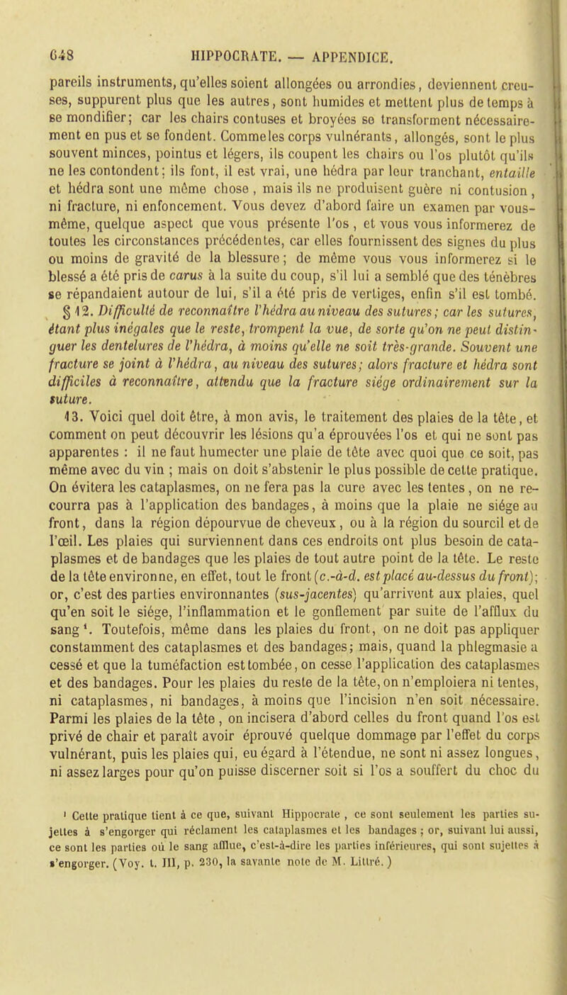 pareils instruments, qu'elles soient allongées ou arrondies, deviennent creu- ses, suppurent plus que les autres, sont humides et mettent plus de temps a se mondifier; car les chairs contuses et broyées se transforment nécessaire- ment en pus et se fondent. Commeles corps vulnérants, allongés, sont le plus souvent minces, pointus et légers, ils coupent les chairs ou l'os plutôt qu'ils ne les contondent; ils font, il est vrai, une hédra par leur tranchant, entaille et hédra sont une môme chose , mais ils ne produisent guère ni contusion, ni fracture, ni enfoncement. Vous devez d'abord faire un examen par vous- même, quelque aspect que vous présente l'os , et vous vous informerez de toutes les circonstances précédentes, car elles fournissent des signes du plus ou moins de gravité de la blessure ; de même vous vous informerez si le blessé a été pris de carus à la suite du coup, s'il lui a semblé que des ténèbres se répandaient autour de lui, s'il a été pris de vertiges, enfin s'il est tombé. § 12. Difficulté de reconnaître V hédra au niveau des sutures; car les sutures, étant plus inégales que le reste, trompent la vue, de sorte qu'on ne peut distin- guer les dentelures de Vhédra, à moins quelle ne soit très-grande. Souvent une fracture se joint à Vhèdra, au niveau des sutures; alors fracture et hédra sont difficiles à reconnaître, attendu que la fracture siège ordinairement sur la suture. 43. Voici quel doit être, à mon avis, le traitement des plaies de la tête, et comment on peut découvrir les lésions qu'a éprouvées l'os et qui ne sont pas apparentes : il ne faut humecter une plaie de tête avec quoi que ce soit, pas même avec du vin ; mais on doit s'abstenir le plus possible de celte pratique. On évitera les cataplasmes, on ne fera pas la cure avec les tentes, on ne re- courra pas à l'application des bandages, à moins que la plaie ne siège au front, dans la région dépourvue de cheveux , ou à la région du sourcil et de l'œil. Les plaies qui surviennent dans ces endroits ont plus besoin de cata- plasmes et de bandages que les plaies de tout autre point de la tête. Le reste de la tête environ ne, en effet, tout le front (c.-à-d. est placé au-dessus du front); or, c'est des parties environnantes (sus-jacentes) qu'arrivent aux plaies, quel qu'en soit le siège, l'inflammation et le gonflement par suite de l'afflux du sang1. Toutefois, même dans les plaies du front, on ne doit pas appliquer constamment des cataplasmes et des bandages; mais, quand la phlegmasie a cessé et que la tuméfaction est tombée, on cesse l'application des cataplasmes et des bandages. Pour les plaies du reste de la tête, on n'emploiera ni tentes, ni cataplasmes, ni bandages, à moins que l'incision n'en soit nécessaire. Parmi les plaies de la tête , on incisera d'abord celles du front quand l'os est privé de chair et paraît avoir éprouvé quelque dommage par l'effet du corps vulnérant, puis les plaies qui, eué^ard à l'étendue, ne sont ni assez longues, ni assez larges pour qu'on puisse discerner soit si l'os a souffert du choc du 1 Cette pratique tient à ce que, suivant Hippocrale , ce sont seulement les parties su- jettes à s'engorger qui réclament les cataplasmes et les bandages ; or, suivant lui aussi, ce sont les parties où le sang afflue, c'est-à-dire les parties inférieures, qui sont sujettes à •'engorger. (Voy. I. III, p. 230, la savante noie de M. Littré. )