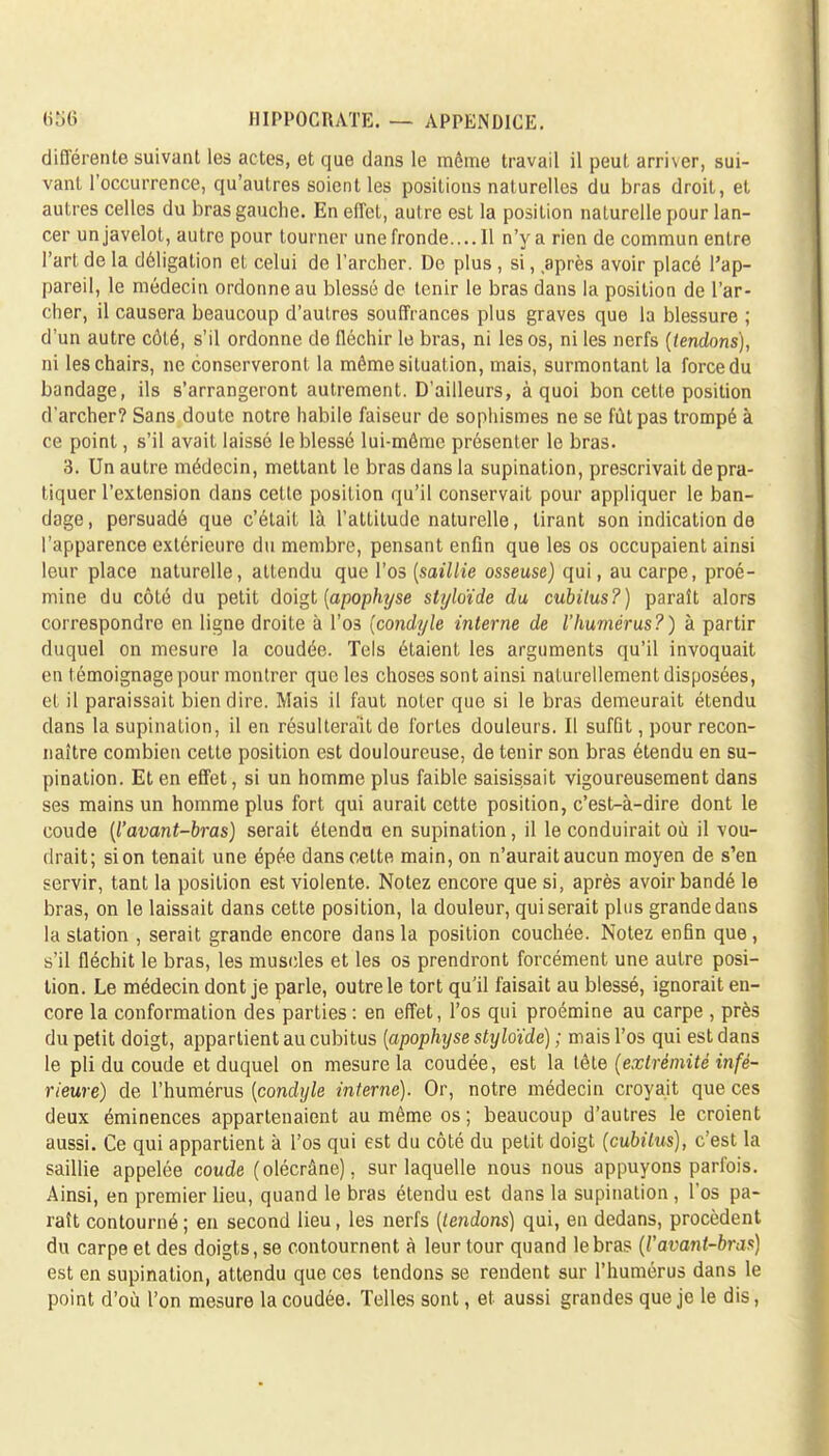 différente suivant les actes, et que dans le même travail il peut, arriver, sui- vant l'occurrence, qu'autres soient les positions naturelles du bras droit, et autres celles du bras gauche. En effet, autre est la position naturelle pour lan- cer un javelot, autre pour tourner une fronde.... Il n'y a rien de commun entre l'art de la déligation et celui de l'archer. De plus, si, après avoir placé l'ap- pareil, le médecin ordonne au blessé de tenir le bras dans la position de l'ar- cher, il causera beaucoup d'autres souffrances plus graves que la blessure ; d'un autre côté, s'il ordonne de fléchir le bras, ni les os, ni les nerfs (tendons), ni les chairs, ne conserveront la même situation, mais, surmontant la force du bandage, ils s'arrangeront autrement. D'ailleurs, à quoi bon cette position d'archer? Sans doute notre habile faiseur de sophismes ne se fût pas trompé à ce point, s'il avait laissé le blessé lui-même présenter le bras. 3. Un autre médecin, mettant le bras dans la supination, prescrivait de pra- tiquer l'extension clans cette position qu'il conservait pour appliquer le ban- dage, persuadé que c'était là l'attitude naturelle, tirant son indication de l'apparence extérieure du membre, pensant enfin que les os occupaient ainsi leur place naturelle, attendu que l'os (saillie osseuse) qui, au carpe, proé- mine du côté du petit doigt (apophyse stijloïde da cubitus?) paraît alors correspondre en ligne droite à l'os (condtjle interne de l'humérus?) à partir duquel on mesure la coudée. Tels étaient les arguments qu'il invoquait en témoignage pour montrer que les choses sont ainsi naturellement disposées, et il paraissait bien dire. Mais il faut noter que si le bras demeurait étendu clans la supination, il en résulterait de fortes douleurs. Il suffit, pour recon- naître combien cette position est douloureuse, de tenir son bras étendu en su- pination. Et en effet, si un homme plus faible saisissait vigoureusement dans ses mains un homme plus fort qui aurait cette position, c'est-à-dire dont le coude (l'avant-bras) serait étendu en supination, il le conduirait où il vou- drait; si on tenait une épée dans cette main, on n'aurait aucun moyen de s'en servir, tant la position est violente. Notez encore que si, après avoir bandé le bras, on le laissait dans cette position, la douleur, qui serait plus grande dans la station , serait grande encore dans la position couchée. Notez enfin que , s'il fléchit le bras, les muscles et les os prendront forcément une autre posi- tion. Le médecin dont je parle, outre le tort qu'il faisait au blessé, ignorait en- core la conformation des parties: en effet, l'os qui proémine au carpe , près du petit doigt, appartient au cubitus (apophyse styloïdé) ; mais l'os qui est dans le pli du coude et duquel on mesure la coudée, est la tête (extrémité infé- rieure) de l'humérus (condyle interne). Or, notre médecin croyait que ces deux éminences appartenaient au même os; beaucoup d'autres le croient aussi. Ce qui appartient à l'os qui est du côté du petit doigt (cubitus), c'est la saillie appelée coude (olécrâne), sur laquelle nous nous appuyons parfois. Ainsi, en premier lieu, quand le bras étendu est dans la supination , l'os pa- raît contourné ; en second lieu, les nerfs (tendons) qui, en dedans, procèdent du carpe et des doigts, se contournent à leur tour quand le bras (P avant-bras) est en supination, attendu que ces tendons se rendent sur l'humérus dans le point d'où l'on mesure la coudée. Telles sont, et aussi grandes que je le dis,