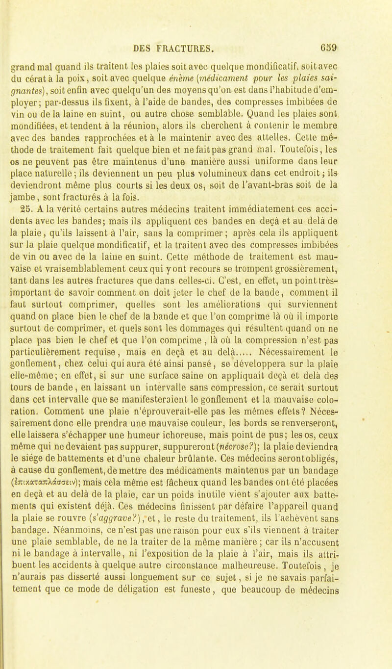 grand mal quand ils traitent les plaies soit avec quoique mondificatif. soitavec du cératà la poix, soitavec quelque énème (médicament pour les plaies sai- gnantes), soit enfin avec quelqu'un des moyens qu'on est dans l'habitude d'em- ployer; par-dessus ils fixent, à l'aide de bandes, des compresses imbibées de vin ou de la laine en suint, ou autre chose semblable. Quand les plaies sont mondihées, et tendent à la réunion, alors ils cherchent à contenir le membre avec des bandes rapprochées et à le maintenir avec des attelles. Cette mé- thode de traitement fait quelque bien et ne fait pas grand mal. Toutefois, les os ne peuvent pas être maintenus d'une manière aussi uniforme dans leur place naturelle ; ils deviennent un peu plus volumineux dans cet endroit ; ils deviendront même plus courts si les deux os, soit de l'avant-bras soit de la jambe, sont fracturés à la fois. 25. A la vérité certains autres médecins traitent immédiatement ces acci- dents avec les bandes; mais ils appliquent ces bandes en deçà et au delà de la plaie, qu'ils laissent à l'air, sans la comprimer ; après cela ils appliquent sur la plaie quelque mondificatif, et la traitent avec des compresses imbibées de vin ou avec de la laine en suint. Cette méthode de traitement est mau- vaise et vraisemblablement ceux qui y ont recours se trompent grossièrement, tant dans les autres fractures que dans celles-ci. C'est, en effet, unpointtrès- important de savoir comment on doit jeter le chef de la bande, comment il faut surtout comprimer, quelles sont les améliorations qui surviennent quand on place bien le chef de la bande et que l'on comprime là où il importe surtout de comprimer, et quels sont les dommages qui résultent quand on ne place pas bien le chef et que l'on comprime , là où la compression n'est pas particulièrement requise, mais en deçà et au delà Nécessairement le gonflement, chez celui qui aura été ainsi pansé, se développera sur la plaie elle-même; en effet, si sur une surface saine on appliquait deçà et delà des tours de bande, en laissant un intervalle sans compression, ce serait surtout dans cet intervalle que se manifesteraient le gonflement et la mauvaise colo- ration. Comment une plaie n'éprouverait-elle pas les mêmes effets? Néces- sairement donc elle prendra une mauvaise couleur, les bords se renverseront, elle laissera s'échapper une humeur ichoreuse, mais point de pus; les os, ceux même qui ne devaient pas suppurer, suppureront {nécrose ?) ; la plaie deviendra le siège de battements et d'une chaleur brûlante. Ces médecins serontobligés, à cause du gonflement, de mettre des médicaments maintenus par un bandage (ijtixarontXrfaaEiv); mais cela même est fâcheux quand les bandes ont été placées en deçà et au delà de la plaie, car un poids inutile vient s'ajouter aux batte- ments qui existent déjà. Ces médecins finissent par défaire l'appareil quand la plaie se rouvre (s'aggrave?), et, le reste du traitement, ils l'achèvent sans bandage. Néanmoins, ce n'est pas une raison pour eux s'ils viennent à traiter une plaie semblable, de ne la traiter de la même manière ; car ils n'accusent ni le bandage à intervalle, ni l'exposition de la plaie à l'air, mais ils attri- buent les accidents à quelque autre circonstance malheureuse. Toutefois , je n'aurais pas disserté aussi longuement sur ce sujet, si je ne savais parfai- tement que ce mode de déligation est funeste, que beaucoup de médecins