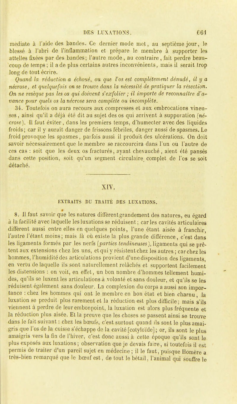 DES LUXATIONS. médiate à l'aide des bandes. Ce dernier mode met, au septième jour, le blessé à l'abri de l'inflammation et prépare le membre à supporter les attelles flxées par des bandes; l'autre mode , au contraire , fait perdre beau- coup de temps; il a de plus certains autres inconvénients, mais il serait trop long de tout écrire. Quand la réduction a échoué, ou que l'os est complètement dénudé, il y a nécrose, et quelquefois on se trouve dans la nécessité de pratiquer la résection. On ne résèque pas les os qui doivent s'exfolier ; il importe de reconnaître d'a- vance pour quels os la nécrose sera complète ou incomplète. 34. Toutefois on aura recours aux compresses et aux embrocations vineu- ses, ainsi qu'il a déjà été dit au sujet des os qui arrivent à supputation (né- crose). Il faut éviter, dans les premiers temps, d'humecter avec des liquides froids; car il y aurait danger de frissons fébriles, danger aussi de spasmes. Le froid provoque les spasmes, paifois aussi il produit des ulcérations. On doit savoir nécessairement que le membre se raccourcira dans l'un ou l'autre de ces cas : soit que les deux os fracturés, ayant chevauché, aient été pansés dans cette position, soit qu'un segment circulaire complet de l'os se soit détaché. XIV. EXTRAITS DC TRAITÉ DES LUXATIONS. 8. 11 faut savoir que les natures diffèrent grandement des natures, eu égard à la facilité avec laquelle les luxations se réduisent ; car les cavités articulaires diffèrent aussi entre elles en quelques points, l'une étant aisée à franchir, l'autre l'étant moins; mais là où existe la plus grande différence, c'est dans les ligaments formés par les nerfs (parties tendineuses), ligaments qui se prê- tent aux extensions chez les uns, et qui y résistent chez les autres ; car chez les hommes, l'humidité des articulations provient d'unedisposition des ligaments, en vertu de laquelle ils sont naturellement relâchés et supportent facilement les distensions : on voit, en effet, un bon nombre d'hommes tellement humi- des, qu'ils se luxent les articulations à volonté et sans douleur, et qu'ils se les réduisent également sans douleur. La complexion du corps a aussi son impor- tance : chez les hommes qui ont le membre en bon état et bien charnu la luxation se produit plus rarement et la réduction est plus difficile; mais s'ils viennent à perdre de leur embonpoint, la luxation est alors plus fréquente et la réduction plus aisée. Et la preuve que les choses se passent ainsi se trouve dans le fait suivant : chez les bœufs, c'est surtout quand ils sont le plus amai- gris que l'os de la cuisse s'échappe de la cavité [cotyloïde] ; or, ils sont le plus amaigris vers la fin de l'hiver, c'est donc aussi à cette époque qu'ils sont le plus exposés aux luxations ; observation que je devais faire, si toutefois il est permis de traiter d'un pareil sujet en médecine ; il le faut, puisque Homère a très-bien remarqué que le bœuf est, de tout le bétail, l'animal qui souffre le