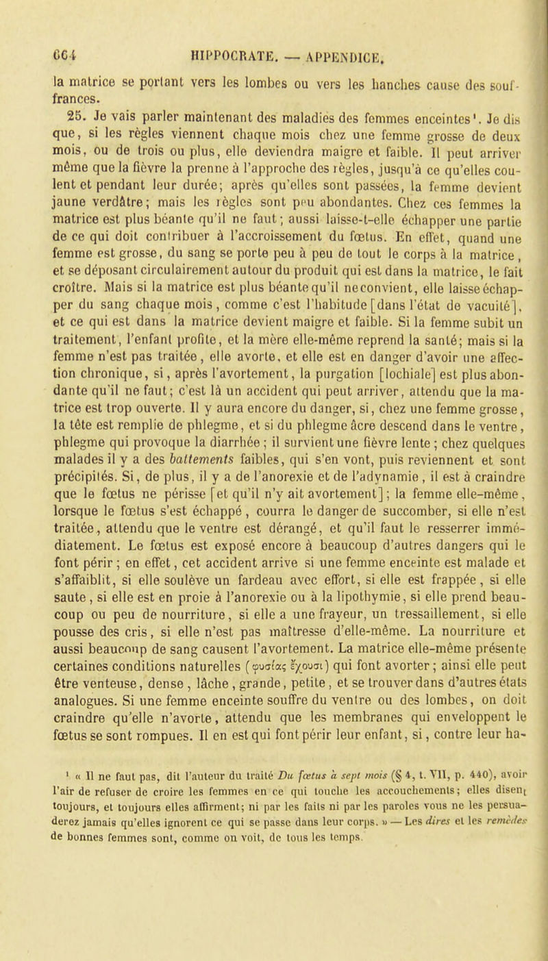 la matrice se portant vers les lombes ou vers les hanches cause des souf- frances. 25. Je vais parler maintenant des maladies des femmes enceintes'. Je dis que, si les règles viennent chaque mois chez une femme grosse de deux mois, ou de trois ou plus, elle deviendra maigre et faible. Il peut arriver même que la fièvre la prenne à l'approche des règles, jusqu'à ce qu'elles cou- lent et pendant leur durée; après qu'elles sont passées, la femme devient jaune verdâtre; mais les règles sont peu abondantes. Chez ces femmes la matrice est plus béante qu'il ne faut; aussi laisse-l-elle échapper une partie de ce qui doit contribuer à l'accroissement du fœtus. En effet, quand une femme est grosse, du sang se porte peu à peu de tout le corps à la matrice , et se déposant circulairement autour du produit qui est dans la matrice, le fait croître. Mais si la matrice est plus béante qu'il ne convient, elle laisse échap- per du sang chaque mois, comme c'est l'habitude [dans l'état de vacuité], et ce qui est dans la matrice devient maigre et faible. Si la femme subit un traitement, l'enfant profite, et la mère elle-même reprend la santé; mais si la femme n'est pas traitée, elle avorte, et elle est en danger d'avoir une affec- tion chronique, si, après l'avortement, la purgation [lochiale] est plus abon- dante qu'il ne faut; c'est là un accident qui peut arriver, attendu que la ma- trice est trop ouverte. II y aura encore du danger, si, chez une femme grosse, la tête est remplie de phlegme, et si du phlegme âcre descend dans le ventre, phlegme qui provoque la diarrhée ; il survient une fièvre lente ; chez quelques malades il y a des battements faibles, qui s'en vont, puis reviennent et sont précipités. Si, de plus, il y a de l'anorexie et de l'adynamie , il est à craindre que le fœtus ne périsse [et qu'il n'y ait avortement] ; la femme elle-même , lorsque le fœtus s'est échappé , courra le danger de succomber, si elle n'est traitée, attendu que le ventre est dérangé, et qu'il faut le resserrer immé- diatement. Le fœtus est exposé encore à beaucoup d'autres dangers qui le font périr ; en effet, cet accident arrive si une femme enceinte est malade et s'affaiblit, si elle soulève un fardeau avec effort, si elle est frappée, si elle saute, si elle est en proie à l'anorexie ou à la lipothymie, si elle prend beau- coup ou peu de nourriture, si elle a une frayeur, un tressaillement, si elle pousse des cris, si elle n'est pas maîtresse d'elle-même. La nourriture et aussi beaucoup de sang causent l'avortement. La matrice elle-même présente certaines conditions naturelles (tpuaîa; ïywai) qui font avorter; ainsi elle peut être venteuse, dense , lâche, grande, petite, et se trouver dans d'autres étals analogues. Si une femme enceinte souffre du ventre ou des lombes, on doit craindre qu'elle n'avorte, attendu que les membranes qui enveloppent le fœtus se sont rompues. Il en est qui font périr leur enfant, si, contre leur ha- 1 « Il ne faut pas, dit l'auteur du traité Du fœtus a sept mois (§ 4, t. VII, p. 440), avoir l'air de refuser de croire les femmes en ce qui touche les accouchements; elles disent toujours, et toujours elles affirment; ni par les faits ni par les paroles vous ne les persua- derez jamais qu'elles ignorent ce qui se passe dans leur corps. » — Les dires et les renudex de bonnes femmes sont, comme on voit, de tous les temps.