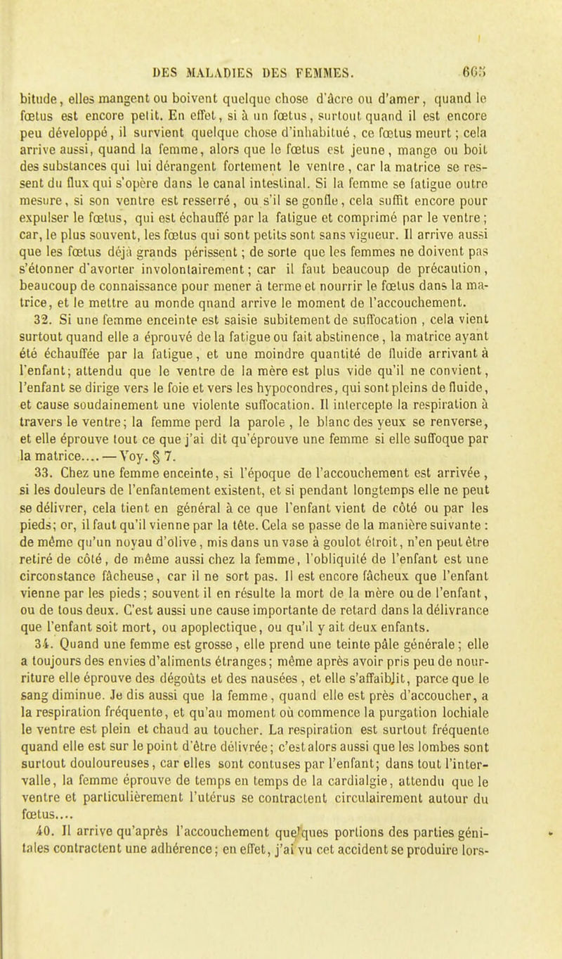 I DES MALADIES DES FEMMES. 668 bittide, elles mangent ou boivent quelque chose d'âcre ou d'amer, quand le fœtus est encore petit. En effet, si à un fœtus, surtout quand il est encore peu développé, il survient quelque chose d'inhabitué, ce fœtus meurt ; cela arrive aussi, quand la femme, alors que le fœtus est jeune, mange ou boit des substances qui lui dérangent fortement le ventre , car la matrice se res- sent du flux qui s'opère dans le canal intestinal. Si la femme se fatigue outre mesure, si son ventre est resserré, ou s'il se gonfle, cela suffit encore pour expulser le fœtus, qui est échauffé par la fatigue et comprimé par le ventre ; car, le plus souvent, les fœtus qui sont petits sont sans vigueur. Il arrive aussi que les fœtus déjà grands périssent ; de sorte que les femmes ne doivent pas s'étonner d'avorter involontairement ; car il faut beaucoup de précaution, beaucoup de connaissance pour mener à terme et nourrir le fœtus dans la ma- trice, et le mettre au monde qnand arrive le moment de l'accouchement. 32. Si une femme enceinte est saisie subitement de suffocation , cela vient surtout quand elle a éprouvé delà fatigue ou fait abstinence, la matrice ayant été échauffée par la fatigue, et une moindre quantité de fluide arrivant à l'enfant; attendu que le ventre de la mère est plus vide qu'il ne convient, l'enfant se dirige vers le foie et vers les hypocondres, qui sont pleins de fluide, et cause soudainement une violente suffocation. Il intercepte la respiration à travers le ventre; la femme perd la parole , le blanc des yeux se renverse, et elle éprouve tout ce que j'ai dit qu'éprouve une femme si elle suffoque par la matrice.... — Voy. § 7. 33. Chez une femme enceinte, si l'époque de l'accouchement est arrivée , si les douleurs de l'enfantement existent, et si pendant longtemps elle ne peut se délivrer, cela tient en général à ce que l'enfant vient de côté ou par les pieds; or, il faut qu'il vienne par la tête. Cela se passe de la manière suivante : de même qu'un noyau d'olive, mis dans un vase à goulot étroit, n'en peut être retiré de côté, de même aussi chez la femme, l'obliquité de l'enfant est une circonstance fâcheuse, car il ne sort pas. Il est encore fâcheux que l'enfant vienne par les pieds ; souvent il en résulte la mort de la mère ou de l'enfant, ou de tous deux. C'est aussi une cause importante de retard dans la délivrance que l'enfant soit mort, ou apoplectique, ou qu'il y ait deux enfants. 34. Quand une femme est grosse, elle prend une teinte pâle générale ; elle a toujours des envies d'aliments étranges; même après avoir pris peu de nour- riture elle éprouve des dégoûts et des nausées , et elle s'affaibjit, parce que le sang diminue. Je dis aussi que la femme, quand elle est près d'accoucher, a la respiration fréquente, et qu'au moment où commence la purgation lochiale le ventre est plein et chaud au toucher. La respiration est surtout fréquente quand elle est sur le point d'être délivrée; c'est alors aussi que les lombes sont surtout douloureuses, car elles sont contuses par l'enfant; dans tout l'inter- valle, la femme éprouve de temps en temps de la cardialgie, attendu que le ventre et particulièrement l'utérus se contractent circulairement autour du fœtus.... 40. Il arrive qu'après l'accouchement que'ques portions des parties géni- tales contractent une adhérence; en effet, j'ai vu cet accident se produire lors-