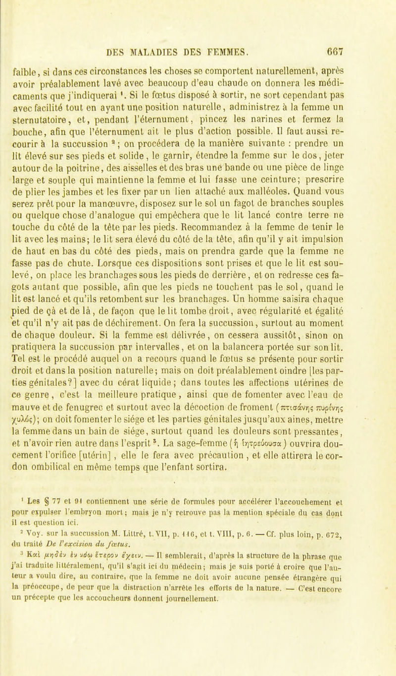 faible, si dans ces circonstances les choses so comportent naturellement, après avoir préalablement lavé avec beaucoup d'eau chaude on donnera les médi- caments que j'indiquerai '.Si le fœtus disposé à sortir, ne sort cependant pas avec facilité tout en ayant une position naturelle, administrez à la femme un sternutatoire, et, pendant l'éternument, pincez les narines et fermez la bouche, afin que l'éternument ait le plus d'action possible. Il faut aussi re- courir à la succussion 2; on procédera de la manière suivante : prendre un lit élevé sur ses pieds et solide, le garnir, étendre la femme sur le dos, jeter autour de la poitrine, des aisselles et des bras une bande ou une pièce de linge large et souple qui maintienne la femme et lui fasse une ceinture; prescrire de plier les jambes et les fixer par un lien attaché aux malléoles. Quand vous serez prêt pour la manœuvre, disposez sur le sol un fagot de branches souples ou quelque chose d'analogue qui empêchera que le lit lancé contre terre ne touche du côté de la tète par les pieds. Recommandez à la femme de tenir le lit avec les mains; le lit sera élevé du côté de la tête, afin qu'il y ait impulsion de haut en bas du côté des pieds, mais on prendra garde que la femme ne fasse pas de chute. Lorsque ces dispositions sont prises et que le lit est sou- levé , on place les branchages sous les pieds de derrière, et on redresse ces fa- gots autant que possible, afin que les pieds ne touchent pas le sol, quand le lit est lancé et qu'ils retombent sur les branchages. Un homme saisira chaque pied de çà et de là, de façon que le lit tombe droit, avec régularité et égalité et qu'il n'y ait pas de déchirement. On fera la succussion, surtout au moment de chaque douleur. Si la femme est délivrée, on cessera aussitôt, sinon on pratiquera la succussion par intervalles, et on la balancera portée sur son lit. Tel est le procédé auquel on a recours quand le fœlus se présente pour sortir droit et dans la position naturelle; maison doit préalablement oindre [les par- ties génitales?] avec du cérat liquide ; dans toutes les affections utérines de ce genre , c'est la meilleure pratique , ainsi que de fomenter avec l'eau de mauve et de fenugrec et surtout avec la décoction de froment (jmadtvr)ç Tiupfvrjç •/uX6ç); on doit fomenter le siège et les parties génitales jusqu'aux aines, mettre la femme dans un bain de siège, surtout quand les douleurs sont pressantes, et n'avoir rien autre dans l'esprits. La sage-femme ($i îïiTpsiSouaa ) ouvrira dou- cement l'orifice [utérin] , elle le fera avec précaution , et elle attirera le cor- don ombilical en même temps que l'enfant sortira. 1 Les § 77 et 91 contiennent une série de formules pour accélérer l'accouchement et pour expulser l'embryon mort; mais je n'y retrouve pas la mention spéciale du cas dont il est question ici. 2 Voy. sur la succussion M. Littré, t.VII, p. UG, et t. VIII, p. 6. —CI, plus loin, p. 072, du traité De l'excision du fœtus. Kai ft.i)Skv h udeo 'éxspov s^stu. — Il semblerait, d'après la structure de la phrase mie j'ai traduite littéralement, qu'il s'agit ici du médecin; mais je suis porté à croire que l'au- teur a voulu dire, au contraire, que la femme ne doit avoir aucune pensée étrangère qui la préoccupe, de peur que la distraction n'arrête les efforts de la nature. — C'est encore- un précepte que les accoucheurs donnent journellement.