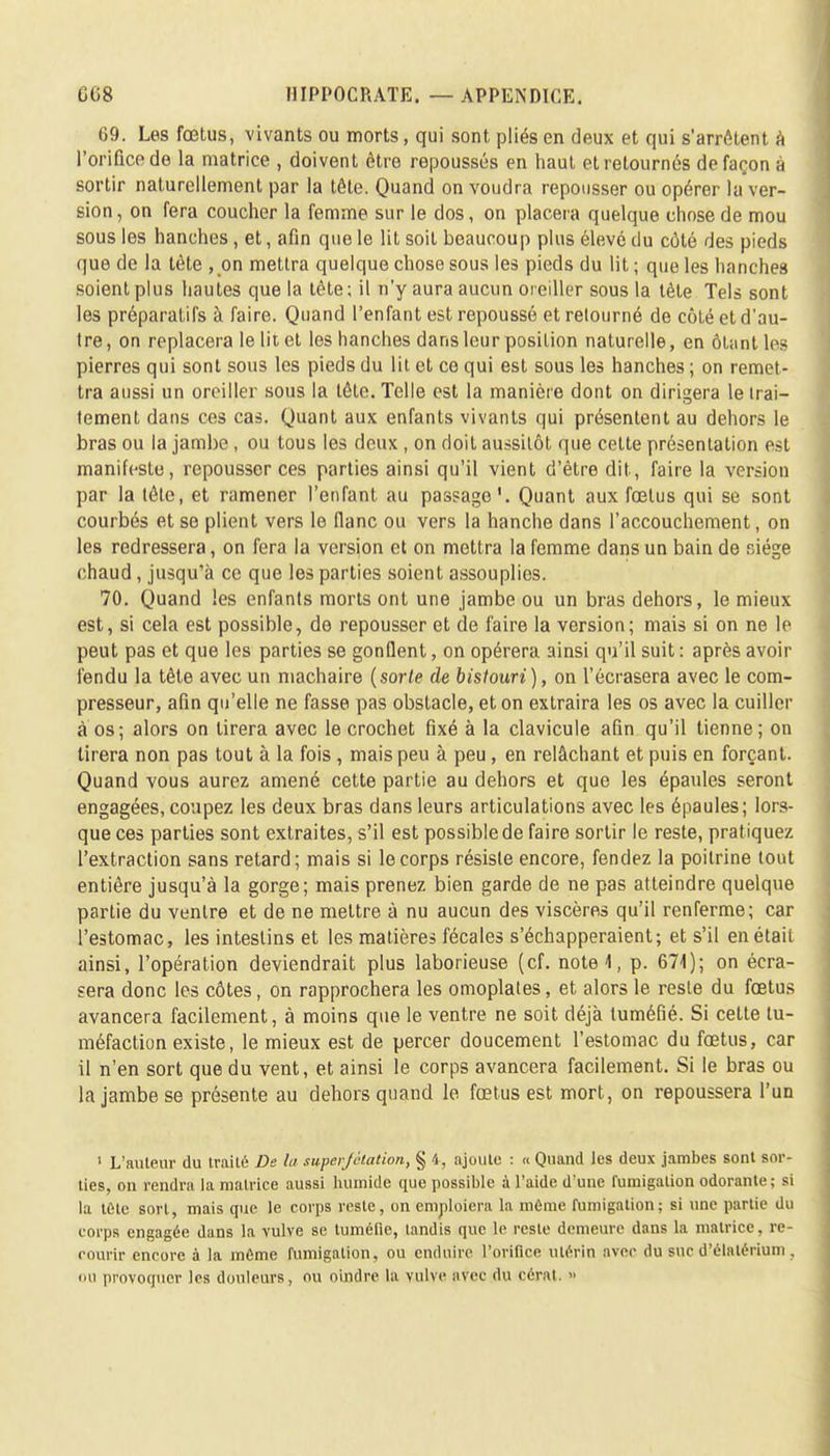 69. Les fœtus, vivants ou morts, qui sont pliés en deux et qui s'arrêtent à l'orifice de la matrice , doivent être repoussés en haut et retournés de façon à sortir naturellement par la tête. Quand on voudra repousser ou opérer la ver- sion , on fera coucher la femme sur le dos, on placera quelque chose de mou sous les hanches, et, afin que le lit soit beaucoup plus élevé du côté des pieds que de la tète , on mettra quelque chose sous les pieds du lit ; que les hanches soient plus hautes que la tête; il n'y aura aucun oreiller sous la tète Tels sont les préparatifs à faire. Quand l'enfant est repoussé et retourné de côté et d'au- tre, on replacera le lit et les hanches dans leur position naturelle, en ôUintles pierres qui sont sous les pieds du lit et ce qui est sous les hanches ; on remet- tra aussi un oreiller sous la tête. Telle est la manière dont on dirigera le trai- tement dans ces cas. Quant aux enfants vivants qui présentent au dehors le bras ou la jambe , ou tous les deux , on doit aussitôt que cette présentation est manifeste, repousser ces parties ainsi qu'il vient d'être dit, faire la version par la tête, et ramener l'enfant au passage'. Quant aux fœtus qui se sont courbés et se plient vers le flanc ou vers la hanche dans l'accouchement, on les redressera, on fera la version et on mettra la femme dans un bain de siège chaud, jusqu'à ce que les parties soient assouplies. 70. Quand les enfants morts ont une jambe ou un bras dehors, le mieux est, si cela est possible, de repousser et de faire la version; mais si on ne le peut pas et que les parties se gonflent, on opérera ainsi qu'il suit : après avoir fendu la tête avec un machaire (sorte de bistouri), on l'écrasera avec le com- presseur, afin qu'elle ne fasse pas obstacle, et on extraira les os avec la cuiller à os; alors on tirera avec le crochet fixé à la clavicule afin qu'il tienne; on tirera non pas tout à la fois , mais peu à peu , en relâchant et puis en forçant. Quand vous aurez amené cette partie au dehors et que les épaules seront engagées, coupez les deux bras dans leurs articulations avec les épaules; lors- que ces parties sont extraites, s'il est possible de faire sortir le reste, pratiquez l'extraction sans retard; mais si le corps résiste encore, fendez la poitrine tout entière jusqu'à la gorge; mais prenez bien garde de ne pas atteindre quelque partie du ventre et de ne mettre à nu aucun des viscères qu'il renferme; car l'estomac, les intestins et les matières fécales s'échapperaient; et s'il en était ainsi, l'opération deviendrait plus laborieuse (cf. note 1, p. 671); on écra- sera donc les côtes, on rapprochera les omoplates, et alors le reste du fœtus avancera facilement, à moins que le ventre ne soit déjà tuméfié. Si cette tu- méfaction existe, le mieux est de percer doucement l'estomac du fœtus, car il n'en sort que du vent, et ainsi le corps avancera facilement. Si le bras ou la jambe se présente au dehors quand le fœtus est mort, on repoussera l'un 1 L'auteur du irai Lé De la superjelation, § 4, ajoute : « Quand les deux jambes sont sor- ties, on rendra la matrice aussi humide que possible à l'aide d'une fumigation odorante; si la tete sorl, mais que le corps reste, on emploiera la môme fumigation; si une partie du corps engagée dans la vulve se tuméfie, tandis que le reste demeure dans la matrice, re- courir encore à la même fumigation, ou enduire l'orifice utérin avec du suc d'élalérium, ou provoquer les douleurs, ou oindre la vulve avec du cérat. »