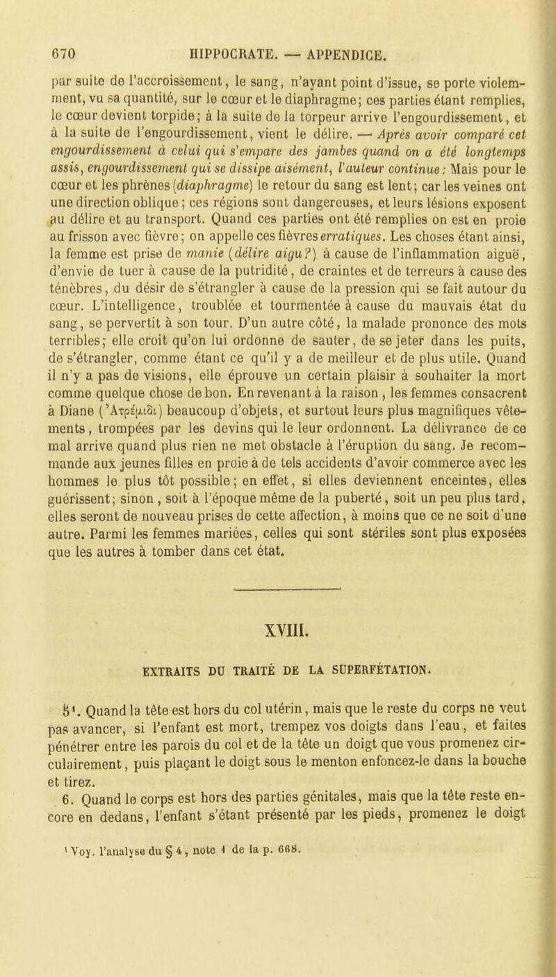 par suite de l'accroissement, le sang, n'ayant point d'issue, se porte violem- ment, vu sa quantité, sur le cœur et le diaphragme; ces parties étant remplies, le cœur devient torpide; à la suite de la torpeur arrive l'engourdissement, et à la suite do l'engourdissement, vient le délire. —■ Après avoir comparé cet engourdissement à celui qui s'empare des jambes quand on a été longtemps assis, engourdissement qui se dissipe aisément, l'auteur continue : Mais pour le cœur et les phrènes {diaphragme) le retour du sang est lent; car les veines ont une direction oblique ; ces régions sont dangereuses, et leurs lésions exposent au délire et au transport. Quand ces parties ont été remplies on est en proie au frisson avec fièvre; on appelle ces fièvres erratiques. Les choses étant ainsi, la femme est prise de manie (délire aigu?) à cause de l'inflammation aiguë, d'envie de tuer à cause de la putridité, de craintes et de terreurs à cause des ténèbres, du désir de s'étrangler à cause de la pression qui se fait autour du cœur. L'intelligence, troublée et tourmentée à cause du mauvais état du sang, se pervertit à son tour. D'un autre côté, la malade prononce des mots terribles; elle croit qu'on lui ordonne de sauter, de se jeter dans les puits, de s'étrangler, comme étant ce qu'il y a de meilleur et de plus utile. Quand il n'y a pas de visions, elle éprouve un certain plaisir à souhaiter la mort comme quelque chose de bon. En revenant à la raison , les femmes consacrent à Diane ('Arpé^iot) beaucoup d'objets, et surtout leurs plus magnifiques vête- ments, trompées par les devins qui le leur ordonnent. La délivrance de ce mal arrive quand plus rien ne met obstacle à l'éruption du sang. Je recom- mande aux jeunes filles en proie à de tels accidents d'avoir commerce avec les hommes le plus tôt possible; en effet, si elles deviennent enceintes, elles guérissent; sinon , soit à l'époque même de la puberté, soit un peu plus tard, elles seront de nouveau prises de cette affection, à moins que ce ne soit d'une autre. Parmi les femmes mariées, celles qui sont stériles sont plus exposées que les autres à tomber dans cet état. XVIII. EXTRAITS DD TRAITÉ DE LA SUPERFÉTATION. 8'. Quand la tête est hors du col utérin, mais que le reste du corps ne veut pas avancer, si l'enfant est mort, trempez vos doigts dans l'eau, et faites pénétrer entre les parois du col et de la tête un doigt que vous promenez cir- culairement, puis plaçant le doigt sous le menton enfoncez-le dans la bouche et tirez. 6. Quand le corps est hors des parties génitales, mais que la tête reste en- core en dedans, l'enfant s'étant présenté par les pieds, promenez le doigt