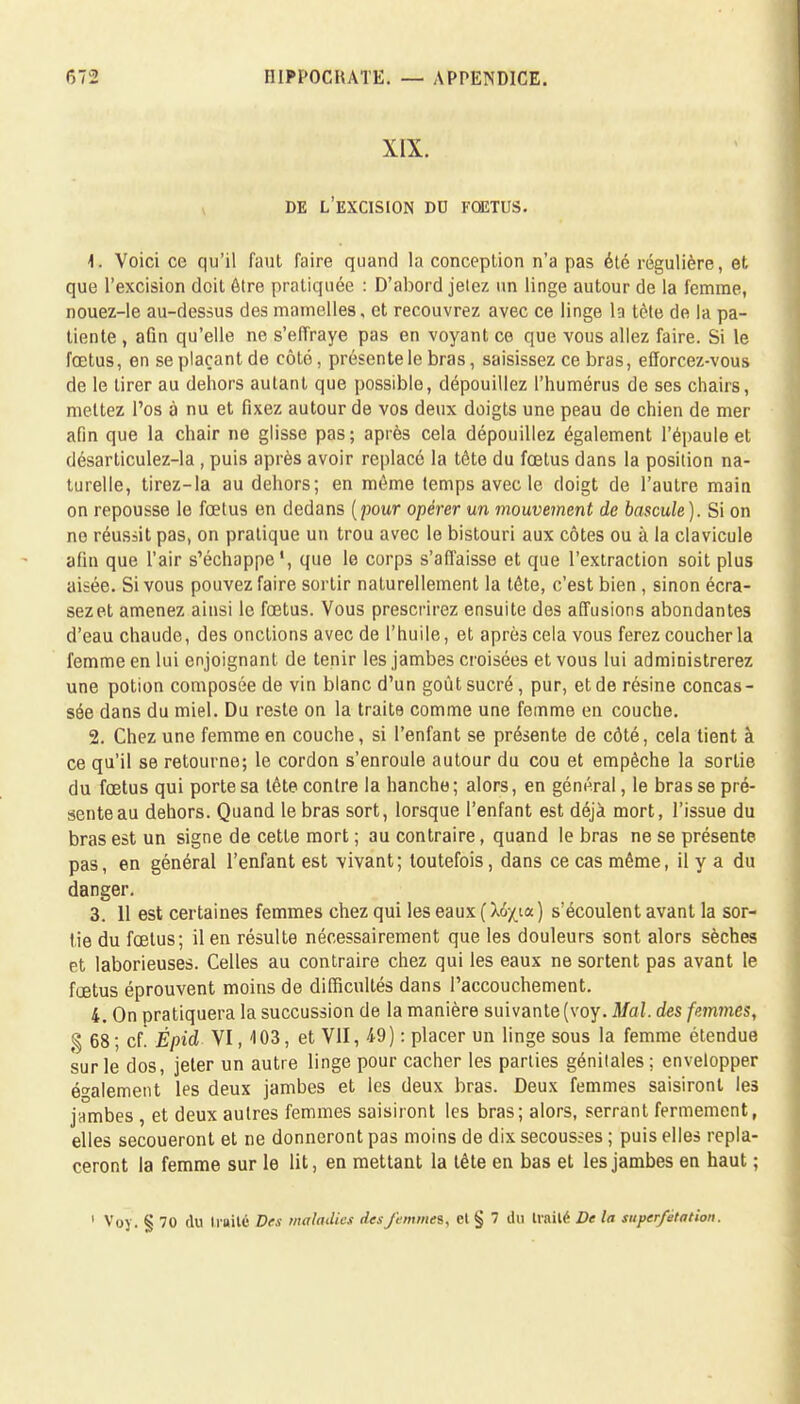 XIX. DE L'EXCISION DD FŒTUS. \. Voici ce qu'il faut faire quand la conception n'a pas été régulière, et que l'excision doit être pratiquée : D'abord jetez un linge autour de la femme, nouez-le au-dessus des mamelles, et recouvrez avec ce linge la tète de la pa- tiente , afin qu'elle ne s'effraye pas en voyant ce que vous allez faire. Si le fœtus, en se plaçant de côté, présente le bras, saisissez ce bras, efforcez-vous de le tirer au dehors autant que possible, dépouillez l'humérus de ses chairs, mettez l'os à nu et fixez autour de vos deux doigts une peau de chien de mer afin que la chair ne glisse pas; après cela dépouillez également l'épaule et désarticulez-la , puis après avoir replacé la tête du fœtus dans la position na- turelle, tirez-la au dehors; en même temps avec le doigt de l'autre main on repousse le fœtus en dedans [pour opérer un mouvement de bascule). Si on no réussit pas, on pratique un trou avec le bistouri aux côtes ou à la clavicule afin que l'air s'échappe1, que le corps s'affaisse et que l'extraction soit plus aisée. Si vous pouvez faire sortir naturellement la tôte, c'est bien , sinon écra- sez et amenez ainsi le fœtus. Vous prescrirez ensuite des affusions abondantes d'eau chaude, des onctions avec de l'huile, et après cela vous ferez coucher la femme en lui enjoignant de tenir les jambes croisées et vous lui administrerez une potion composée de vin blanc d'un goût sucré, pur, et de résine concas- sée dans du miel. Du reste on la traite comme une femme en couche. 2. Chez une femme en couche, si l'enfant se présente de côté, cela tient à ce qu'il se retourne; le cordon s'enroule autour du cou et empêche la sortie du fœtus qui porte sa tête contre la hanche; alors, en général, le bras se pré- sente au dehors. Quand le bras sort, lorsque l'enfant est déjà mort, l'issue du bras est un signe de cette mort ; au contraire, quand le bras ne se présente, pas, en général l'enfant est vivant; toutefois, dans ce cas même, il y a du danger. 3. 11 est certaines femmes chez qui les eaux (X6/ia) s'écoulent avant la sor- tie du fœtus; il en résulte nécessairement que les douleurs sont alors sèches et laborieuses. Celles au contraire chez qui les eaux ne sortent pas avant le fœtus éprouvent moins de difficultés dans l'accouchement. 4. On pratiquera la succussion de la manière suivante (voy. Mal. des femmes, g 68; cf. Épid VI, 103, et VII, 49) : placer un linge sous la femme étendue sur le dos, jeter un autre linge pour cacher les parties génitales; envelopper également les deux jambes et les deux bras. Deux femmes saisiront les jambes , et deux autres femmes saisiront les bras; alors, serrant fermement, elles secoueront et ne donneront pas moins de dix secousses ; puis elles repla- ceront la femme sur le lit, en mettant la tête en bas et les jambes en haut ;